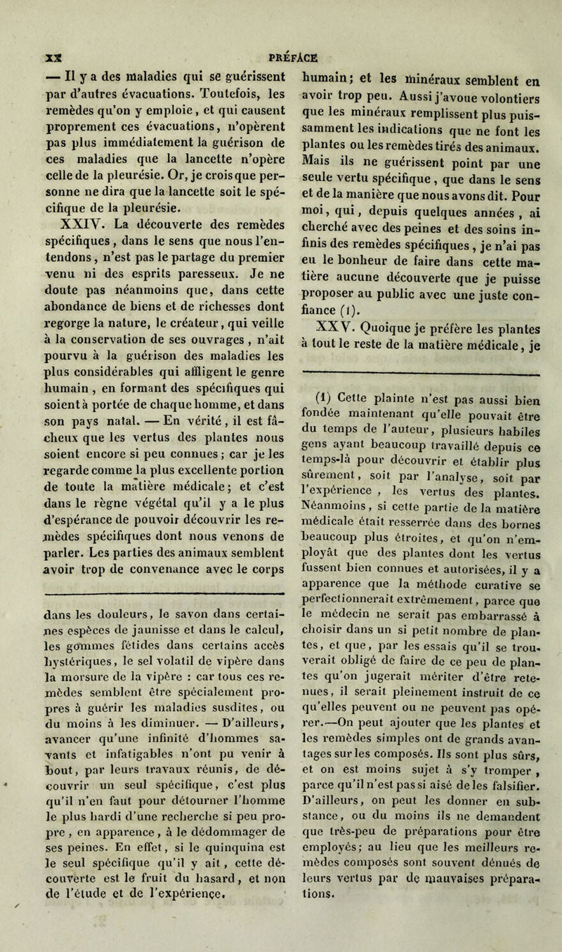 — Il y a des maladies qui se guérissent par d’autres évacuations. Toutefois, les remèdes qu’on y emploie, et qui causent proprement ces évacuations, n’opèrent pas plus immédiatement la guérison de ces maladies que la lancette n’opère celle de la pleurésie. Or, je crois que per- sonne ne dira que la lancette soit le spé- cifique de la pleurésie. XXIV. La découverte des remèdes spécifiques, dans le sens que nous l’en- tendons , n’est pas le partage du premier venu ni des esprits paresseux. Je ne doute pas néanmoins que, dans cette abondance de biens et de richesses dont regorge la nature, le créateur, qui veille à la conservation de ses ouvrages , n’ait pourvu à la guérison des maladies les plus considérables qui affligent le genre humain , en formant des spécifiques qui soient à portée de chaque homme, et dans son pays natal. — En vérité , il est fâ- cheux que les vertus des plantes nous soient encore si peu connues ; car je les regarde comme la plus excellente portion de toute la matière médicale; et c’est dans le règne végétal qu’il y a le plus d’espérance de pouvoir découvrir les re- mèdes spécifiques dont nous venons de parler. Les parties des animaux semblent avoir trop de convenance avec le corps dans les douleurs, le savon dans certai- nes espèces de jaunisse et dans le calcul, les gommes fétides dans certains accès hystériques, le sel volatil de vipère dans la morsure de la vipère : car tous ces re- mèdes semblent être spécialement pro- pres à guérir les maladies susdites, ou du moins à les diminuer. —D’ailleurs, avancer qu’une infinité d’hommes sa- vants et infatigables n’ont pu venir à bout, par leurs travaux réunis, de dé- couvrir un seul spécifique, c’est plus qu’il n’en faut pour détourner l’homme le plus hardi d’une recherche si peu pro- pre , en apparence, à le dédommager de ses peines. En effet, si le quinquina est le seul spécifique qu’il y ait, cette dé- couverte est le fruit du hasard , et non de l’étude et de l'expériençe. humain; et les minéraux semblent en avoir trop peu. Aussi j’avoue volontiers que les minéraux remplissent plus puis- samment les indications que ne font les plantes ou les remedes tirés des animaux. Mais ils ne guérissent point par une seule vertu spécifique , que dans le sens et de la manière que nous avons dit. Pour moi, qui, depuis quelques années , ai cherché avec des peines et des soins in- finis des remèdes spécifiques , je n’ai pas eu le bonheur de faire dans cette ma- tière aucune découverte que je puisse proposer au public avec une juste con- fiance (1). XXY. Quoique je préfère les plantes à tout le reste de la matière médicale, je (1) Cette plainte n’est pas aussi bien fondée maintenant qu’elle pouvait être du temps de l’auteur, plusieurs habiles gens ayant beaucoup travaillé depuis ce temps-là pour découvrir et établir plus sûrement, soit par l’analyse, soit par l’expérience , les vertus des plantes. Néanmoins, si cette partie de la matière médicale était resserrée dans des bornes beaucoup plus étroites, et qu’on n’em- ployât que des plantes dont les vertus fussent bien connues et autorisées, il y a apparence que la méthode curative se perfectionnerait extrêmement, parce que le médecin ne serait pas embarrassé à choisir dans un si petit nombre de plan- tes, et que, par les essais qu’il se trou- verait obligé de faire de ce peu de plan- tes qu’on jugerait mériter d’être rete- nues, il serait pleinement instruit de ce qu’elles peuvent ou ne peuvent pas opé- rer.—On peut ajouter que les plantes et les remèdes simples ont de grands avan- tages sur les composés. Us sont plus sûrs, et on est moins sujet à s’y tromper , parce qu’il n’est pas si aisé de les falsifier. D’ailleurs, on peut les donner en sub- stance, ou du moins ils ne demandent que très-peu de préparations pour être employés; au lieu que les meilleurs re- mèdes composés sont souvent dénués de leurs vertus par de rnauvaises prépara- tions.