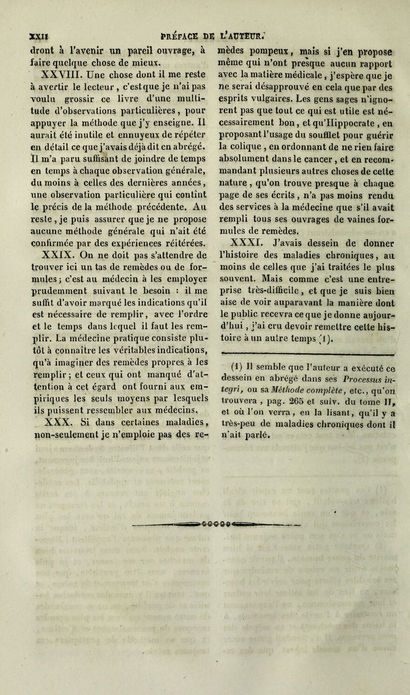 dront à l’avenir un pareil ouvrage, à faire quelque chose de mieux. XXVIII. Une chose dont il me reste à avertir le lecteur, c’est que je n’ai pas voulu grossir ce livre d'une multi- tude d’observations particulières, pour appuyer la méthode que j’y enseigne. Il aurait été inutile et ennuyeux de répéter en détail ce que j’avais déjà dit en abrégé. Il m’a paru suffisant de joindre de temps en temps à chaque observation générale, du moins à celles des dernières années, une observation particulière qui contînt le précis de la méthode précédente. Au reste, je puis assurer que je ne propose aucune méthode générale qui n’ait été confirmée par des expériences réitérées. XXIX. On ne doit pas s’attendre de trouver ici un tas de remèdes ou de for- mules; c’est au médecin à les employer prudemment suivant le besoin : il me suffit d’avoir marqué les indications qu’il est nécessaire de remplir, avec l’ordre et le temps dans lequel il faut les rem- plir. La médecine pratique consiste plu- tôt à connaître les véritables indications, qu’à imaginer des remèdes propres à les remplir ; et ceux qui ont manqué d'at- tention à cet égard ont fourni aux em- piriques les seuls moyens par lesquels ils puissent ressembler aux médecins. XXX. Si dans certaines maladies, non-seulement je n’emploie pas des re- mèdes pompeux, maïs si j’en propose même qui n’ont presque aucun rapport avec la matière médicale, j’espère que je ne serai désapprouvé en cela que par des esprits vulgaires. Les gens sages n’igno- rent pas que tout ce qui est utile est né- cessairement bon, et qu’Hippocrate , en proposant l’usage du soufflet pour guérir la colique , en ordonnant de ne rien faire absolument dans le cancer, et en recom- mandant plusieurs autres choses de cette nature , qu’on trouve presque à chaque page de ses écrits, n’a pas moins rendu des services à la médecine que s’il avait rempli tous ses ouvrages de vaines for- mules de remèdes. XXXI. J’avais dessein de donner l’histoire des maladies chroniques, ail moins de celles que j’ai traitées le plus souvent. Mais comme c’est une entre- prise très-difficile , et que je suis bien aise de voir auparavant la manière dont le public recevra ce que je donne aujour- d’hui , j’ai cru devoir remettre celte his- toire à un autre temps '1). (1) Il semble que l’auteur a exécuté ce dessein en abrégé dans ses Processus in~ tegri, ou sa Méthode complète, etc., qu’on trouvera , pag. 265 et suiv. du tome II, et où l’on verra, en la lisant, qu’il y a très-peu de maladies chroniques dont il n’ait parlé.