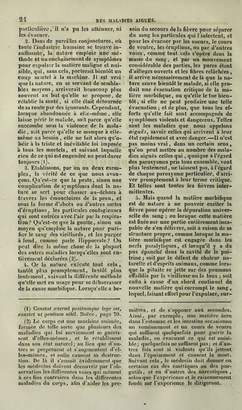 DES MALADIES AIGUES. 21 particulière, il n’a pu les atténuer, ni les évacuer. 2. Dans de pareilles conjonctures, où toute i’iudastrie humaine se trouve in- suffisante, la nature emploie une mé- thode et un enchaînement de symptômes pour expulser la matière maligne et nui- sible, qui, sans cela, porterait bientôt un coup mortel à la machine. Il est vrai que la nature, en se servant de sembla- bles moyens , arriverait beaucoup plus souvent au but qu’elle se propose, de rétablir la santé, si elle était détournée de sa route par des ignorants. Cependant, lorsque abandonnée à elle-même , elle laisse périr le malade, soit parce qu’elle succombe sous la violence de la mala- die , soit parce qu’elle se manque à elle- même au besoin , elle ne fait alors qu’o- béir à la triste et inévitable loi imposée à tous les mortels, et suivant laquelle rien de ce qui est engendré ne peut durer toujours (1). 3. Etablissons, par un ou deux exem- ples, la vérité de ce que nous avan- çons. Qu’est-ce que la peste, sinon une complication de symptômes dont la na- ture se sert pour chasser au-dehors à travers les émonctoires de la peau, et sous la forme d’abcès ou d’autres sortes d’éruptions^ les particules contagieuses qui sont entrées avec l’air parla respira- tion? Qu’est-ce que la goutte, sinon un moyen qu’emploie la nature pour puri- fier le sang des vieillards , et les purger à fond, comme parle Hippocrate? On peut dire la même chose de la plupart des autres maladies lorsqu’elles sont en- tièrement déclarées (2). , Or la nature exécute tout cela , tantôt plus promptement, tantôt plus lentement, suivant la différente méthode qu’elle met en usage pour se débarrasser de la cause morbifique. Lorsqu’elle a be- (1) Constat ccternà positumque lege est, constet lit genitum nihil. Boëce, page 70. (2) Le corps est une machine animée, formée de telle sorte que plusieurs des maladies qui lui surviennent se guéris- sent d’elles-mêmes , et le rétablissent dans son état naturel ; au lieu que d’au- tres se perpétuent et s’augmentent d’el- les-mêmes , et enfin causent sa destruc- tion. De là il s’ensuit évidemment que les médecins doivent découvrir par l’ob- servation les différentes voies qui mènent à ces fins contraires dans les différentes maladies du corps, afin d’aider les pre- soin du secours de la fièvre pour séparer du sang les particules qui l'infectent, et pour les évacuer par les sueurs, le cours de ventre, les éruptions, ou par d’autres voies , comme tout cela s’opère dans la masse du sang, et par un mouvement considérable des parties, les pores étant d’ailleurs ouverts et les fibres relâchées , il arrive nécessairement delà que la na- ture sauve bientôt le malade, si elle pro- duit une évacuation critique de la ma- tière morbifique, ou qu’elle le tue bien- tôt, si elle ne peut produire une telle évacuation ; et de plus, que tous les ef- forts qu’elle fait sont accompagnés de symptômes violents et dangereux. Telles sont les maladies que nous appelons aigues, savoir celles qui arrivent à leur état rapidement et avec danger.—Il n’est pas moins vrai, dans un certain sens , qu’on peut mettre au nombre des mala- dies aiguës celles qui, quoique à l’égard des paroxysmes pris tous ensemble, vont plus lentement, ne laissent pas, à l’égard de chaque paroxysme particulier, d’arri- ver promptement à leur terme critique. Et telles sont toutes les fièvres inter- mittentes. 5. Mais quand la matière morbifique est de nature à ne pouvoir exciter la fièvre pour opérer la dépuration univer- selle du sang ; ou lorsque cette matière est fixée sur une partie entièrement inca- pable de s’en délivrer, soit à raison de sa structure propre, comme lorsque la ma- tière morbifique est engagée dans les nerfs paralytiques, et lorsqu’il y a du pus épanché dans la cavité de la poi- trine ; soit par le défaut de chaleur na- turelle et d’esprits animaux, comme lors- que la pituite se jette sur des poumons affaiblis par la vieillesse'Ou la toux ; soit enfin à cause d’un abord continuel de nouvelle matière qui corrompt le sang , lequel, faisant effort pour l’expulser, sur- mières, et de s’opposer aux secondes. Ainsi, par exemple, une matière âcre dans l’estomac et les intestins occasionne un vomissement et un cours de ventre qui suffisent quelquefois pour guérir la maladie, en évacuant ce qui est nuisi- ble ; quelquefois ne suffisent pas ; et d’au- tres fois sont si violents qu’ils jettent, dans l’épuisement et causent la mort. Suivant cela, le médecin doit donner en certains cas des émétiques ou des pur- gatifs, et en d’autres des narcotiques , selon que l’expérience et le raisonnement fondé sur l’expérience le dirigeront.