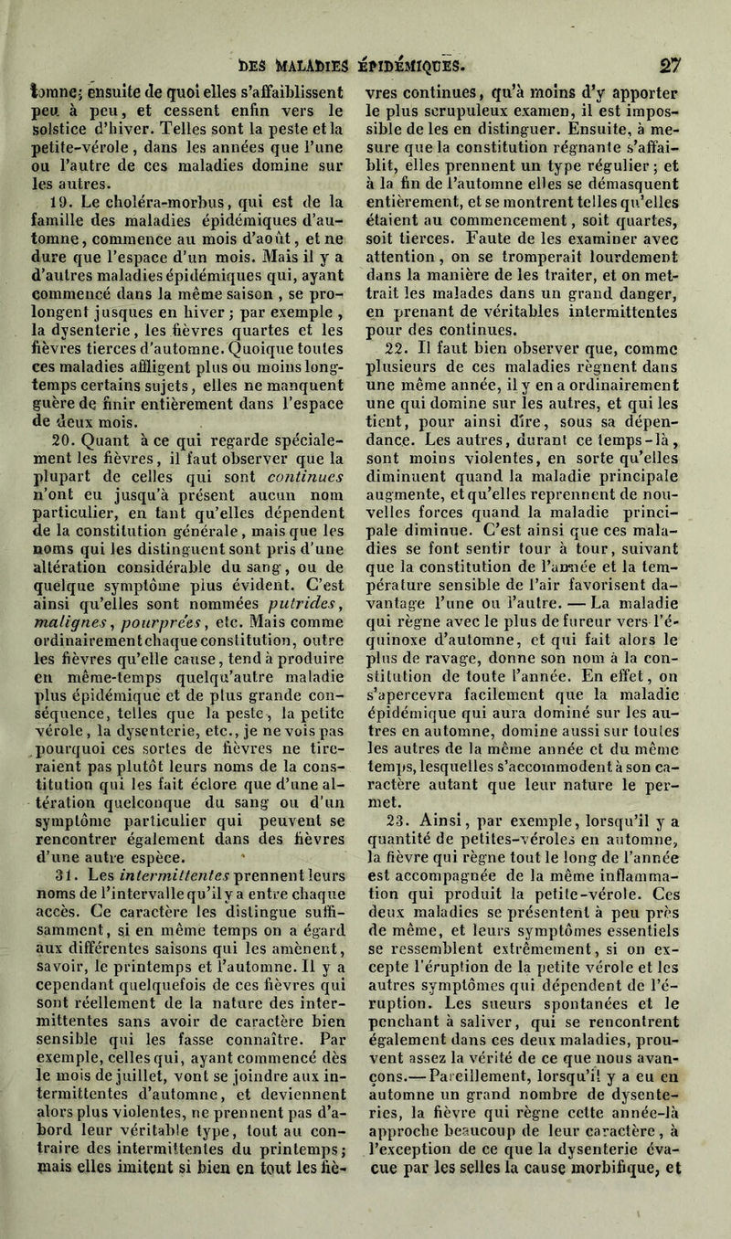 Ï)E£ feIALÂÏ)lE5 larane-; ensuite de quoi elles s’affaiblissent peu à peu, et cessent enfin vers le solstice d’hiver. Telles sont la peste et la petite-vérole , dans les années que l’une ou l’autre de ces maladies domine sur les autres. 19. Le choléra-morbus, qui est de la famille des maladies épidémiques d’au- tomne, commence au mois d’août, et ne dure que l’espace d'un mois. Mais il y a d’autres maladies épidémiques qui, ayant commencé dans la même saison , se pro- longent jusques en hiver ; par exemple , la dysenterie, les fièvres quartes et les fièvres tierces d’automne. Quoique toutes ces maladies affligent plus ou moins long- temps certains sujets, elles ne manquent guère de finir entièrement dans l’espace de deux mois. 20. Quant à ce qui regarde spéciale- ment les fièvres, il faut observer que la plupart de celles qui sont continues n’ont eu jusqu’à présent aucun nom particulier, en tant qu’elles dépendent de la constitution générale, mais que les noms qui les distinguent sont pris d’une altération considérable du sang, ou de quelque symptôme pius évident. C’est ainsi qu’elles sont nommées putrides, malignes, pourprées, etc. Mais comme ordinairement chaque constitution, outre les fièvres qu’elle cause, tend à produire en même-temps quelqu’autre maladie plus épidémique et de plus grande con- séquence, telles que la peste, la petite vérole, la dysenterie, etc., je ne vois pas pourquoi ces sortes de fièvres ne tire- raient pas plutôt leurs noms de la cons- titution qui les fait éclore que d’une al- tération quelconque du sang ou d’un symptôme particulier qui peuvent se rencontrer également dans des fièvres d’une autre espèce. 31. Les intermittentes prennent leurs noms de l’intervalle qu’il y a entre chaque accès. Ce caractère les distingue suffi- samment , si en même temps on a égard aux différentes saisons qui les amènent, savoir, le printemps et l’automne. Il y a cependant quelquefois de ces fièvres qui sont réellement de la nature des inter- mittentes sans avoir de caractère bien sensible qui les fasse connaître. Par exemple, celles qui, ayant commencé dès le mois de juillet, vont se joindre aux in- termittentes d’automne, et deviennent alors plus violentes, ne prennent pas d’a- bord leur véritable type, tout au con- traire des intermittentes du printemps; mais elles imitent si bien en tout les fiè- jemdeîIïqüës. 27 vres continues, qu’à moins d’y apporter le plus scrupuleux examen, il est impos- sible de les en distinguer. Ensuite, à me- sure que la constitution régnante s’affai- blit, elles prennent un type régulier ; et à la fin de l’automne elles se démasquent entièrement, et se montrent telles qu’elles étaient au commencement, soit quartes, soit tierces. Faute de les examiner avec attention, on se tromperait lourdement dans la manière de les traiter, et on met- trait les malades dans un grand danger, en prenant de véritables intermittentes pour des continues. 22. Il faut bien observer que, comme plusieurs de ces maladies régnent dans une même année, il y en a ordinairement une qui domine sur les autres, et qui les tient, pour ainsi dire, sous sa dépen- dance. Les autres, durant ce temps-là, sont moins violentes, en sorte qu’elles diminuent quand la maladie principale augmente, et qu’elles reprennent de nou- velles forces quand la maladie princi- pale diminue. C’est ainsi que ces mala- dies se font sentir tour à tour, suivant que la constitution de l’amiée et la tem- pérature sensible de l’air favorisent da- vantage l’une ou l’autre. — La maladie qui règne avec le plus de fureur vers l’é- quinoxe d’automne, et qui fait alors le plus de ravage, donne son nom à la con- stitution de toute l’année. En effet, on s’apercevra facilement que la maladie épidémique qui aura dominé sur les au- tres en automne, domine aussi sur toutes les autres de la même année et du même temps, lesquelles s’accommoden t à son ca- ractère autant que leur nature le per- met. 23. Ainsi, par exemple, lorsqu’il y a quantité de petites-véroles en automne, la fièvre qui règne tout le long de l’année est accompagnée de la même inflamma- tion qui produit la petite-vérole. Ces deux maladies se présentent à peu près de même, et leurs symptômes essentiels se ressemblent extrêmement, si on ex- cepte l’éruption de la petite vérole et les autres symptômes qui dépendent de l’é- ruption. Les sueurs spontanées et le penchant à saliver, qui se rencontrent également dans ces deux maladies, prou- vent assez la vérité de ce que nous avan- çons.— Pareillement, lorsqu’il y a eu en automne un grand nombre de dysente- ries, la fièvre qui règne cette année-là approche beaucoup de leur caractère, à l’exception de ce que la dysenterie éva- cue par les selles la cause morbifique, et