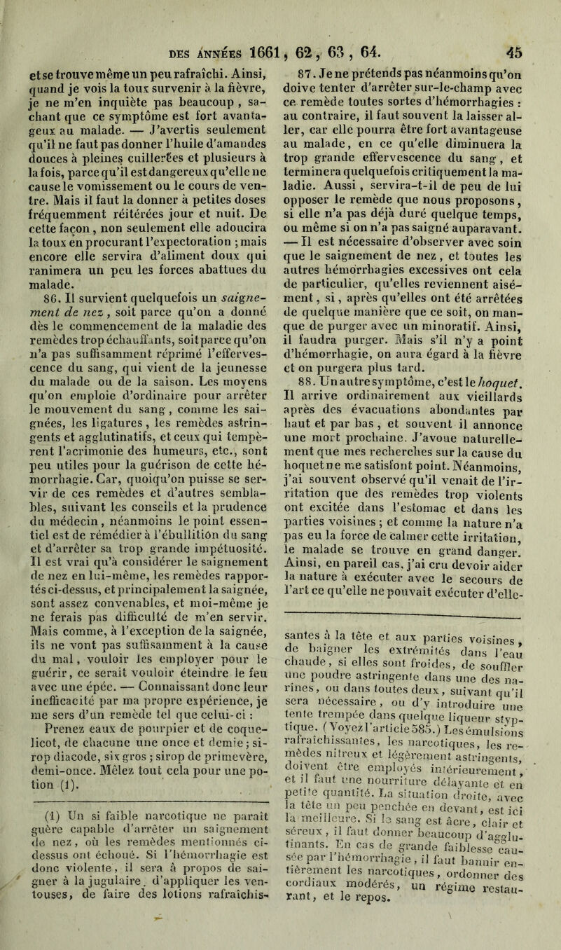 et se trouve même un peu rafraîchi. Ainsi, quand je vois la tous survenir à la lièvre, je ne m’en inquiète pas beaucoup , sa- chant que ce symptôme est fort avanta- geux au malade. — J’avertis seulement qu’il ne faut pas donner l’huile d'amandes douces à pleines cuillerées et plusieurs à la fois, parce qu’il est dangereux qu’elle ne cause le vomissement ou le cours de ven- tre. Mais il faut la donner à petites doses fréquemment réitérées jour et nuit. De cette façon, non seulement elle adoucira la toux en procurant l’expectoration ; mais encore elle servira d’aliment doux qui ranimera un peu les forces abattues du malade. 86. Il survient quelquefois un saigne- ment de nez, soit parce qu’on a donné dès le commencement de la maladie des remèdes trop échauffants, soit parce qu’on n’a pas suffisamment réprimé l’efferves- cence du sang, qui vient de la jeunesse du malade ou de la saison. Les moyens qu’on emploie d’ordinaire pour arrêter le mouvement du sang , comme les sai- gnées, les ligatures, les remèdes astrin- gents et agglutinatifs, et ceux qui tempè- rent l’acrimonie des humeurs, etc., sont peu utiles pour la guérison de cette hé- morrhagie. Car, quoiqu’on puisse se ser- vir de ces remèdes et d’autres sembla- bles, suivant les conseils et la prudence du médecin , néanmoins le point essen- tiel est de rémédier à l’ébullitiôn du sang et d’arrêter sa trop grande impétuosité. Il est vrai qu’à considérer le saignement de nez en lui-même, les remèdes rappor- tés ci-dessus, et principalement la saignée, sont assez convenables, et moi-même je ne ferais pas difficulté de m’en servir. Mais comme, à l’exception de la saignée, ils ne vont pas suffisamment à la cause du mal, vouloir les employer pour le guérir, ce serait vouloir éteindre le feu avec une épée. — Connaissant donc leur inefficacité par ma propre expérience, je me sers d’un remède tel que celui-ci : Prenez eaux de pourpier et de coque- licot, de chacune une once et demie ; si- rop diacode, six gros ; sirop de primevère, demi-once. Mêlez tout cela pour une po- tion (1). (1) Un si faible narcotique ne paraît guère capable d’arrêter un saignement de nez, où les remèdes mentionnés ci- dessus ont échoué. Si l’hémorrhagie est donc violente, il sera à propos de sai- gner à la jugulaire, d’appliquer les ven- touses, de faire des lotions rafraîchis- 87. Je ne prétends pas néanmoins qu’on doive tenter d'arrêter sur-le-champ avec ce remède toutes sortes d’hémorrhagies : au contraire, il faut souvent la laisser al- ler, car elle pourra être fort avantageuse au malade, en ce qu’elle diminuera la trop grande effervescence du sang, et terminera quelquefois critiquement la ma- ladie. Aussi, servira-t-il de peu de lui opposer le remède que nous proposons, si elle n’a pas déjà duré quelque temps, ou même si on n’a pas saigné auparavant. — Il est nécessaire d’observer avec soin que le saignement de nez, et toutes les autres hémorrhagies excessives ont cela de particulier, qu’elles reviennent aisé- ment , si, après qu’elles ont été arrêtées de quelque manière que ce soit, on man- que de purger avec un minoratif. Ainsi, il faudra purger. Mais s’il n’y a point d’hémorrhagie, on aura égard à la fièvre et on purgera plus tard. 8 8. Un autre symptôme, c’est le hoquet. Il arrive ordinairement aux vieillards après des évacuations abondantes par haut et par bas , et souvent il annonce une mort prochaine. J’avoue naturelle- ment que mes recherches sur la cause du hoquet ne me satisfont point. Néanmoins, j’ai sou vent observé qu’il venait de l’ir- ritation que des remèdes trop violents ont excitée dans l’estomac et dans les parties voisines ; et comme la nature n’a pas eu la force de calmer cette irritation, ie malade se trouve en grand danger. Ainsi, en pareil cas, j’ai cru devoir aider la nature à exécuter avec le secours de l’art ce qu’elle ne pouvait exécuter d’elle- santes à la tête et aux parties voisines » de baigner les extrémités clans l’eau chaude, si elles sont froides, cïe souffler une poudre astringente dans une des na- rines, ou dans toutes deux, suivant qu’il sera nécessaire, ou d’y introduire une tente trempée dans quelque liqueur stv?3- tique. (Voyezl’article585.) Lesémulsioiis rafraîchissantes, les narcotiques, les re- mèdes nitreux et légèrement astringents, doivent être employés intérieurement * et il mut une nourriture délayante et en petite quantité. La situation droite, avec la tête un peu penchée en devant, est ici la meilleure. Si le sang est âcre, clair et séreux, il faut donner beaucoup d’a°Mu- tinants. En cas de grande faiblesse cau- sée par l’hémorrhagie , il faut bannir en- tièrement les narcotiques, ordonner des cordiaux modérés, un régime restau- rant, et le repos.