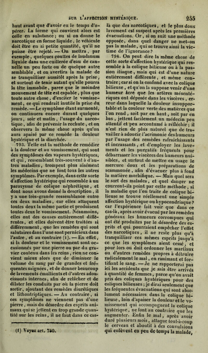 haut avant que d’avoir eu le temps d’o- pérer. La forme qui convient alors est celle en substance,• ou si on donne le narcotique en forme liquide , le véhicule doit être en si petite quantité, qu’il ne puisse être rejeté. — On mettra , par exemple , quelques gouttes de laudanum liquide dans une cuillerée d’eau de can- nelle un peu forte ou de quelque autre semblable, et on avertira la malade de se tranquilliser aussitôt après la prise, et surtout de tenir autant qu’elle pourra la tête immobile, parce que le moindre mouvement de tête est capable , plus que toute autre chose , d’exciter le vomisse- ment , ce qui rendrait inutile la prise du remède. — Le symptôme étant surmonté, on continuera encore durant quelques jours , soir et matin , l’usage du narco- tique , afin de prévenir la rechute , et on observera la même chose après qu’on aura apaisé par ce remède la douleur hystérique et la diarrhée. 793. Telle est la méthode de remédier à la douleur et au vomissement, qui sont des symptômes des vapeurs hystériques, et qui, ressemblant très-souvent à d’au- tres maladies, trompent plus aisément les médecins que ne font tous les autres symptômes. Par exemple, dans cette sorte d’affection hystérique qui ressemble à un paroxysme de colique néphrétique, et dont nous avons donné la description , il y a une très-grande ressemblance entre ces deux maladies, car elles attaquent toutes deux la même partie et produisent toutes deux le vomissement. Néanmoins, elles ont des causes entièrement diffé- rentes , et elles doivent être traitées si différemment, que les remèdes qui sont salutaires dans l’une sont pernicieux dans l’autre , et au contraire (l). — En effet, si la douleur et le vomissement sont, oc- casionnés par une pierre ou par du gra- vier contenu dans les reins , rien ne con- vient mieux alors que de diminuer le volume du sang par de grandes et fré- quentes saignées, et de donner beaucoup de lavements émollients et d’autres adou- cissants internes, afin de relâcher et de dilater les conduits par où la pierre doit sortir, ajoutant des remèdes diurétiques et lithontriptiques. — Au contraire , si ces symptômes ne viennent pas d’une pierre , mais du désordre des esprits ani- maux qui se jettent en trop grande quan- tité sur les reins, il ne faut dans ce cas- (f) Voyez art. 7S0« là que des narcotiques, et le plus doux lavement est suspect après les premières évacuations. Or , si on suit une méthode opposée, dans quel danger ne met-on pas la malade, qui se trouve ainsi la vic- time de l’ignorance? 794. On peut dire la même chose de cette sorte d’affection hystérique qui res- semble à la colique bilieuse ou à la pas- sion iliaque, mais qui est d’une nature entièrement différente, et même con- traire ; car si on la confond avec la colique bilieuse , et qu'on la suppose venir d’une humeur âcre que les artères mésenté- riques ont déposée dans les viscères , er- reur dans laquelle la douleur insuppor- table et la couleur verte des matières que l’on rend , soit par en haut, soit par en bas , jettent facilement un médecin peu attentif et peu accoutumé à réfléchir ; il n’est rien de plus naturel que de tra- vailler à adoucir l’acrimonie des humeurs par l’usage des remèdes rafraîchissants et incrassants , et d’employer les lave- ments et les purgatifs fréquents pour débarrasser les viscères des humeurs nui- sibles, et surtout de mettre en usage le mercure doux et les préparations de scammonée , afin d’évacuer plus à fond la matière morbifique. — Mais quel sera le sort des malades , et quel danger ne courront-ils point par cette méthode , si la maladie que l’on traite de colique bi- lieuse se trouve réellement une simple affection hystérique ou hypocondriaque ? car l’expérience fait voir que dans ce cas-là, après avoir évacué par les remèdes généraux les humeurs corrompues qui ont été produites par le désordre des es- prits et qui pourraient empêcher l’effet des narcotiques , il ne reste plus qu’à tranquilliser ces mêmes esprits jusqu’à ce que les symptômes aient cessé , et pour lors on doit ordonner les martiaux ou d’autres remèdes propres à détruire radicalement le mal, en ranimant et for- tifiant le sang. —Je ne rapporterai pas ici les accidents que je sais être arrivés à quantité de femmes, parce qu’on avait pris des coliques hystériques pour des coliques bilieuses ; je dirai seulement que les fréquentes évacuations qui sont abso- lument nécessaires dans la colique bi- lieuse , loin d’apaiser la douleur et le vo- missement qui accompagnent la colique hystérique, ne font au contraire que les augmenter. Enfin le mal, après avoir duré plusieurs mois, attaque tout-à-coup le cerveau et aboutit à des convulsions qui enlèvent en peu de temps la malade,