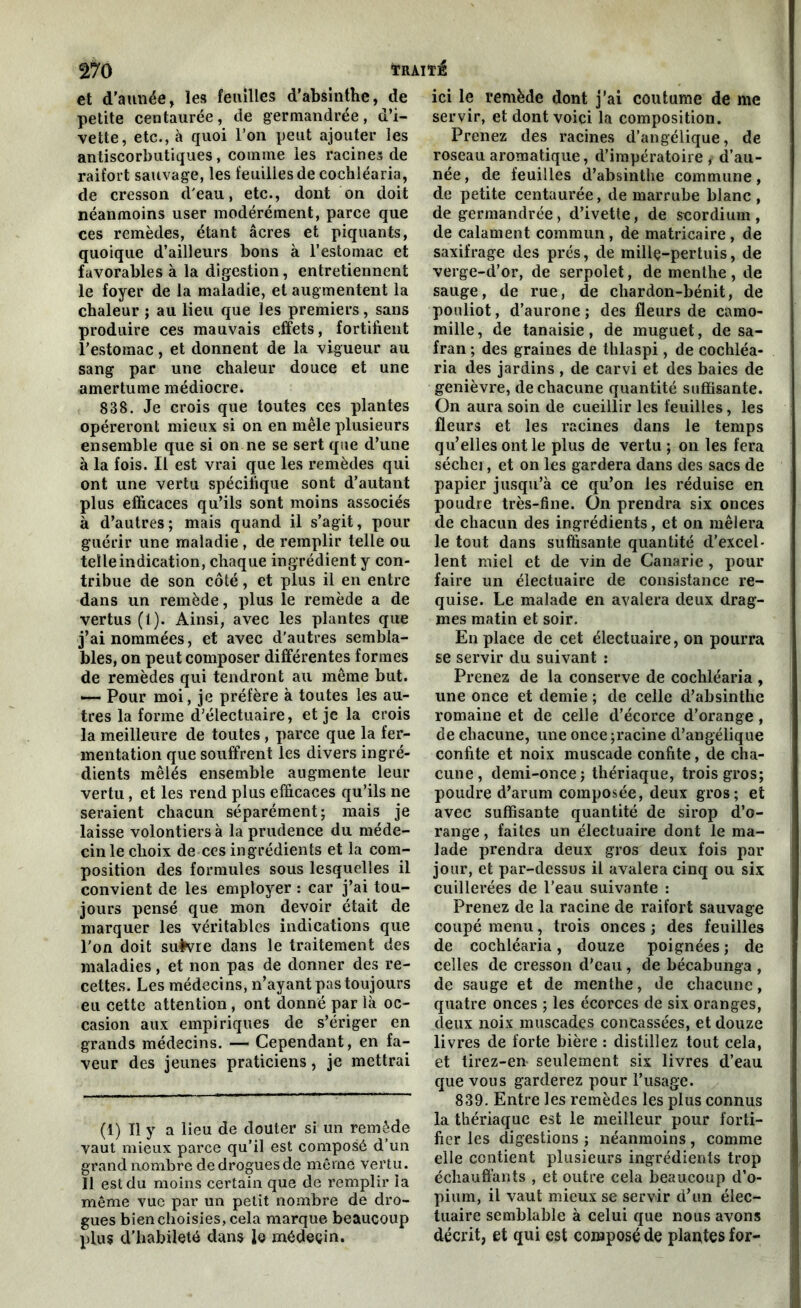 et d’aunée, les feuilles d’absinthe, de petite centaurée, de germandrée, d’i- vette, etc., à quoi l’on peut ajouter les antiscorbutiques, comme les racines de raifort sauvage, les feuilles de cochléaria, de cresson d'eau, etc., dont on doit néanmoins user modérément, parce que ces remèdes, étant âcres et piquants, quoique d’ailleurs bons à l’estomac et favorables à la digestion, entretiennent le foyer de la maladie, et augmentent la chaleur ; au lieu que les premiers, sans produire ces mauvais effets, fortifient l’estomac, et donnent de la vigueur au sang par une chaleur douce et une amertume médiocre. 838. Je crois que toutes ces plantes opéreront mieux si on en mêle plusieurs ensemble que si on ne se sert que d’une à la fois. Il est vrai que les remèdes qui ont une vertu spécifique sont d’autant plus efficaces qu’ils sont moins associés à d’autres; mais quand il s’agit, pour guérir une maladie , de remplir telle ou telle indication, chaque ingrédient y con- tribue de son côté, et plus il en entre dans un remède, plus le remède a de vertus (1). Ainsi, avec les plantes que j’ai nommées, et avec d’autres sembla- bles, on peut composer différentes formes de remèdes qui tendront au même but. —- Pour moi, je préfère à toutes les au- tres la forme d’électuaire, et je la crois la meilleure de toutes , parce que la fer- mentation que souffrent les divers ingré- dients mêlés ensemble augmente leur vertu , et les rend plus efficaces qu’ils ne seraient chacun séparément; mais je laisse volontiers à la prudence du méde- cin le choix de ces ingrédients et la com- position des formules sous lesquelles il convient de les employer : car j’ai tou- jours pensé que mon devoir était de marquer les véritables indications que l’on doit suivre dans le traitement des maladies, et non pas de donner des re- cettes. Les médecins, n’ayant pas toujours eu cette attention , ont donné par là oc- casion aux empiriques de s’ériger en grands médecins. — Cependant, en fa- veur des jeunes praticiens, je mettrai (1) Tl y a lieu de douter si un remède vaut mieux parce qu’il est composé d’un grand nombre de drogues de même vertu. Il est du moins certain que de remplir la même vue par un petit nombre de dro- gues bien choisies, cela marque beaucoup plu? d’habileté dans le médecin. ici le remède dont j’ai coutume de me servir, et dont voici la composition. Prenez des racines d’angélique, de roseau aromatique, d’impératoire, d’au- née, de feuilles d’absinthe commune, de petite centaurée, de marrube blanc , de germandrée, d’ivette, de scordium, de calament commun, de matricaire , de saxifrage des prés, de millç-pertuis, de verge-d’or, de serpolet, de menthe , de sauge, de rue, de chardon-bénit, de pouliot, d’aurone ; des fleurs de camo- mille, de tanaisie, de muguet, de sa- fran ; des graines de thlaspi, de cochléa- ria des jardins , de carvi et des baies de genièvre, de chacune quantité suffisante. On aura soin de cueillir les feuilles, les fleurs et les racines dans le temps qu’elles ont le plus de vertu; on les fera séchei, et on les gardera dans des sacs de papier jusqu’à ce qu’on les réduise en poudre très-fine. On prendra six onces de chacun des ingrédients, et on mêlera le tout dans suffisante quantité d’excel- lent miel et de vin de Canarie , pour faire un électuaire de consistance re- quise. Le malade en avalera deux drag- mes matin et soir. En place de cet électuaire, on pourra se servir du suivant : Prenez de la conserve de cochléaria , une once et demie ; de celle d’absinthe romaine et de celle d’écorce d’orange, de chacune, une once ;racine d’angélique confite et noix muscade confite, de cha- cune, demi-once; thériaque, trois gros; poudre d’arum composée, deux gros; et avec suffisante quantité de sirop d’o- range , faites un électuaire dont le ma- lade prendra deux gros deux fois par jour, et par-dessus il avalera cinq ou six cuillerées de l’eau suivante : Prenez de la racine de raifort sauvage coupé menu, trois onces ; des feuilles de cochléaria, douze poignées ; de celles de cresson d’eau, de bécabunga , de sauge et de menthe, de chacune, quatre onces ; les écorces de six oranges, deux noix muscades concassées, et douze livres de forte bière : distillez tout cela, et tirez-en seulement six livres d’eau que vous garderez pour l’usage. 839. Entre les remèdes les plus connus la thériaque est le meilleur pour forti- fier les digestions ; néanmoins , comme elle contient plusieurs ingrédients trop échauffants , et outre cela beaucoup d’o- pium, il vaut mieux se servir d’un élec- luaire semblable à celui que nous avons décrit, et qui est composé de plantes for-