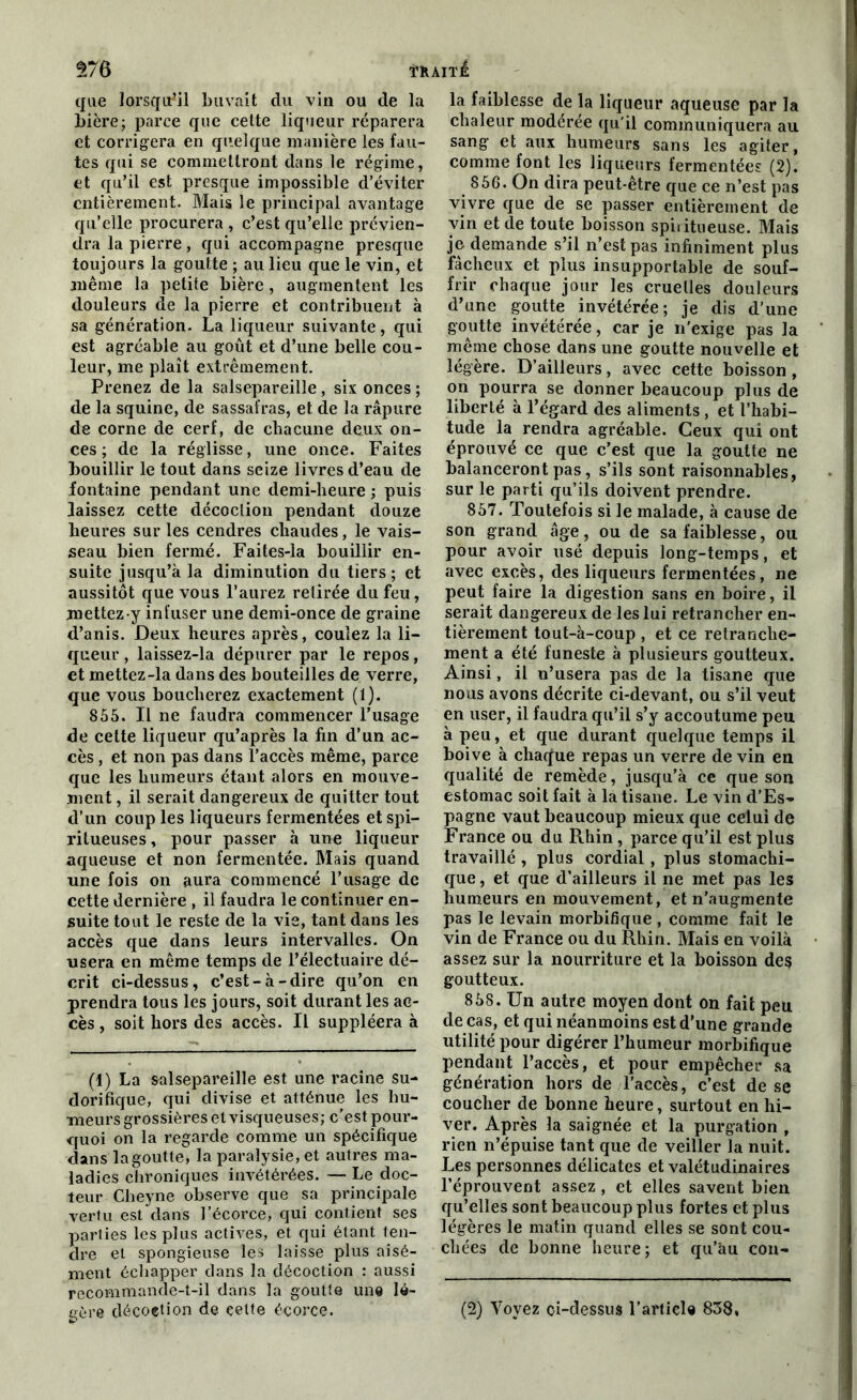 trait! $76 que lorsqu'il buvait du vin ou de la bière; parce que cette liqueur réparera et corrigera en quelque manière les fau- tes qui se commettront dans le régime, et qu’il est presque impossible d’éviter entièrement. Mais le principal avantage qu’elle procurera , c’est qu’elle prévien- dra la pierre, qui accompagne presque toujours la goutte ; au lieu que le vin, et même la petite bière, augmentent les douleurs de la pierre et contribuent à sa génération. La liqueur suivante, qui est agréable au goût et d’une belle cou- leur, me plaît extrêmement. Prenez de la salsepareille, six onces ; de la squine, de sassafras, et de la râpure de corne de cerf, de chacune deux on- ces ; de la réglisse, une once. Faites bouillir le tout dans seize livres d’eau de fontaine pendant une demi-heure ; puis laissez cette décoction pendant douze heures sur les cendres chaudes, le vais- seau bien fermé. Faites-la bouillir en- suite jusqu’à la diminution du tiers; et aussitôt que vous l’aurez retirée du feu, mettez-y infuser une demi-once de graine d’anis. Deux heures après, coulez la li- queur , laissez-la dépurer par le repos, et mettez-la dans des bouteilles de verre, que vous boucherez exactement (1). 855. Il ne faudra commencer l’usage de cette liqueur qu’après la fin d’un ac- cès , et non pas dans l’accès même, parce que les humeurs étant alors en mouve- ment , il serait dangereux de quitter tout d’un coup les liqueurs fermentées et spi- ritueuses, pour passer à une liqueur aqueuse et non fermentée. Mais quand une fois on aura commencé l’usage de cette dernière , il faudra le continuer en- suite tout le reste de la vie, tant dans les accès que dans leurs intervalles. On usera en même temps de l’électuaire dé- crit ci-dessus, c’est-à-dire qu’on en prendra tous les jours, soit durant les ac- cès , soit hors des accès. Il suppléera à (1) La salsepareille est une racine su- dorifique, qui divise et atténue les hu- meurs grossières et visqueuses; c'est pour- quoi on la regarde comme un spécifique dans lagoutte, la paralysie, et autres ma- ladies chroniques invétérées. — Le doc- teur Cheyne observe que sa principale vertu est dans l’écorce, qui contient ses parties les plus actives, et qui étant ten- dre et spongieuse les laisse plus aisé- ment échapper dans la décoction : aussi recommande-t-il dans la goutte une lé- gère décoetion de celte écorce. la faiblesse de la liqueur aqueuse par la chaleur modérée qu'il communiquera au sang et aux humeurs sans les agiter, comme font les liqueurs fermentées (2). 856. On dira peut-être que ce n’est pas vivre que de se passer entièrement de vin et de toute boisson spii itueuse. Mais je demande s’il n’est pas infiniment plus fâcheux et plus insupportable de souf- frir chaque jour les cruelles douleurs d’une goutte invétérée; je dis d’une goutte invétérée, car je n’exige pas la même chose dans une goutte nouvelle et légère. D’ailleurs, avec cette boisson, on pourra se donner beaucoup plus de liberté à l’égard des aliments , et l’habi- tude la rendra agréable. Ceux qui ont éprouvé ce que c'est que la goutte ne balanceront pas, s’ils sont raisonnables, sur le parti qu’ils doivent prendre. 857. Toutefois si le malade, à cause de son grand âge, ou de sa faiblesse, ou pour avoir usé depuis long-temps, et avec excès, des liqueurs fermentées, ne peut faire la digestion sans en boire, il serait dangereux de les lui retrancher en- tièrement tout-à-coup , et ce retranche- ment a été funeste à plusieurs goutteux. Ainsi, il n’usera pas de la tisane que nous avons décrite ci-devant, ou s’il veut en user, il faudra qu’il s’y accoutume peu à peu, et que durant quelque temps il boive à chacfue repas un verre de vin en qualité de remède, jusqu’à ce que son estomac soit fait à la tisane. Le vin d’Es- pagne vaut beaucoup mieux que celui de France ou du Rhin, parce qu’il est plus travaillé , plus cordial , plus stomachi- que , et que d’ailleurs il ne met pas les humeurs en mouvement, et n’augmente pas le levain morbifique , comme fait le vin de France ou du Rhin. Mais en voilà assez sur la nourriture et la boisson des goutteux. 858. Un autre moyen dont on fait peu de cas, et qui néanmoins est d’une grande utilité pour digérer l’humeur morbifique pendant l’accès, et pour empêcher sa génération hors de l’accès, c’est de se coucher de bonne heure, surtout en hi- ver. Après la saignée et la purgation , rien n’épuise tant que de veiller la nuit. Les personnes délicates et valétudinaires l’éprouvent assez, et elles savent bien qu’elles sont beaucoup plus fortes et plus légères le matin quand elles se sont cou- chées de bonne heure; et qu’au con- (2) Voyez çi-dessus l’article 838.