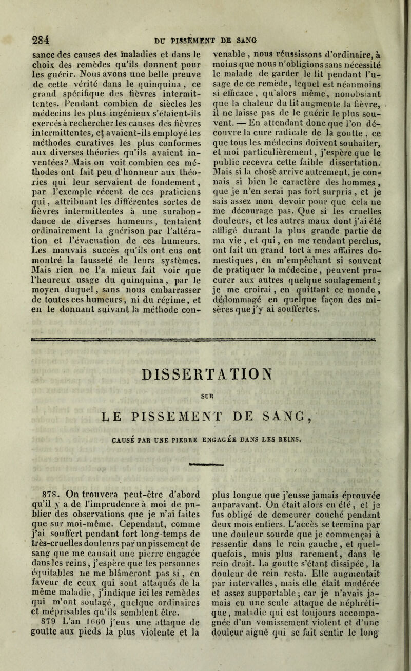 sance des causes des ftialadies et dans le choix des remèdes qu’ils donnent pour les guérir. Nous avons une belle preuve de cette vérité dans le quinquina , ce grand spécifique des fièvres intermit- tentes. Pendant combien de siècles les médecins les plus ingénieux s’étaient-ils exercés à rechercher les causes des fièvres intermittentes, et, avaient-ils employé les méthodes curatives les plus conformes aux diverses théories qu’ils avaient in- ventées? Mais on voit combien ces mé- thodes ont fait peu d'honneur aux théo- ries qui leur servaient de fondement, par l’exemple récent de ces praticiens qui, attribuant les différentes sortes de fièvres intermittentes à une surabon- dance de diverses humeurs, tentaient ordinairement la guérison par l’altéra- tion et l’évacuation de ces humeurs. Les mauvais succès qu’ils ont eus ont montré la fausseté de leurs systèmes. Mais rien ne l’a mieux fait voir que l’heureux usage du quinquina, par le moyen duquel, sans nous embarrasser de toutes ces humeurs, ni du régime, et en le donnant suivant la méthode con- venable , nous réussissons d’ordinaire, à moins que nous n’obligions sans nécessité le malade de garder le lit pendant l’u- sage de ce remède, lequel est néanmoins si efficace , qu’alors même, nonobs ant que la chaleur du lit augmente la fièvre, il ne laisse pas de le guérir le plus sou- vent.— En attendant donc que l’on dé- couvre la cure radicale de la goutte , ce que tous les médecins doivent souhaiter, et moi particulièrement, j’espère que le public recevra cette faible dissertation. Mais si la chose arrive autrement, je con- nais si bien le caractère des hommes , que je n’en serai pas fort surpris, et je sais assez mon devoir pour que cela ne me décourage pas. Que si les cruelles douleurs, et les autres maux dont j’ai été affligé durant la plus grande partie de ma vie , et qui, en me rendant perclus, ont fait un grand tort à mes affaires do- mestiques, en m’empêchant si souvent de pratiquer la médecine, peuvent pro- curer aux autres quelque soulagement ; je me croirai, en quittant ce monde , dédommagé en quelque façon des mi- sères que j’y ai souffertes. DISSERTATION SUR LE PISSEMENT DE SANG, CAUSÉ PAR UNE PIERRE ENGAGEE DANS LES REINS, 878. On trouvera peut-être d’abord qu’il y a de l’imprudence à moi de pu- blier des observations que je n’ai faites que sur moi-même. Cependant, comme j’ai souffert pendant fort long temps de très-cruelles douleurs par un pissement de sang que me causait une pierre engagée dans les reins, j’espère que les personnes équitables ne me blâmeront pas si, en faveur de ceux qui sont attaqués de la même maladie, j’indique ici les remèdes qui m’ont soulagé, quelque ordinaires et méprisables qu’ils semblent être. 879 L’an 1(>60 j’eus une attaque de goutte aux pieds la plus violente et la plus longue que j’eusse jamais éprouvée auparavant. On était alors en été, et je fus obligé de demeurer couché pendant deux mois entiers. L’accès se termina par une douleur sourde que je commençai à ressentir dans le rein gauche, et quel- quefois, mais plus rarement, dans le rein droit. La goutte s’étant dissipée, la douleur de rein resta. Elle augmentait par intervalles, mais elle était modérée et assez supportable ; car je n’avais ja- mais eu une seule attaque de néphréti- que, maladie qui est toujours accompa- gnée d’un vomissement violent et d’une douleur aiguë qui se fait sentir le long