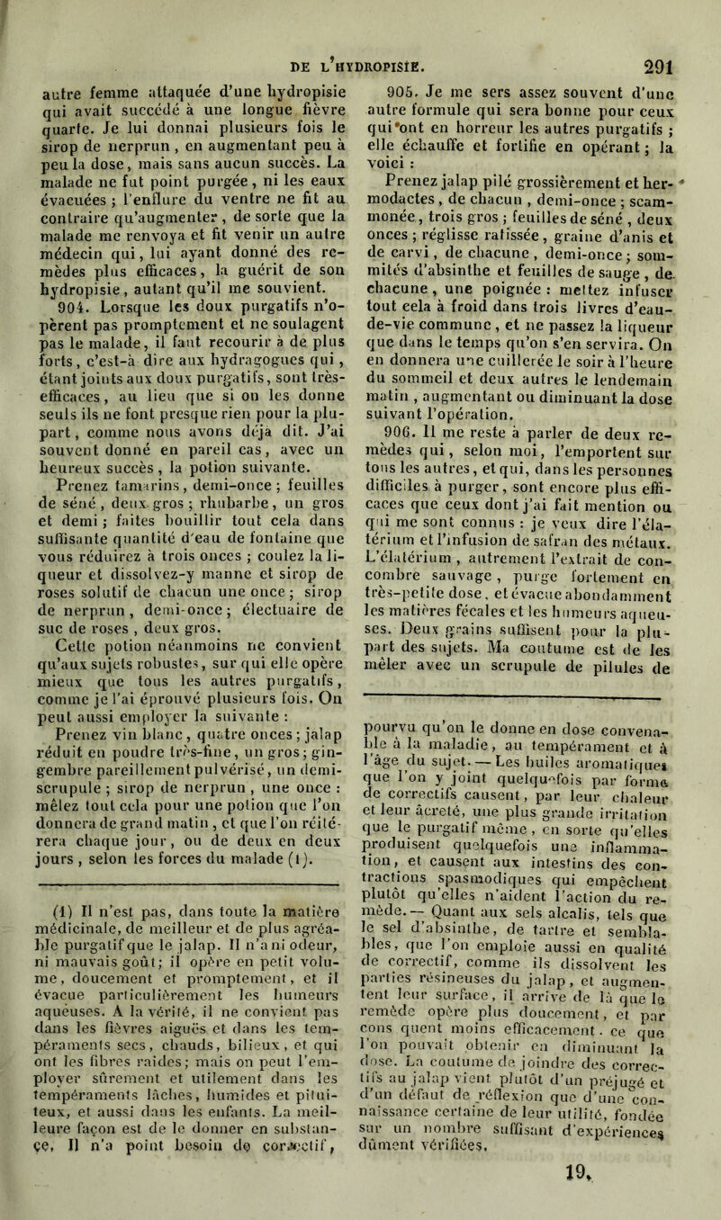 autre femme attaquée d’une liydropisie qui avait succédé à une longue fièvre quarte. Je lui donnai plusieurs fois le sirop de nerprun , en augmentant peu à peu la dose, mais sans aucun succès. La malade ne fut point purgée, ni les eaux évacuées ; l’enflure du ventre ne fit au contraire qu’augmenter , de sorte que la malade me renvoya et fit venir un autre médecin qui, lui ayant donné des re- mèdes plus efficaces, la guérit de son hydropisie, autant qu’il me souvient. 904. Lorsque les doux purgatifs n’o- pèrent pas promptement et ne soulagent pas le malade, il faut recourir à de plus forts, c’est-à dire aux liydragogues qui, étant joints aux doux purgatifs, sont très- efficaces , au lieu que si on les donne seuls ils ne font presque rien pour la plu- part, comme nous avons déjà dit. J’ai souvent donné en pareil cas, avec un lieureux succès, la potion suivante. Prenez tamarins, demi-once; feuilles de séné , deux gros ; rhubarbe, un gros et demi ; faites bouillir tout cela dans suffisante quantité d'eau de fontaine que vous réduirez à trois onces ; coulez la li- queur et dissolvez-y manne et sirop de roses solutif de chacun une once; sirop de nerprun , demi- once ; électuaire de suc de roses , deux gros. Cette potion néanmoins ne convient qu’aux sujets robustes, sur qui elle opère mieux que tous les autres purgatifs, comme je l’ai éprouvé plusieurs fois. On peut aussi employer la suivante : Prenez vin blanc , quatre onces ; jalap réduit en poudre très-fine, un gros; gin- gembre pareillement pulvérisé, un demi- scrupule ; sirop de nerprun , une once : mêlez tout cela pour une potion que l’on donnera de grand matin , et que l’on réité- rera chaque jour, ou de deux en deux jours , selon les forces du malade (i j. (1) Il n’est pas, dans toute la matière médicinale, de meilleur et de plus agréa- ble purgatif cjue le jalap. ïl n’a ni odeur, ni mauvais goût; il opère en petit volu- me, doucement et promptement, et il évacue particulièrement les humeurs aqueuses. À la vérité, il ne convient pas dans les fièvres aiguës et dans les tem- péraments secs, chauds, bilieux, et qui ont les fibres raides; mais on peut l’em- ployer sûrement et utilement dans les tempéraments lâches, humides et pitui- teux, et aussi dans les enfants. La meil- leure façon est de le donner en substan- ce, Il n’a point besoin de cowçtif, 905. Je me sers assez souvent d’une autre formule qui sera bonne pour ceux qui'ont en horreur les autres purgatifs ; elle échauffe et fortifie en opérant ; la voici : Prenez jalap pilé grossièrement et her- * modactes, de chacun , demi-once ; scam- monée, trois gros ; feuilles de séné , deux onces ; réglisse ratissée, graine d’anis et de carvi, de chacune , demi-once; som- mités d’absinthe et feuilles de sauge , de. chacune, une poignée: mettez infuser tout eela à froid dans trois livres d’eau- de-vie commune , et ne passez la liqueur que dans le temps qu’on s’en servira. On en donnera une cuillerée le soir à l’heure du sommeil et deux autres le lendemain matin , augmentant ou diminuant la dose suivant l’opération. 906. il me reste à parler de deux re- mèdes qui, selon moi, l’emportent sur tous les autres, et qui, dans les personnes difficiles à purger, sont encore plus effi- caces que ceux dont j’ai fait mention ou qui me sont connus : je veux dire l’éla- térium et l’infusion de safran des métaux. L’élatérium , autrement l’extrait de con- combre sauvage, purge fortement en très-petite dose, et évacue abondamment les matières fécales et les humeurs aqueu- ses. Deux grains suffisent pour la plu- part des sujets. Ma coutume est de les mêler avec un scrupule de pilules de pourvu qu’on le donne en dose convena- ble à la maladie, au tempérament et à 1 âge du sujet. — Les huiles aromatiques, que l’on y joint quelquefois par forma de correctifs causent, par leur chaleur et leur âcreté, une plus grande irritation que le purgatif même, en sorte quelles produisent quelquefois une inflamma- tion, et causent aux intestins des con- tractions spasmodiques qui empêchent plutôt qu’elles n’aident l’action du re- mède.— Quant aux sels alcalis, tels que le sel d’absinthe, de tartre et sembla- bles, que l’on emploie aussi en qualité de correctif, comme ils dissolvent les parties résineuses du jalap, et augmen- tent leur surface, il arrive de là que le remède opère plus doucement, et par cons quent moins efficacement - ce que Lon pouvait obtenir en diminuant la dose. La coutume de joindre des correc- tifs au jalap vient plutôt d’un préjugé et d’un défaut de réflexion que d’une con- naissance certaine de leur utilité, fondée sur un nombre suffisant d’expériences dûment vérifiées. 19,