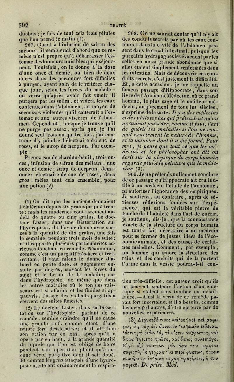ïttAlTE 2M duobus ; je fais de tout cela trois pilules que l’on prend le matin (1). 907. Quant à l’infusion de safran des métaux , il semblerait d’abord que ce re- mède n'est propre qu’à débarrasser l’es- tomac des humeurs nuisibles qui y séjour- nent. Toutefois, on le donne à la dose d’une once et demie, ou bien de deux onces dans les personnes fort difficiles à purger, ayant soin de le réitérer cha- que jour, selon les forces du malade : on verra qu’après avoir fait vomir il purgera par les selles , et videra les eaux contenues dans l’abdomen, au moyen de secousses violentes qu’il causerait à l’es- tomac et aux autres viscères de l’abdo- men. Cependant, lorsque je trouve qu’il ne purge pas assez , après que je l’ai donné seul trois ou quatre fois , j’ai cou- tume d’y joindre l’électuaire du suc de roses, et le sirop de nerprun. Par exem- ple : Prenez eau de chardon-bénit, trois on- ces ; infusion de safran des métaux , une once et demie ; sirop de nerprun, demi- once; électuaire de suc de roses, deux gros : mêlez tout cela ensemble, pour une potion (2). (1) On dit que les anciens donnaient l’élatérium depuis six grainsjusqu’à tren- te; mais les modernes vont rarement au- delà de quatre ou cinq grains. Le doc- teur Lister, dans une Dissertation sur l’bydropisie, dit l’avoir donné avec suc- cès à la quantité de dix grains, une fois la semaine, pendant trois mois de suite; et il rapporte plusieurs particularités cu- rieuses touchant ce remède. Néanmoins, comme c’est un purgatif très-âcre et très- irritant , il vaut mieux le donner d’a- bord en petite dose, et augmenter en- suite par degrés, suivant les forces du sujet et le besoin de la maladie ; car dans l’hydropisie, de même que dans les autres maladies où le ton des vais- seaux est si affaibli et les fluides si ap- pauvris, l’usage des violents purgatifs a souvent des suites funestes. (2) Le docteur Lister, dans sa Disser- tation sur l’hydropisie, parlant de ce remède , semble craindre qu’il ne cause une grande soif, comme étant d’une nature fort dessiccative; et il attribue son action par en bas , après qu’il a opéré par en haut, à la grande quantité de liquide que l’on est obligé de boire pendant son opération plutôt qu’à au- cune vertu purgative dont il soit doué. Et comme les gens attaqués d’une hydro- pisie ascite ont ordinairement la respira- 908. On ne saurait douter qu’il nTy ait des conduits secrets par où les eaux con- tenues dans la cavité de l’abdomen pas- sent dans le canal intestinal, puisque les purgatifs hydragogues les évacuent par les selles en aussi grande abondance que si elles étaient simplement renfermées dans les intestins. Mais de découvrir ces con- duits secrets, c’est justement la difficulté. Et, à cette occasion , je ine rappelle un fameux passage d’Hippocrate, dans son livre de l’AncienneMédecine, où ce grand homme, le plus sage et le meilleur mé- decin, au jugement de tous les siècles, s'exprime de la sorte : Il y a des médecins et des philosophes qui prétendent qu’on ne saurait posséder, comme il faut, l'art de guérir les maladies si Von ne con- naît exactement la nature de l’homme, et la manière dont il a été formé. Pour moi, je pense que tout ce que les mé- decins et les philosophes ont dit ou écrit sur la physique du corps humain regarde plutôt la peinture que la méde- cine (3). 909. Je neprétendsnullement conclure de ce passage qu’Hippocrate ait cru inu- tile à un médecin l’étude de l’anatomie, ni autoriser l’ignorance des empiriques. Je soutiens, au contraire , après de sé- rieuses réflexions fondées sur l’expé- rience , qui est la véritable pierre de tuuche de l’habileté dans l’art de guérir, je soutiens, dis-je, que la connaissance exacte de la structure du corps humain est tout-à-fait nécessaire à un médecin pour se former de justes idées de l’éco- nomie animale , et des causes de certai- nes maladies. Gomment , par exemple , un homme qui ignore la structure des reins et des conduits qui de là portent l’urine dans la vessie pourra-t-il con- r— tion très-difficile, cet auteur croit qu’ils ne peuvent soutenir l’action d’un émé- tique si violent sans tomber en défail- lance.— Ainsi la vertu de ce remède pa- raît fort incertaine, et il a besoin, comme beaucoup d'autres, d’être éprouvé par de nouvelles expériences. (3) Aèyvciàè Tiveç xatùa 'jool xai coyi- çatj w ç ov% èvi ^jvarov ‘ta'Jeiy.yjv enlevât, ‘oçtiç pyi oi§sv ‘o, rt s’çrtv àvS’pW7to;, xat 077wç ’eyevero 7rpwTO, xat osreo; av'jzzrxyYi. E’yw é[s toute<wv psv 6ax tioi eip^rai acxpiçrÿ, bj yeypa7r *]at zrspi epuaew?, ÿççot*' vosriÇw T7j tTj'jptxîj rs^vîj 7rpoçïjXSiVj ÿi rpv pa^ix>j. l)e prise. Mccl.