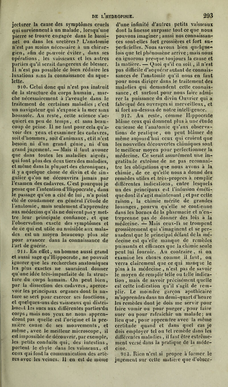 jecturer la cause des symptômes cruels qui surviennent à un malade, lorsqu’une pierre se trouve engagée dans le bassi- net ou dans les uretères? L’anatomie n’est pas moins nécessaire à un chirur- gien, afin de pouvoir éviter, dans ses Opérations , les vaisseaux et les autres parties qu’il serait dangereux de blesser. Il n’est pas possible de bien réduire les luxations sans la connaissance du sque- lette. 910. Celui donc qui n’est pas instruit de la structure du corps humain , mar- che nécessairement à l’aveugle dans le traitement de certaines maladies ; c’est un navigateur qui s’expose à la mer sans boussole. Au reste, celte science s’ac- quiert en peu de temps, et sans beau- coup de peine. Il ne faut pour cela qu’a- voir des yeux et examiner les cadavres, soit d’hommes, soit d’animaux , et il n’est besoin ni d’un grand génie, ni d’un grand jugement.—Mais il faut avouer que dans toutes les maladies aiguës, qui font plus des deux tiers des maladies, et meme dans la plupart des chroniques , il y a quelque chose de divin et de sin- gulier qu’on ne découvrira jamais par l’examen des cadavres. C’est pourquoi je pense que l’intention d’Hippocrate, dans le passage qu’on a cité de lui, n’a point été de condamner en général l’étude de l'anatomie, mais seulement d’apprendre aux médecins qu’ils ne doivent pas y met- tre leur principale confiance, et que l’observation exacte des symptômes et de ce qui est utile ou nuisible aux mala- des est un moyen beaucoup plus sûr pour avancer dans la connaissance de l'art de guérir. 911. En effet, un homme aussi grand et aussi sage qu’Hippocrate , ne pouvait ignorer que les recherches anatomiques les plus exactes ne sauraient donner qu’une idée très-imparfaite de la struc- ture du corps humain. On peut bien, par la dissection des cadavres, aperce- voir les principaux organes dont la na- ture se sert pour exercer ses fonctions , et quelques-uns des vaisseaux qui distri- buent las sucs aux différentes parties’du corps ; mais nos yeux ne nous appren- dront pas quelle est l’origine et la pre- mière cause de ses mouvements, et même, avec le meilleur microscope, il est impossible de découvrir, par exemple, les petits conduits qui, des intestins, portent le chyle dans les vaisseaux, et ceux qui font la communication des artè- res avec les veines. J1 en est de mèmç d’une infinité d'au 1res petits vaisseaux dont la finesse surpasse tout ce que nous pouvons imaginer ; aussi nos connaissan- ces sont-elles fort grossières et fort su- perficielles. Nous savons bien quelque* fois que tel phénomène arrive ; mais nous en ignorons presque toujours la cause et la matière. — Quoi qu’il en soit , il n’est pas difficile d’acquérir autant de connais- sances de l’anatomie qu’il nous en faut pour nous diriger dans le traitement des maladies qui demandent cette connais- sance , et surtout pour nous faire admi- rer la puissance du divin Ouvrier qui a fabriqué des ouvrages si merveilleux, et si fort au-dessus de notre intelligence. 912. Au reste, comme Hippocrate blâme ceux qui donnent plus à une étude curieuse de l'anatomie qu’aux observa- tions de pratique , on peut blâmer de même aujouid’hui ceux qui croient que les nouvelles découvertes chimiques sont le meilleur moyen pour perfectionner la médecine. Ce serait assurément une in- gratitude extrême de ne pas reconnaî- tre les obligations que nous avons à la chimie , de ce qu’elle nous a donné des remèdes utiles et très-propres à remplir différentes indications, entre lesquels un des principaux est l’infusion éméti- que dont il s’agit maintenant ; et par cette raison, la chimie mérite de grandes louanges, pourvu qu’elle se contienne dans les bornes de la pharmacie et n’en- treprenne pas de donner des lois à la médecine. — Mais ceux-là se trompent grossièrement qui s’imaginent et se per- suadentque le principal défaut delà mé- decine est qu’elle manque de remèdes puissants et efficaces que la chimie seule peut lui fournir. Au contraire , si on examine les choses comme il faut, on verra clairement que ce qui manque le plus à la médecine , n’est pas de savoir le moyen de remplir telle ou telle indica- tion , mais de savoir précisément quelle est cette indication qu’il s'agit de rem- plir. Le moindre garçon apothicaire m’apprendra dans un demi-quart d’heure les remèdes dont je dois me servir pour faire vomir ou pour purger , pour faire suer ou pour rafraîchir un malade; au lieu que, pour apprendre avec la même certitude quand et dans quel cas je dois employer tel ou tel remède dans les différentes maladies , il faut être extrême- ment versé dans la pratique de la méde- cine. 913. Rien n’est si propre .à former le jugement sur cette matière que d’obser-