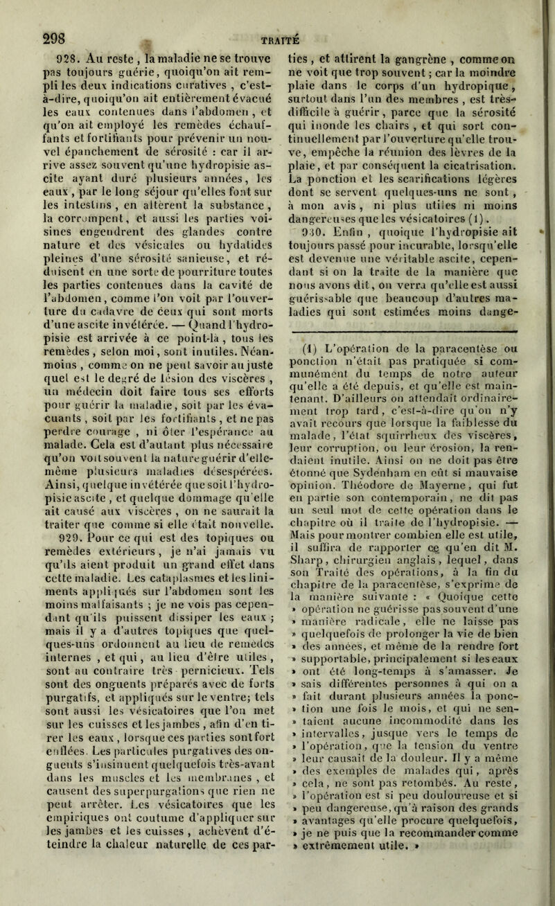 928. Au reste , la maladie ne se trouve pas toujours guérie, quoiqu’on ait rem- pli les deux indications curatives , c’est- à-dire, quoiqu’on ait entièrement évacué les eaux contenues dans l’abdomen , et qu'on ait employé les remèdes échauf- fants et fortifiants pour prévenir un nou- vel épanchement de sérosité : car il ar- rive assez souvent qu’une hydropisie as- cite ayant duré plusieurs années, les eaux , par le long séjour qu’elles font sur les intestins , en altèrent la substance , la corrompent, et aussi les parties voi- sines engendrent des glandes contre nature et des vésicules ou hydatides pleines d’une sérosité sanieuse, et ré- duisent en une sorte de pourriture toutes les parties contenues dans la cavité de l’abdomen, comme l’on voit par l’ouver- ture du cadavre de ceux qui sont morts d’une ascite invétérée. — Quand l’hydro- pisie est arrivée à ce point-la , tous les remèdes, selon moi, sont inutiles. Néan- moins , comme on ne peut savoir au juste quel est le degré de lésion des viscères , un médecin doit faire tous ses efforts pour guérir la maladie, soit par les éva- cuants , soit par les fortifiants , et ne pas perdre courage , ni ôter l’espérance au malade. Gela est d’autant plus nécessaire qu’on voit souvent la nature guérir d’elle- même plusieurs maladies désespérées. Ainsi, quelque invétérée que soit l’hydro- pisie ascite, et quelque dommage quelle ait causé aux viscères , on ne saurait la traiter que comme si elle était nouvelle. 929. Pour ce qui est des topiques ou remèdes extérieurs , je n’ai jamais vu qu’ils aient produit un grand effet dans cette maladie. Les cataplasmes et les lini- ments appliqués sur l’abdomen sont les moins malfaisants ; je ne vois pas cepen- dant qu'ils puissent dissiper les eaux ; mais il y a d’autres topiques que quel- ques-uns ordonnent au lieu de remèdes internes , et qui, au lieu d’être uiiles , sont au contraire très pernicieux. Tels sont des onguents préparés avec de forts purgatifs, et appliqués sur le ventre; tels sont aussi les vésicatoires que l’on met sur les cuisses et les jambes , afin d’en ti- rer les eaux , lorsque ces parties sont fort enflées. Les particules purgatives des on- guents s’insinuent quelquefois très-avant dans les muscles et les membranes , et causent des superpurgations que rien ne peut arrêter. Les vésicatoires que les empiriques ont coutume d’appliquer sur les jambes et les cuisses , achèvent d’é- teindre la chaleur naturelle de ces par- ties , et attirent la gangrène , comme on ne voit que trop souvent ; car la moindre plaie dans le corps d’un hydropique, surtout dans l’un des membres , est très- difficile à guérir, parce que la sérosité qui inonde les chairs , et qui sort con- tinuellement par l’ouverture qu’elle trou- ve, empêche la réunion des lèvres de la plaie, et par conséquent la cicatrisation. La ponction et les scarifications légères dont se servent quelques-uns ne sont , à mon avis, ni plus utiles ni moins dangereuses que les vésicatoires (1). 930. Enfin , quoique L’hydropisie ait toujours passé pour incurable, lorsqu'elle est devenue une véritable ascite, cepen- dant si on la traite de la manière que nous avons dit, on verra qu’elle est aussi guérissable que beaucoup d’autres ma- ladies qui sont estimées moins dange- (1) L’opération de la paracentèse ou ponction n’était pas pratiquée si com- munément du temps de notre auteur qu’elle a été depuis, et qu’elle est main- tenant. D’ailleurs on attendait ordinaire- ment trop tard, c’est-à-dire qu’on n’y avait recours que lorsque la faiblesse du malade, l’état squirrheux des viscères, leur corruption, ou leur érosion, la ren- daient inutile. Ainsi on ne doit pas être étonné que Sydenham en eût si mauvaise opinion. Théodore de Mayerne, qui fut eu partie son contemporain, ne dit pas un seul mot de cette opération dans le chapitre où il traite de l’hydropisie. — Mais pour montrer combien elle est utile, il suffira de rapporter cg qu’en dit M. Sharp, chirurgien anglais, lequel, dans son Traité des opérations, à la fin du chapitre de la paracentèse, s’exprime de la manière suivante : « Quoique cette » opération ne guérisse pas souvent d’une » manière radicale, elle ne laisse pas » quelquefois de prolonger la vie de bien » des années, et même de la rendre fort » supportable, principalement si les eaux » ont été long-temps à s’amasser. Je » sais différentes personnes à qui on a » fait durant plusieurs années la ponc- » tion une fois le mois, et qui ne sen- » taient aucune incommodité dans les » intervalles, jusque vers le temps de » l’opération, que la tension du ventre » leur causait de la douleur. Il y a même » des exemples de malades qui, après » cela, ne sont pas retombés. Au reste, » l’opération est si peu douloureuse et si » peu dangereuse, qu’à raison des grands » avantages qu’elle procure quelquefois, * je ne puis que la recommander comme » extrêmement utile. *