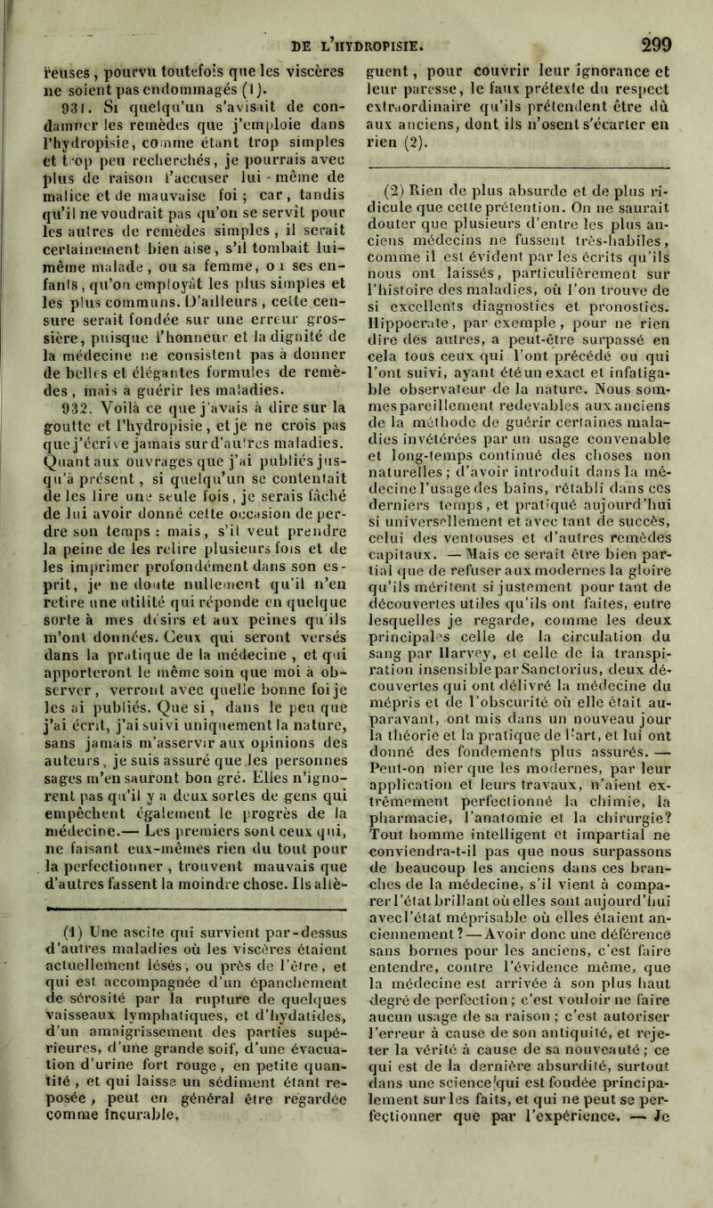 ÿeùses, pourvu toutefois que les viscères ne soient pas endommagés (lj. 93J. Si quelqu’un s’avisait de con- damner les remèdes que j’emploie dans l’hydropisie * comme étant trop simples et trop peu recherchés, je pourrais avec plus de raison l’accuser lui - même de malice et de mauvaise foi; car, tandis qu’il ne voudrait pas qu’on se servît pour les autres de remèdes simples , il serait certainement bien aise , s’il tombait lui- même malade, ou sa femme, o i ses en- fanls, qu’on employât les plus simples et les plus communs. D’ailleurs , celte cen- sure serait fondée sur une erreur gros- sière, puisque l’honneur et la dignité de la médecine ne consistent pas à donner de belles et élégantes formules de remè- des , mais à guérir les maladies. 932. Voilà ce que j'avais à dire sur la goutte et l’hydropisie, et je ne crois pas quej’écrive jamais surd’auîres maladies. Quantaux ouvrages que j’ai publiés jus- qu’à présent, si quelqu’un se contentait de les lire une seule fois, je serais fâché de lui avoir donné cette occasion de per- dre son temps : mais, s’il veut prendre la peine de les relire plusieurs fois et de les imprimer profondément dans son es- prit, je ne doute nullement qu’il n’en retire une utilité qui réponde en quelque sorte à mes désirs et aux peines qu ils m’ont données. Ceux qui seront versés dans la pratique de la médecine , et qui apporteront le même soin que moi à ob- server, verront avec quelle bonne foi je les ai publiés. Que si, dans le peu que j’ai écrit, j’ai suivi uniquement la nature, sans jamais m’asservir aux opinions des auteurs, je suis assuré que les personnes sages m’en sauront bon gré. Elles n’igno- rent pas qu’il y a deux sortes de gens qui empêchent également le progrès de la médecine.— Les premiers sont ceux qui, ne faisant eux-mêmes rien du tout pour la perfectionner , trouvent mauvais que d’autres fassent la moindre chose. Ils aliè- (1) Une ascite qui survient par-dessus d’autres maladies où les viscères étaient actuellement iésés, ou près de l’être, et qui est accompagnée d’un épanchement de sérosité par la rupture de quelques vaisseaux lymphatiques, et d’hydatides, d’un amaigrissement des parties supé- rieures, d’une grande soif, d’une évacua- tion d’urine fort rouge, en petite quan- tité , et qui laisse un sédiment étant re- posée , peut en général être regardée comme incurable. guent, pour couvrir leur ignorance et leur paresse, le faux prétexte du respect extraordinaire qu’ils prétendent être du aux anciens, dont iis n’osent s'écarter en rien (2). (2) Rien de plus absurde et de plus ri- dicule que cette prétention. On ne saurait douter que plusieurs d’entre les plus an- ciens médecins ne fussent très-habiles, comme il est évident par les écrits qu’ils nous ont laissés, particulièrement sur l’histoire des maladies, où l’on trouve de si excellents diagnostics et pronostics. Hippocrate, par exemple, pour ne rien dire dés autres, a peut-être surpassé en cela tous ceux qui l’ont précédé ou qui l’ont suivi, ayant été un exact et infatiga- ble observateur de la nature. Nous som- mes pareillement redevables aux anciens de la méthode de guérir certaines mala- dies invétérées par un usage convenable et long-temps continué des choses non naturelles; d’avoir introduit dans la mé- decine l’usage des bains, rétabli clans ces derniers temps, et pratiqué aujourd’hui si universellement et avec tant de succès, celui des ventouses et d’autres remèdes capitaux. — Mais ce serait être bien par- tial que de refuser aux modernes la gloire qu’ils méritent si justement pourtant de découvertes utiles qu’ils ont faites, entre lesquelles je regarde, comme les deux principales celle de la circulation du sang par llarvey, et celle de la transpi- ration insensible par Sanctorius, deux dé- couvertes cjui ont délivré la médecine du mépris et de l’obscurité où elle était au- paravant, ont mis dans un nouveau jour la théorie et la pratique de l-’art, et lui ont donné des fondements plus assurés. — Peut-on nier que les modernes, par leur application et leurs travaux, n’aient ex- trêmement perfectionné la chimie, la pharmacie, l’anatomie et la chirurgie? Tout homme intelligent et impartial ne conviendra-t-il pas que nous surpassons de beaucoup les anciens dans ces bran- ches de la médecine, s’il vient à compa- rer l’état brillant où elles sont aujourd’hui avecl’état méprisable où elles étaient an- ciennement?— Avoir donc une déférence sans bornes pour les anciens, c’est faire entendre, contre l’évidence même, que la médecine est arrivée à son plus haut degré de perfection ; c’est vouloir ne faire aucun usage de sa raison ; c’est autoriser l’erreur à cause de son antiquité, et reje- ter la vérité à cause de sa nouveauté; ce qui est de la dernière absurdité, surtout dans une science’qui est fondée principa- lement sur les faits, et qui ne peut se per- fectionner que par l’expérience. — Je