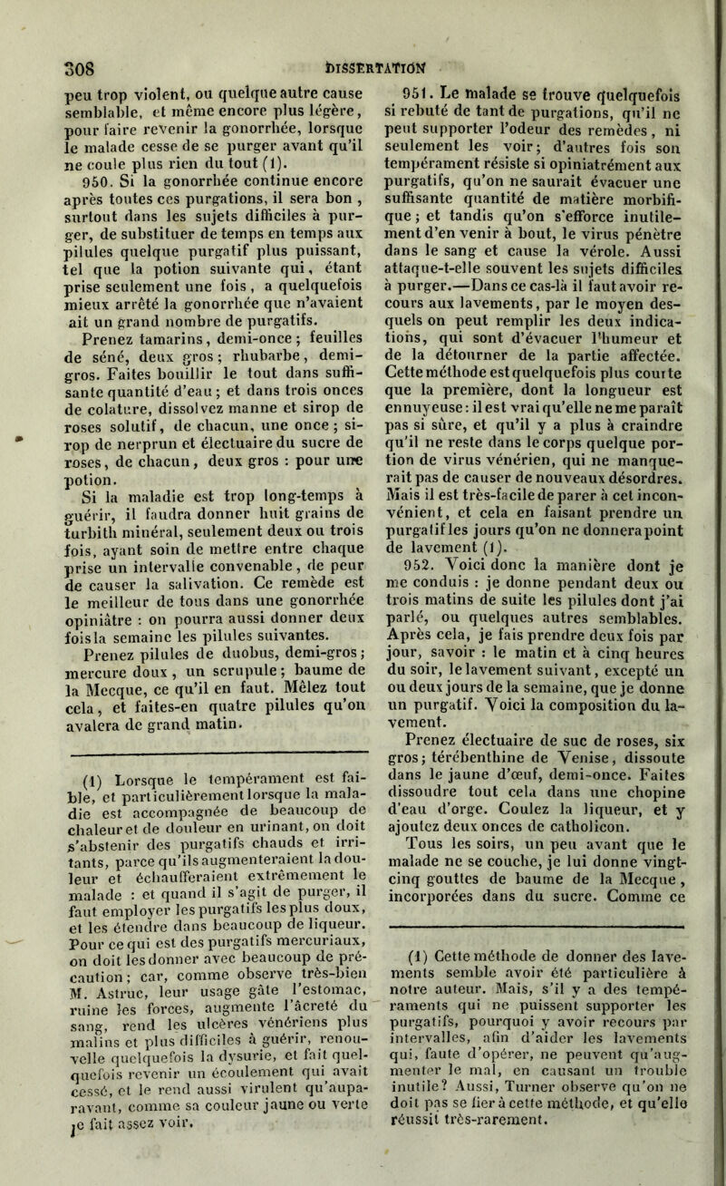 peu trop violent, ou quelque autre cause semblable, et même encore plus légère, pour l'aire revenir la gonorrhée, lorsque le malade cesse de se purger avant qu’il ne coule plus rien du tout (1). 950. Si la gonorrhée continue encore après toutes ces purgations, il sera bon , surtout dans les sujets difficiles à pur- ger, de substituer de temps en temps aux pilules quelque purgatif plus puissant, tel que la potion suivante qui, étant prise seulement une fois , a quelquefois mieux arrêté la gonorrhée que n’avaient ait un grand nombre de purgatifs. Prenez tamarins, demi-once ; feuilles de séné, deux gros ; rhubarbe, demi- gros. Faites bouillir le tout dans suffi- sante quantité d’eau; et dans trois onces de colature, dissolvez manne et sirop de roses solutif, de chacun, une once ; si- rop de nerprun et électuairedu sucre de roses, de chacun, deux gros : pour une potion. Si la maladie est trop long-temps à guérir, il faudra donner huit grains de turbith minéral, seulement deux ou trois fois, ayant soin de mettre entre chaque prise un intervalle convenable, de peur de causer la salivation. Ce remède est le meilleur de tous dans une gonorrhée opiniâtre : on pourra aussi donner deux fois la semaine les pilules suivantes. Prenez pilules de duobus, demi-gros ; mercure doux , un scrupule ; baume de la Mecque, ce qu’il en faut. Mêlez tout cela, et faites-en quatre pilules qu’on avalera de grand matin. (1) Lorsque le tempérament est fai- ble, et particulièrement lorsque la mala- die est accompagnée de beaucoup de chaleur et de douleur en urinant, on doit s’abstenir des purgatifs chauds et irri- tants, parce qu’ils augmenteraient la dou- leur et échaufferaient extrêmement le malade : et quand il s’agit de purger, il faut employer les purgatifs lesplus doux, et les étendre dans beaucoup de liqueur. Pour ce qui est des purgatifs mercuriaux, on doit les donner avec beaucoup de pré- caution ; car, comme observe très-bien M. Astruc, leur usage gâte l’estomac, ruine les forces, augmente l’âcreté du sang, rend les ulcères vénériens plus malins et plus difficiles à guérir, renou- velle quelquefois la dysurie, et fait quel- quefois revenir un écoulement qui^ avait cessé, et le rend aussi virulent qu’aupa- ravant, comme sa couleur jaune ou verte je fait assez voir. 951. Le malade se trouve quelquefois si rebuté de tant de purgations, qu’il ne peut supporter l’odeur des remèdes, ni seulement les voir; d’autres fois son tempérament résiste si opiniatrément aux purgatifs, qu’on ne saurait évacuer une suffisante quantité de matière morbifi- que ; et tandis qu’on s'efforce inutile- ment d’en venir à bout, le virus pénètre dans le sang et cause la vérole. Aussi attaque-t-elle souvent les sujets difficiles à purger.—Dans ce cas-là il faut avoir re- cours aux lavements, par le moyen des- quels on peut remplir les deux indica- tions, qui sont d’évacuer Phumeur et de la détourner de la partie affectée. Cette méthode est quelquefois plus comte que la première, dont la longueur est ennuyeuse : il est vrai qu’elle ne me paraît pas si sûre, et qu’il y a plus à craindre qu’il ne reste dans le corps quelque por- tion de virus vénérien, qui ne manque- rait pas de causer de nouveaux désordres. Mais il est très-facile de parer à cet incon- vénient, et cela en faisant prendre un purgatif les jours qu’on ne donnerapoint de lavement (1). 952. Voici donc la manière dont je me conduis : je donne pendant deux ou trois matins de suite les pilules dont j’ai parlé, ou quelques autres semblables. Après cela, je fais prendre deux fois par jour, savoir : le matin et à cinq heures du soir, le lavement suivant, excepté un ou deux jours de la semaine, que je donne un purgatif. Voici la composition du la- vement. Prenez électuaire de suc de roses, six gros; térébenthine de Venise, dissoute dans le jaune d’œuf, demi-once. Faites dissoudre tout cela dans une chopine d’eau d’orge. Coulez la liqueur, et y ajoutez deux onces de catholieon. Tous les soirs, un peu avant que le malade ne se couche, je lui donne vingt- cinq gouttes de baume de la Mecque , incorporées dans du sucre. Comme ce (1) Cette méthode de donner des lave- ments semble avoir été particulière à notre auteur. Mais, s’il y a des tempé- raments qui ne puissent supporter les purgatifs, pourquoi y avoir recours par intervalles, afin d’aider les lavements qui, faute d’opérer, ne peuvent qu’aug- menter le mal, en causant un trouble inutile? Aussi, Turner observe qu’on ne doit pas se lier à cette méthode, et qu’elle réussit très-rarement.