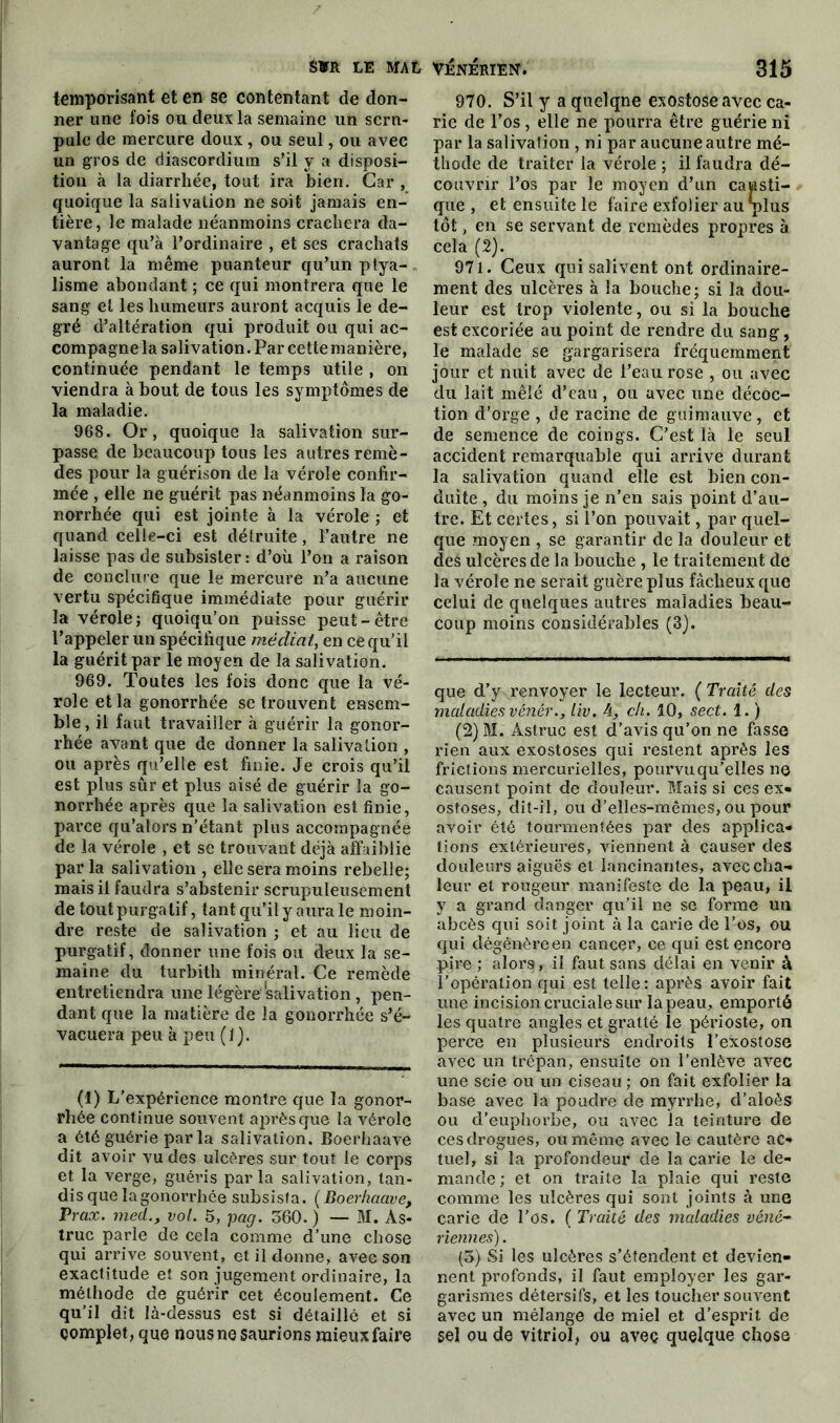 temporisant et en se contentant de don- ner une fois ou deux la semaine un scru- pule de mercure doux , ou seul, ou avec un gros de diascordium s’il y a disposi- tion à la diarrhée, tout ira bien. Car , quoique la salivation ne soit jamais en- tière, le malade néanmoins crachera da- vantage qu’à l’ordinaire , et ses crachats auront la même puanteur qu’un ptya- lisme abondant ; ce qui montrera que le sang et les humeurs auront acquis le de- gré d’altération qui produit ou qui ac- compagne la salivation. Par cette manière, continuée pendant le temps utile , on viendra à bout de tous les symptômes de la maladie. 968. Or, quoique la salivation sur- passe de beaucoup tous les autres remè- des pour la guérison de la vérole confir- mée , elle ne guérit pas néanmoins la go- norrhée qui est jointe à la vérole ; et quand celle-ci est détruite, l’autre ne laisse pas de subsister : d’où l’on a raison de conclure que le mercure n’a aucune vertu spécifique immédiate pour guérir la vérole; quoiqu’on puisse peut-être l’appeler un spécifique médiat, en ce qu’il la guérit par le moyen de la salivation. 969. Toutes les fois donc que la vé- role et la gonorrhée se trouvent ensem- ble, il faut travailler à guérir la gonor- rhée avant que de donner la salivation , ou après qu’elle est finie. Je crois qu’il est plus sûr et plus aisé de guérir la go- norrhée après que la salivation est finie, parce qu’ators n’étant plus accompagnée de la vérole , et se trouvant déjà affaiblie par la salivation , elle sera moins rebelle; mais il faudra s’abstenir scrupuleusement de tout purgatif, tant qu’il y aura le moin- dre reste de salivation ; et au lieu de purgatif, donner une fois ou deux la se- maine du turbith minéral. Ce remède entretiendra une légère salivation, pen- dant que la matière de la gonorrhée s’é- vacuera peu à peu (1). (1) L’expérience montre que la gonor- rhée continue souvent après que la vérole a été guérie par la salivation. Boerhaave dit avoir vu des ulcères sur tout le corps et la verge, guéris parla salivation, tan- dis que la gonorrhée subsista. (Boerhaave, Prax. med., vol. 5, pag. 560. ) — M. As- truc parle de cela comme d’une chose qui arrive souvent, et il donne, avec son exactitude et son jugement ordinaire, la méthode de guérir cet écoulement. Ce qu’il dit là-dessus est si détaillé et si çomplet, que nous ne saurions mieux faire 970. S’il y a quelque exostose avec ca- rie de l’os , elle ne pourra être guérie ni par la salivation , ni par aucune autre mé- thode de traiter la vérole ; il faudra dé- couvrir l’os par le moyen d’un causti- que , et ensuite le faire exfolier au plus tôt, en se servant de remèdes propres à cela (2). 971. Ceux qui salivent ont ordinaire- ment des ulcères à la bouche; si la dou- leur est trop violente, ou si la bouche est excoriée au point de rendre du sang, le malade se gargarisera fréquemment jour et nuit avec de l’eau rose , ou avec du lait mêlé d’eau, ou avec une décoc- tion d’orge , de racine de guimauve, et de semence de coings. C’est là le seul accident remarquable qui arrive durant la salivation quand elle est bien con- duite , du moins je n’en sais point d’au- tre. Et certes, si l’on pouvait, par quel- que moyen , se garantir de la douleur et des ulcères de la bouche , le traitement de la vérole ne serait guère plus fâcheux que celui de quelques autres maladies beau- coup moins considérables (3). que d’y renvoyer le lecteur. ( Traité des maladies vénér., liv. A, ch. 10, sect. 1. ) (2) M. Astruc est d’avis qu’on ne fasse rien aux exostoses qui restent après les frictions mercurielles, pourvu qu’elles ne causent point de douleur. Mais si ces ex» ostoses, dit-il, ou d’elles-mêmes, ou pour avoir été tourmentées par des applica» tions extérieures, viennent à causer des douleurs aiguës et lancinantes, avec cha- leur et rougeur manifeste de la peau, il y a grand danger qu’il ne se forme un abcès qui soit joint à la carie de l’os, ou qui dégénère en cancer, ce qui est encore pire ; alors, il faut sans délai en venir à l’opération qui est telle: après avoir fait une incision cruciale sur lapeau, emporté les quatre angles et gratté le périoste, on perce en plusieurs endroits l’exostose avec un trépan, ensuite on l’enlève avec une scie ou un ciseau ; on fait exfolier la base avec la poudre de myrrhe, d’aloès ou d’euphorbe, ou avec la teinture de ces drogues, ou même avec le cautère ac- tuel, si la profondeur de la carie le de- mande ; et on traite la plaie qui reste comme les ulcères qui sont joints à une carie de l’os. ( Traité des maladies véné- riennes) . (3) Si les ulcères s’étendent et devien- nent profonds, il faut employer les gar- garismes détersifs, et les toucher souvent avec un mélange de miel et d’esprit de sel ou de vitriol, ou avec quelque chose