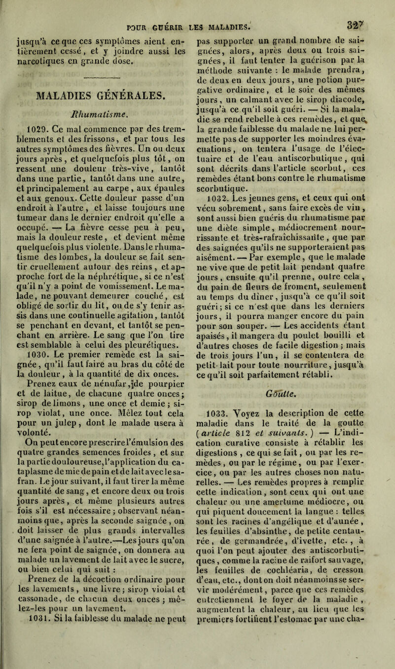 jusqu’à ce que ces symptômes aient en- tièrement cessé , et y joindre aussi les narcotiques en grande dose. MALADIES GÉNÉRALES. Rhumatisme. 1029. Ce mal commence par des trem- blements et des frissons, et par tous les autres symptômes des fièvres. Un ou deux jours après , et quelquefois plus tôt, on ressent une douleur très-vive, tantôt dans une partie, tantôt dans une autre, et principalement au carpe , aux épaules et aux genoux. Cette douleur passe d’un endroit à l’autre , et laisse toujours une tumeur dans le dernier endroit qu’elle a occupé. — La fièvre cesse peu à peu, mais la douleur reste, et devient même quelquefois plus violente. Dansle rhuma- tisme des lombes, la douleur se fait sen- tir cruellement autour des reins , et ap- proche fort de la néphrétique, si ce n’est qu'il n’y a point de vomissement. Le ma- lade, ne pouvant demeurer couché, est obligé de sortir du lit, ou de s’y tenir as- sis dans une continuelle agitation, tantôt se penchant en devant, et tantôt se pen- chant en arrière. Le sang que l’on lire est semblable à celui des pleurétiques. 1030. Le premier remède est la sai- gnée , qu’il faut faire au bras du côté de la douleur, à la quantité de dix onces. Prenez eaux de nénufar,jjde pourpier et de laitue, de chacune quatre onces ; sirop de limons , une once et demie ; si- rop violât, une once. Mêlez tout cela pour un julep, dont le malade usera à volonté. On peut encore prescrirel’émulsion des quatre grandes semences froides , et sur la partie douloureuse,l'application du ca- taplasme de mie de pain et de lait avec 1 e sa- fran. Le jour suivant, il faut tirer la même quantité de sang, et encore deux ou trois jours après, et même plusieurs autres fois s’il est nécessaire ; observant néan- moins que, après la seconde saignée, on doit laisser de plus grands intervalles d’une saignée à l’autre.—-Les jours qu’on ne fera point de saignée, on donnera au malade un lavement de lait avec le sucre, ou bien celui qui suit : Prenez de la décoction ordinaire pour les lavements , une livre ; sirop violât et cassonade, de chacun deux onces; mê- lez-les pour un lavement. 1031. Si la faiblesse du malade ne peut 3â? pas supporter un grand nombre de sai- gnées, alors, après deux ou trois sai- gnées , il faut tenter la guérison par la méthode suivante : le malade prendra, de deux en deux jours, une potion pur- gative ordinaire, et le soir des mêmes jours , un calmant avec le sirop diacode, jusqu’à ce qu’il soit guéri. — Si la mala- die se rend rebelle à ces remèdes, et que; la grande faiblesse du malade ne lui per- mette pas de supporter les moindres éva- cuations , on tentera l’usage de l’élec- tuaire et de l’eau antiscorbutique , qui sont décrits dans l’article scorbut, ces remèdes étant bons contre le rhumatisme scorbutique. 1032. Les jeunes gens, et ceux qui ont vécu sobrement, sans faire excès de vin , sont aussi bien guéris du rhumatisme par une diète simple, médiocrement nour- rissante et très-rafraîchissaiite , que par des saignées qu’ils ne supporteraient pas aisément. — Par exemple, que le malade ne vive que de petit lait pendant quatre jours, ensuite qu’il prenne, outre cela, du pain de fleurs de froment, seulement au temps du dîner, jusqu’à ce qu’il soit guéri; si ce n'est que dans les derniers jours, il pourra manger encore du pain pour son souper. — Les accidents étant apaisés, il mangera du poulet bouilli et d’autres choses de facile digestion ; mais de trois jours l'un, il se contentera de petit lait pour toute nourriture, jusqu’à ce qu’il soit parfaitement rétabli. Gôutle. 1033. Voyez la description de cette maladie dans le traité de la goutte (article 812 et suivants.) — L’indi- cation curative consiste à rétablir les digestions , ce qui se fait, ou par les re- mèdes , ou par le régime, ou par l’exer- cice , ou par les autres choses non natu- relles. — Les remèdes propres à remplir cette indication, sont ceux qui ont une chaleur ou une amertume médiocre, ou qui piquent doucement la langue : telles sont les racines d’angélique et d’aunée , les feuilles d’absinthe, de petite centau- rée , de germandrée, d’ivette, etc., à quoi l’on peut ajouter des antiscorbuti- ques , comme la racine de raifort sauvage, les feuilles de cochléaria, de cresson d’eau, etc., dont on doit néanmoins se ser- vir modérément, parce que ces remèdes entretiennent le foyer de la maladie , augmentent la chaleur, au lieu que les premiers fortifient l’estomac par une cha-