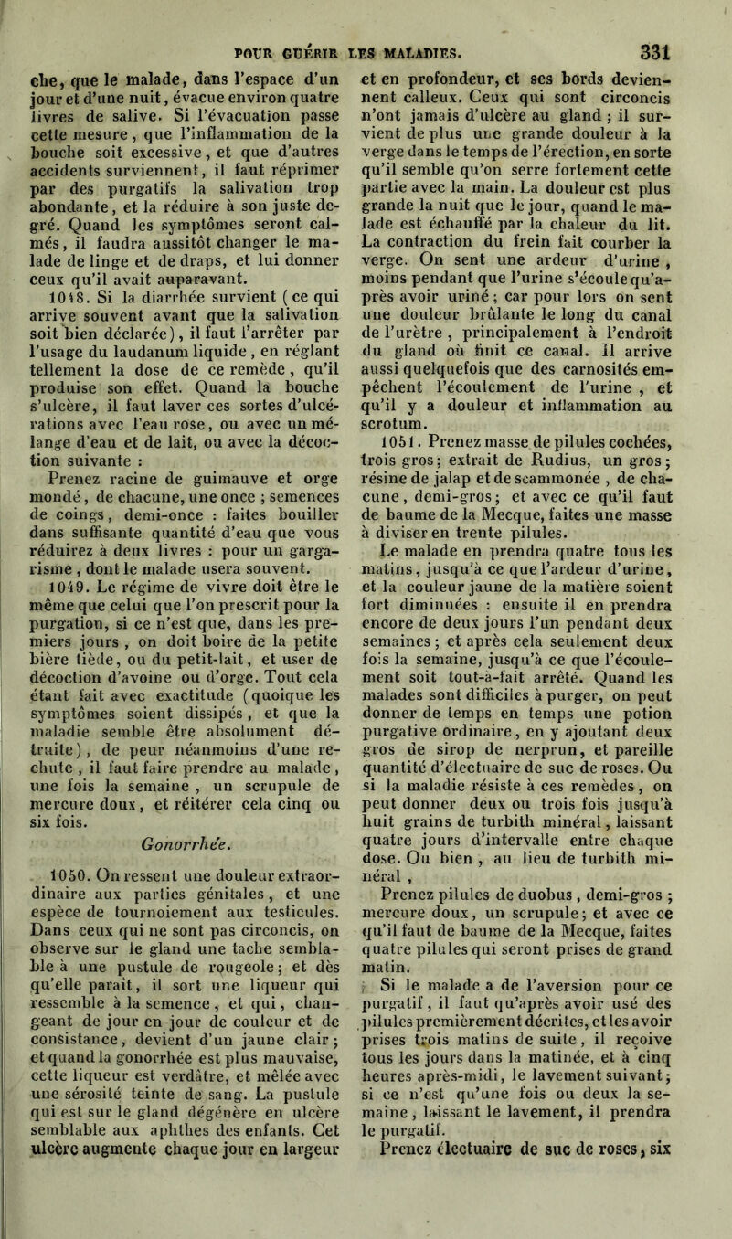che, que le malade, dans l’espace d’un jour et d’une nuit, évacue environ quatre livres de salive. Si l’évacuation passe cette mesure, que l’inflammation de la bouche soit excessive, et que d’autres accidents surviennent, il faut réprimer par des purgatifs la salivation trop abondante, et la réduire à son juste de- gré. Quand les symptômes seront cal- més, il faudra aussitôt changer le ma- lade de linge et de draps, et lui donner ceux qu’il avait auparavant. 10t8. Si la diarrhée survient ( ce qui arrive souvent avant que la salivation soit bien déclarée), il faut l’arrêter par l’usage du laudanum liquide , en réglant tellement la dose de ce remède , qu’il produise son effet. Quand la bouche s’ulcère, il faut laver ces sortes d’ulcé- rations avec l’eau rose, ou avec un mé- lange d’eau et de lait, ou avec la décoc- tion suivante : Prenez racine de guimauve et orge mondé , de chacune, une once ; semences de coings, demi-once : faites bouiller dans suffisante quantité d’eau que vous réduirez à deux livres : pour un garga- risme , dont le malade usera souvent. 1049. Le régime de vivre doit être le même que celui que l’on prescrit pour la purgation, si ce n’est que, dans les pre- miers jours , on doit boire de la petite bière tiède, ou du petit-lait, et user de décoction d’avoine ou d’orge. Tout cela étant fait avec exactitude (quoique les symptômes soient dissipés, et que la maladie semble être absolument dé- truite), de peur néanmoins d’une re- chute , il faut faire prendre au malade , une fois la semaine , un scrupule de mercure doux , et réitérer cela cinq ou six fois. Gonorrhée. 1050. On ressent une douleur extraor- dinaire aux parties génitales, et une espèce de tournoiement aux testicules. Dans ceux qui ne sont pas circoncis, on observe sur le gland une tache sembla- ble à une pustule de rougeole ; et dès qu’elle parait, il sort une liqueur qui ressemble à la semence , et qui, chan- geant de jour en jour de couleur et de consistance, devient d’un jaune clair; et quand la gonorrhée est plus mauvaise, cette liqueur est verdâtre, et mêlée avec une sérosité teinte de sang. La pustule qui est sur le gland dégénère en ulcère semblable aux aphthes des enfants. Cet ulcère augmente chaque jour en largeur et en profondeur, et ses bords devien- nent calleux. Ceux qui sont circoncis n’ont jamais d’ulcère au gland ; il sur- vient de plus une grande douleur à la verge dans le temps de l’érection, en sorte qu’il semble qu’on serre fortement cette partie avec la main. La douleur est plus grande la nuit que le jour, quand le ma- lade est échauffé par la chaleur du lit. La contraction du frein fait courber la verge. On sent une ardeur d’urine , moins pendant que l’urine s’écoule qu’a- près avoir uriné ; car pour lors on sent une douleur brûlante le long du canal de l’urètre , principalement à l’endroit du gland où finit ce canal. Ï1 arrive aussi quelquefois que des carnosités em- pêchent l’écoulement de l'urine , et qu’il y a douleur et inflammation au scrotum. 1051. Prenez masse de pilules cochées, trois gros ; extrait de Rudius, un gros ; résine de jalap et de scammonée , de cha- cune , demi-gros ; et avec ce qu’il faut de baume de la Mecque, faites une masse à diviser en trente pilules. Le malade en prendra quatre tous les matins, jusqu'à ce que l’ardeur d’urine, et la couleur jaune de la matière soient fort diminuées : ensuite il en prendra encore de deux jours l’un pendant deux semaines ; et après cela seulement deux fois la semaine, jusqu’à ce que l’écoule- ment soit tout-à-fait arrêté. Quand les malades sont difficiles à purger, on peut donner de temps en temps une potion purgative ordinaire, en y ajoutant deux gros de sirop de nerprun, et pareille quantité d’électuaire de suc de roses. Ou si la maladie résiste à ces remèdes, on peut donner deux ou trois fois jusqu’à huit grains de turbith minéral, laissant quatre jours d’intervalle entre chaque dose. Ou bien , au lieu de turbith mi- néral , Prenez pilules de duobus , demi-gros ; mercure doux, un scrupule; et avec ce qu’il faut de baume de la Mecque, faites quatre pilules qui seront prises de grand matin. Si le malade a de l’aversion pour ce purgatif, il faut qu’après avoir usé des pilules premièrement décrites, et les avoir prises trois matins de suite , il reçoive tous les jours dans la matinée, et à cinq heures après-midi, le lavement suivant ; si ce n’est qu’une fois ou deux la se- maine , laissant le lavement, il prendra le purgatif. Prenez clectuaire de suc de roses, six