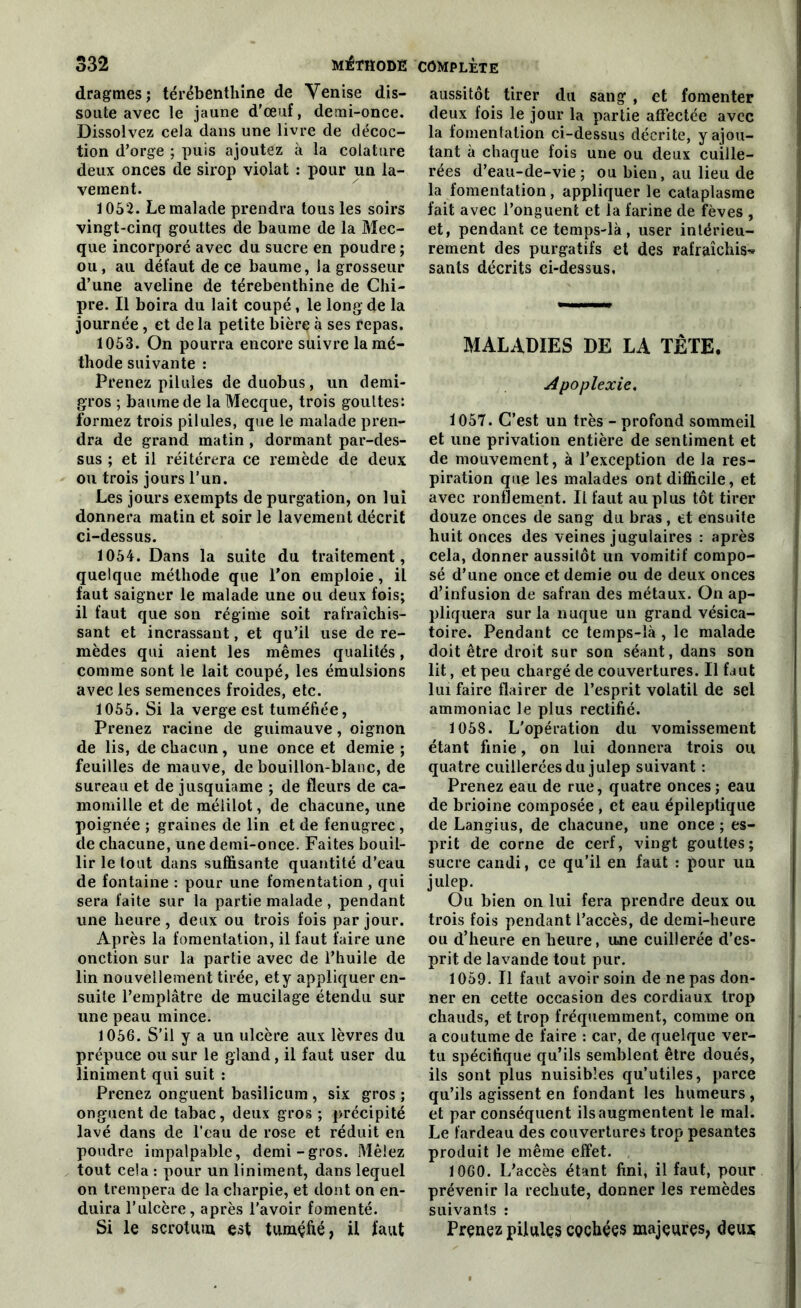 dragmes; térébenthine de Venise dis- soute avec le jaune d'œuf, demi-once. Dissolvez cela dans une livre de décoc- tion d’orge ; puis ajoutez à la colature deux onces de sirop violât : pour un la- vement. 1052. Le malade prendra tous les soirs vingt-cinq gouttes de baume de la Mec- que incorporé avec du sucre en poudre; ou , au défaut de ce baume, la grosseur d’une aveline de térébenthine de Chi- pre. Il boira du lait coupé, le long de la journée , et de la petite bière à ses repas. 1053. On pourra encore suivre la mé- thode suivante : Prenez pilules de duobus, un demi- gros ; baume de la Mecque, trois gouttes: formez trois pilules, que le malade pren- dra de grand matin , dormant par-des- sus ; et il réitérera ce remède de deux ou trois jours l’un. Les jours exempts de purgation, on lui donnera matin et soir le lavement décrit ci-dessus. 1054. Dans la suite du traitement, quelque méthode que l’on emploie, il faut saigner le malade une ou deux fois; il faut que son régime soit rafraîchis- sant et incrassant, et qu’il use de re- mèdes qui aient les mêmes qualités, comme sont le lait coupé, les émulsions avec les semences froides, etc. 1055. Si la verge est tuméfiée, Prenez racine de guimauve, oignon de lis, de chacun, une once et demie ; feuilles de mauve, de bouillon-blanc, de sureau et de jusquiame ; de fleurs de ca- momille et de méiilot, de chacune, une poignée ; graines de lin et de fenugrec, de chacune, une demi-once. Faites bouil- lir le tout dans suffisante quantité d’eau de fontaine : pour une fomentation , qui sera faite sur la partie malade , pendant une heure, deux ou trois fois par jour. Après la fomentation, il faut faire une onction sur la partie avec de l’huile de lin nouvellement tirée, et y appliquer en- suite l’emplâtre de mucilage étendu sur une peau mince. 1056. S’il y a un ulcère aux lèvres du prépuce ou sur le gland, il faut user du Uniment qui suit : Prenez onguent basilicum , six gros ; onguent de tabac, deux gros ; précipité lavé dans de l’eau de rose et réduit en poudre impalpable, demi-gros. Mêlez tout cela : pour un Uniment, dans lequel on trempera de la charpie, et dont on en- duira l’ulcère, après l'avoir fomenté. Si le scrotum est tuméfié, il faut aussitôt tirer du sang, et fomenter deux fois le jour la partie affectée avec la fomentation ci-dessus décrite, y ajou- tant à chaque fois une ou deux cuille- rées d’eau-de-vie; ou bien, au lieu de la fomentation, appliquer le cataplasme fait avec l’onguent et la farine de fèves , et, pendant ce temps-là, user intérieu- rement des purgatifs et des rafraîchis* sants décrits ci-dessus. MALADIES DE LA TÊTE. Apoplexie. 1057. C’est un très - profond sommeil et une privation entière de sentiment et de mouvement, à l’exception de la res- piration que les malades ont difficile, et avec ronflement. Il faut au plus tôt tirer douze onces de sang du bras , et ensuite huit onces des veines jugulaires : après cela, donner aussitôt un vomitif compo- sé d’une once et demie ou de deux onces d’infusion de safran des métaux. On ap- pliquera sur la nuque un grand vésica- toire. Pendant ce temps-ià, le malade doit être droit sur son séant, dans son lit, et peu chargé de couvertures. Il faut lui faire flairer de l’esprit volatil de sel ammoniac le plus rectifié. 1058. L'opération du vomissement étant finie, on lui donnera trois ou quatre cuillerées du julep suivant : Prenez eau de rue, quatre onces; eau de brioine composée , et eau épileptique de Langius, de chacune, une once ; es- prit de corne de cerf, vingt gouttes; sucre candi, ce qu’il en faut : pour un julep. Ou bien on lui fera prendre deux ou trois fois pendant l’accès, de demi-heure ou d’heure en heure, une cuillerée d’es- prit de lavande tout pur. 1059. Il faut avoir soin de ne pas don- ner en cette occasion des cordiaux trop chauds, et trop fréquemment, comme on a coutume de faire : car, de quelque ver- tu spécifique qu’ils semblent être doués, ils sont plus nuisibles qu’utiles, parce qu’ils agissent en fondant les humeurs, et par conséquent ils augmentent le mal. Le fardeau des couvertures trop pesantes produit le même effet. 1060. L’accès étant fini, il faut, pour prévenir la rechute, donner les remèdes suivants : Prenez pilules cochées majeures, deux