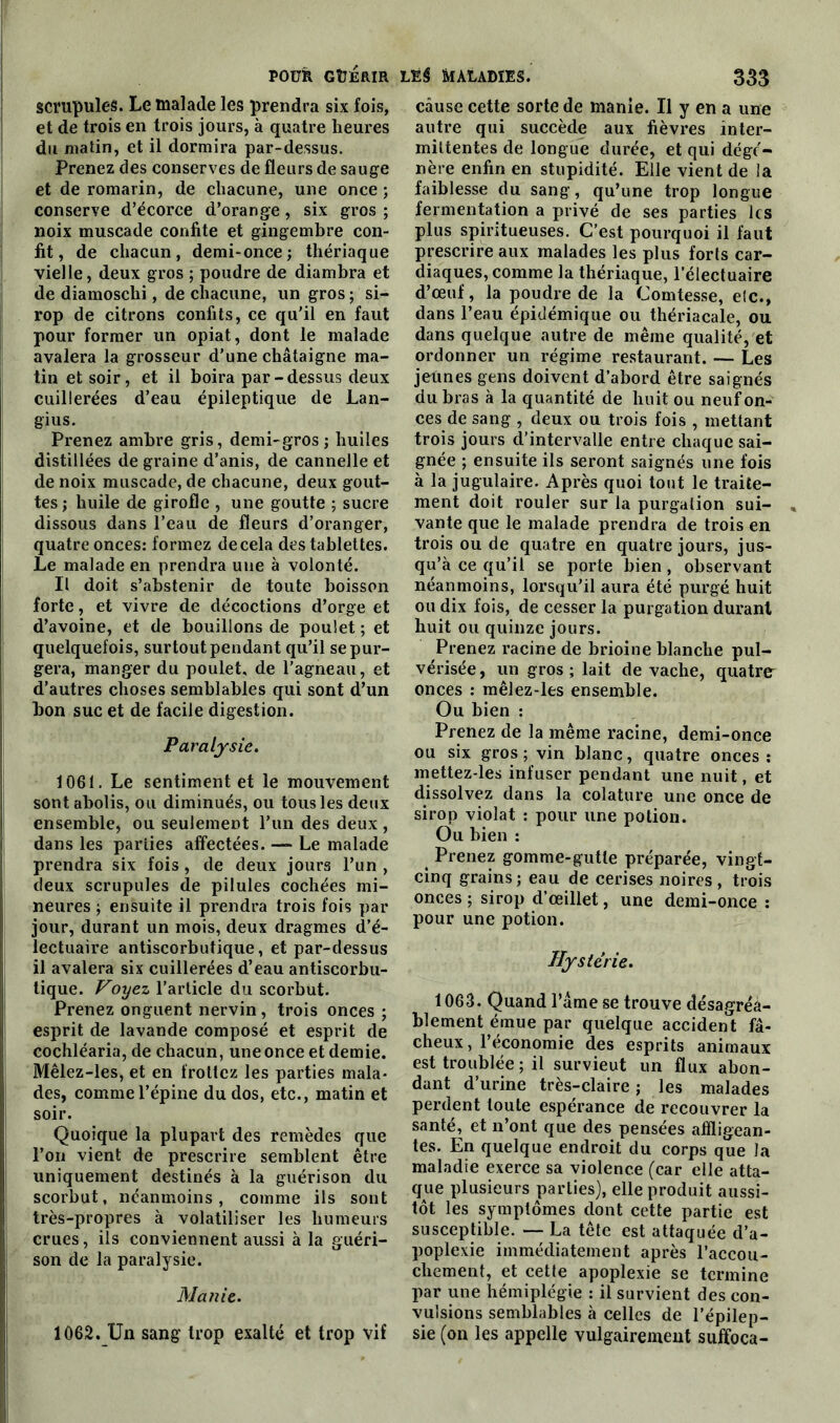 scrupules. Le malade les prendra six fois, et de trois en trois jours, à quatre heures du matin, et il dormira par-dessus. Prenez des conserves de fleurs de sauge et de romarin, de chacune, une once ; conserve d’écorce d’orange, six gros ; noix muscade confite et gingembre con- fit, de chacun, demi-once; thériaque vielle, deux gros ; poudre de diambra et de diamoschi, de chacune, un gros ; si- rop de citrons confits, ce qu'il en faut pour former un opiat, dont le malade avalera la grosseur d’une châtaigne ma- tin et soir, et il boira par-dessus deux cuillerées d’eau épileptique de Lan- gius. Prenez ambre gris, demi-gros; huiles distillées de graine d’anis, de cannelle et de noix muscade, de chacune, deux gout- tes; huile de girofle , une goutte ; sucre dissous dans l’eau de fleurs d’oranger, quatre onces: formez de cela des tablettes. Le malade en prendra une à volonté. Il doit s’abstenir de toute boisson forte, et vivre de décoctions d’orge et d’avoine, et de bouillons de poulet ; et quelquefois, surtout pendant qu’il se pur- gera, manger du poulet, de l’agneau, et d’autres choses semblables qui sont d’un bon suc et de facile digestion. Paralysie. 1061. Le sentiment et le mouvement sont abolis, ou diminués, ou tous les deux ensemble, ou seulement l’un des deux , dans les parties affectées. —■ Le malade prendra six fois, de deux jours l’un , deux scrupules de pilules cochées mi- neures ; ensuite il prendra trois fois par jour, durant un mois, deux dragmes d’é- lectuaire antiscorbutique, et par-dessus il avalera six cuillerées d’eau antiscorbu- tique. Voyez l’article du scorbut. Prenez onguent nervin, trois onces ; esprit de lavande composé et esprit de cochléaria, de chacun, une once et demie. Mêlez-les, et en frottez les parties mala- des, comme l’épine du dos, etc., matin et soir. Quoique la plupart des remèdes que l’on vient de prescrire semblent être uniquement destinés à la guérison du scorbut, néanmoins, comme ils sont très-propres à volatiliser les humeurs crues, ils conviennent aussi à la guéri- son de la paralysie. Manie. 1062. Un sang trop exalté et trop vif cause cette sorte de manie. Il y en a une autre qui succède aux fièvres inter- mittentes de longue durée, et qui dégé- nère enfin en stupidité. Elle vient de la faiblesse du sang, qu’une trop longue fermentation a privé de ses parties les plus spiritueuses. C’est pourquoi il faut prescrire aux malades les plus forls car- diaques, comme la thériaque, l’électuaire d’œuf, la poudre de la Comtesse, etc., dans l’eau épidémique ou thériacale, ou dans quelque autre de même qualité, et ordonner un régime restaurant. — Les jeunes gens doivent d’abord être saignés du bras à la quantité de huit ou neuf on- ces de sang , deux ou trois fois , mettant trois jours d’intervalle entre chaque sai- gnée ; ensuite ils seront saignés une fois à la jugulaire. Après quoi tout le traite- ment doit rouler sur la purgalion sui- vante que le malade prendra de trois en trois ou de quatre en quatre jours, jus- qu’à ce qu’il se porte bien , observant néanmoins, lorsqu’il aura été purgé huit ou dix fois, de cesser la purgation durant huit ou quinze jours. Prenez racine de brioine blanche pul- vérisée, un gros; lait de vache, quatre onces : mêlez-les ensemble. Ou bien : Prenez de la même racine, demi-once ou six gros; vin blanc, quatre onces: mettez-les infuser pendant une nuit, et dissolvez dans la colature une once de sirop violât : pour une potion. Ou bien : Prenez gomme-gutte préparée, vingt- cinq grains ; eau de cerises noires , trois onces ; sirop d’œillet, une demi-once : pour une potion. Hystérie. 1063. Quand l’âme se trouve désagréa- blement émue par quelque accident fâ- cheux, l’économie des esprits animaux est troublée ; il survieut un flux abon- dant d’urine très-claire ; les malades perdent toute espérance de recouvrer la santé, et n’ont que des pensées affligean- tes. En quelque endroit du corps que la maladie exerce sa violence (car elle atta- que plusieurs parties), elle produit aussi- tôt les symptômes dont cette partie est susceptible. — La tête est attaquée d’a- poplexie immédiatement après l’accou- chement, et cette apoplexie se termine par une hémiplégie : il survient des con- vulsions semblables à celles de l’épilep- sie (on les appelle vulgairement suffoca-