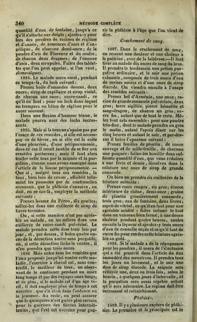 quantité d’eau de fontaine, jusqu’à ce qu’il s’attache aux doigts ; ajoutez-y pour lors des poudres de racines de réglisse et d’aunée, de semences d’anis et d’an- gélique , de chacune demi-once ; de la poudre d’iris de Florence et du soufre, de chacun deux dragmes ; de l’essence d’anis, deux scrupules. Faites des tablet- tes que l’on peut appeler, si l’on veut, domestiques. 1094. Le malade usera aussi, pendant ce temps-là , du loch suivant : Prenez huile d’amandes douces, deux onces ; sirop de capillaire et sirop violât, de chacun une once ; sucre-candi, ce qu’il en faut : pour un loch dans lequel on trempera un bâton de réglisse pour le sucer souvent. Dans une fluxion d’humeur ténue, le malade pourra user des lochs incras- sants. 1095. Mais si la toux ne s’apaise pas par l'usage de ces remèdes, si elle est accom- pag ée de fièvre, ou si elle est la suite d’une pleurésie, d’une péripneumonie, dans ce cas il serait inutile de se fier aux remèdes pectoraux ; mais il faut alors traiter cette toux par la saignée et la pur- gation , comme nous avons enseigné dans l’article de la fausse péripneumonie. — Que si , malgré tous ces remèdes, la toux, bien loin de cesser , affaiblit telle- ment les poumons par de continuelles secousses, que la phthisie s’ensuive, on doit, en ce cas-là, employer la méthode suivante : Prenez baume du Pérou, dix gouttes; mêlez-les dans une cuillerée de sirop de lierre terrestre. Ou , si cette manière n’est pas agréa- ble au malade, on les mêlera dans une cuillerée de sucre-candi pulvérisé. Le malade prendra cette dose trois fois par jour , et, par dessus , il boira quatre on- ces de la décoction amère sans purgatifs; ou, si celle décoction lâche le ventre , il n’en prendra que trois onces. 1096 Mais entre tous les remèdes que l’on a proposés jusqu’ici contre celte ma- ladie , l’exercice à cheval est, sans con- tredit, le meilleur de tous, en obser- vant de le continuer pendant un assez long temps et par des voyages assez longs; et de plus , si le malade est d’un âge vi- ril, il doit employer plus de temps à cet exercice , que s’il était dans l’enfance ou la jeunesse. Au reste, on peut assurer que le quinquina n’est guère plus certain pour la guérison des fièvres intermit- tentes, que l’est cet exercice pour gué- rir la phthisie à l’âge que l’on vient de dire. Crachement de sang. 1097. Dans le crachement de sang, on ressent une douleur et une chaleur à la poitrine , avec de la faiblesse.—Il faut tirer au malade dix onces de sang du bras. Il prendra le lendemain une potion pur- gative ordinaire, et le soir une potion calmante , composée de trois onces d’eau de cerises noires et d’une once de sirop diacode. On viendra ensuite à l’usage des remèdes suivants : Prenez bol d’Arménie, une once; ra- cine de grande consoude pulvérisée, deux gros; terre sigillée, pierre hématite et sang-dragon, de chacun un gros ; su- cre fin , autant que de tout le reste. Mê- lez tout cela ensemble: pour une poudre très-fine, dont le malade prendra un gros le matin, autant l’après dîner sur les cinq heures et autant le soir, et par-des- sus il boira l’apozème suivant : Prenez feuilles deplantin, de ronce sauvage et de mille-feuille , de chacune une poignée: faites-ies bouillir dans suf- fisante quantité d’eau, que vous réduirez à une livre et demie ; dissolvez dans la colature une once de sirop de grande consoude. Ou bien on prendra six cuillerées de la teinture suivante : Prenez roses rouges , six gros ; écorce intérieure de chêne, demi-once ; graine de plantin grossièrement concassée, trois gros; eau de fontaine, deux livres; esprit de vitriol, ce qu’il en faut pour une agréable acidité : faites infuser le tout dans un vaisseau bien fermé, à une douce chaleur pendant quatre heures, coulez ensuite la liqueur et ajoutez-y trois onces d’eau de cannelle orgée et ce qu’il faut de sucre fin pour rendre cette teinture agréa- ble au goût. v. 1098. Si le malade a de la répugnance pour les poudres , il usera de l’électuaire qui a été prescrit dans l’article du flux immodéré des menstrues. 11 prendra tous les jours un lavement, et le soir une dose de sirop diacode. La saignée sera réitérée une, deux ou trois fois, selon le besoin , à quelques jours d’intervalle, et la purgation sera aussi répétée autant qu’il sera nécessaire. Le régime doit être incrassant et rafraîchissant. Phthisie. 1099. Il y a plusieurs espèces de phtlii- sies. La première et la principale est le