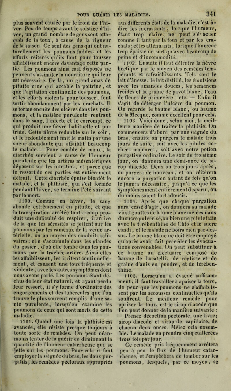 plus souvent causée par le froid de l’hi- ver. Peu de temps avant le solstice d’hi- ver, un grand nombre de gens sont atta- qués de la toux , à cause de la rigueur de la saison. Ce sont des gens qui ont na- turellement les poumons faibles, et les efforts réitérés qu’ils font pour tousser affaiblissent encore davantage cette par- tie. Les poumons ainsi mal disposés ne peuvent s’assimiler la nourriture qui leur est nécessaire. De là, un grand amas de pituite crue qui accable la poitrine, et que l’agitation continuelle des poumons, et les efforts violents pour tousser, font sortir abondamment par les crachats. Il se forme ensuite des ulcères dans les pou- mons, et la matière purulente rentrant dans le sang, l'infecte et le corrompt, ce qui produit une fièvre habituelle et pu- tride. Celte fièvre redouble sur le soir , et le redoublement finit le matin par une sueur abondante qui affaiblit beaucoup le malade.—Pour comble de maux, la diarrhée survient à cause de l’humeur purulenle que les artères mésentériques déposent sur les intestins, et parce que le ressort de ces parties est entièrement détruit. Cette diarrhée épuise bientôt le malade, et la phthisie, qui s’est formée pendant l’hiver, se termine l’été suivant par la mort. 1100. Comme en hiver, le sang abonde extrêmement en pituite, et que la transpiration arrêtée tout-à-coup pro- duit une difficulté de respirer, il arrive de là que les sérosités se jettent sur les poumons par les rameaux de la veine ar- térielle, ou au moyen des conduits sali- vaires; elle s’accumule dans les glandes du gosier , d’où elle tombe dans les pou- mons par la trachée-artère. Ainsi elles les affaiblissent, les irritent continuelle- ment , et causent une toux fréquente et violente, avec les autres symptômes dont nous avons parlé. Les poumons étant dé- chus de leur état naturel, et ayant perdu leur ressort, il s’y forme d’ordinaire des engorgements et des tubercules que l’on trouve le plus souvent remplis d’une sa- nie purulente, lorsqu’on examine les poumons de ceux qui sont morts de cette maladie. 1101. Quand une fois la phthisie est avancée, elle résiste presque toujours à toute sorte de remèdes. On peut néan- moins tenter de la guérir en diminuant la quantité de l’humeur catarrheuse qui se jette sur les poumons. Pour cela il faut employer la saiguée dubras, les doux pur- gatifs, les remèdes pectoraux appropries aux différents états de la maladie, c’est-à- dire les incrassants , lorsque l’humeur, étant trop claire, ne peut s’é'acuer comme il faut par la toux et par les cra- chats ; et les atténuants, lorsque l’humeur trop épaisse ne sort qu’avec beaucoup de peine et d’incommodité. 1102. Ensuite il faut détruire la fièvre hectique par le moyen des remèdes tem- pérants et rafraîchissanfs. Tels sont le lait d’ânesse, le lait distillé, les émulsions avec les amandes douces, les semences froides et la graine de pavot blanc, l’eau de fleurs de primevère , etc. — Enfin il s’agit de déterger l’ulcère du poumon. On regarde le baume blanc, ou baume de la Mecque, comme excellent pour cela. 1103. Voici donc, selon moi, la meil- leure manière de traiter la phthisie. On commencera d’abord par une saignée du bras , ensuite on purgera le malade trois jours de suite , soit avec les pilules co- chées majeures , soit avec noire potion purgative ordinaire. Le soir du troisième jour, on donnera une demi-once de si- rop diacode. Deux ou trois jours après, on purgera de nouveau, et on réitérera encore la purgation autant de fois qu’on le jugera nécessaire, jusqu’à ce que les symptômes aient entièrement disparu, ou du moins soient fort adoucis. 1104. Après que chaque purgation aura cessé d’agir , on donnera au malade vingtgouttes de baume blanc mêlées dans dusucrepulvérisé,ou bien une pi ! «le faite avec la t rébenthine de Chio et le sucre candi, et le malade ne boira rien par-des- sus. Le baume blanc ne doit être employé qu’a près avoir fait précéder les évacua- tions convenables. On peut substituer à ce baume un électuaire composé de baume de Locatelli, de réglisse et de graine d’anis en poudre, et de térében- thine. 1105. Lorsqu’on a évacué suffisam- ment , il faut travaillera apaiser la toux, de peur que les poumons ne s’affaiblis- sent par les secousses continuelles qu’ils souffrent. Le meilleur remède pour apaiser la toux, est le sirop diacode que l’on peut donner de la manière suivante : Prenez décoction pectorale, une livre; sirop diacode et sirop de capillaire, de chacun deux onces. Mêlez cela ensem- ble. Le malade en prendra cinq cuillerées trois fois par jour. Ce remède pris fréquemment arrêtera peu à peu le flux de l'humeur catar- rheuse, et l’empêchera de tomber sur les poumons, lesquels, par ce moyen, se