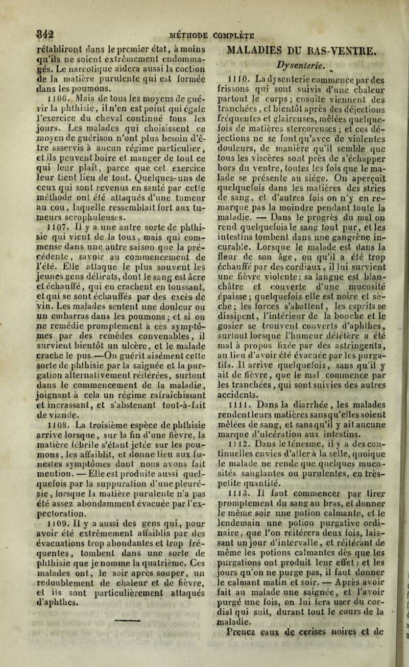 rétabliront dans le premier état, à moins qu’ils ne soient extrêmement endomma- gés. Le narcotique aidera aussi la coction de la matière purulente qui est formée dans les poumons. 1106. Mais de tous les moyens de gué- rir la phthisie, il n’en est point qui égale l’exerciee du cheval continué tous les jours. Les malades qui choisissent ce moyen de guérison n’ont plus besoin d’ê- tre asservis à aucun régime particulier, et ils peuvent boire et manger de tout ce qui leur plaît, parce que cet exercice leur tient lieu de tout. Quelques-uns de ceux qui sont revenus en santé par cette méthode ont été attaqués d’une tumeur au cou, laquelle ressemblait fort aux tu- meurs scrophuleuses. 1107. Il y a une autre sorte de phthi- sie qui vient de la toux, mais qui com- mense dans une autre saison que la pré- cédente , savoir au commencement de l’été. Elle attaque le plus souvent les jeunes gens délicats, dont le sang est âcre et échauffé, qui en crachent en toussant, et qui se sont échauffés par des excès de vin. Les malades sentent une douleur ou un embarras dans les poumons ; et si on ne remédie promptement à ces symptô- mes par des remèdes convenables, il survient bientôt un ulcère, et le malade crache le pus.—On guérit aisément cette sorte de phthisie par la saignée et la pur- gation alternativement réitérées, surtout dans le commencement de la maladie, joignant k cela un régime rafraîchissant et incrassant, et s’abstenant tout-à-fait de viande. 1108. La troisième espèce de phthisie arrive lorsque , sur la fin d’une fièvre, la matière fébrile s’étant jetée sur les pou- mons, les affaiblit, et donne lieu aux fu- nestes symptômes dont nous avons fait mention. — Elle est produite aussi quel- quefois par la suppuration d’une pleuré- sie , lorsque la matière purulente n’a pas été assez abondamment évacuée par l’ex- pectoration. 1109. Il y a aussi des gens qui, pour avoir été extrêmement affaiblis par des évacuations trop abondantes et trop fré- quentes , tombent dans une sorte de phthisie que je nomme la quatrième. Ces malades ont, le soir après souper, un redoublement de chaleur et de fièvre, et iis sont particulièrement attaqués d’aplithes. MALADIES DU BAS-VENTRE. Dysenterie. 1110. La dysenterie commence par des frissons qui sont suivis d’une chaleur partout le corps ; ensuite viennent des tranchées , et bientôt après des déjections fréquentes et glaireuses, mêlées quelque- fois de matières stercoreuses ; et ces dé- jections ne se font qu’avec de violentes douleurs, de manière qu’il semble que tous les viscères sont près de s’échapper hors du ventre, toutes les fois que le ma- lade se présente au siège. On aperçoit quelquefois dans les matières des stries de sang, et d’autres fois on n’y en re- marque pas la moindre pendant toute la maladie. — Dans le progrès du mal on rend quelquefois le sang tout pur, et les intestins tombent dans une gangrène in- curable. Lorsque le malade est dans la fleur de son âge, ou qu’il a été trop échauffé par des cordiaux, il lui survient une fièvre violente; sa langue est blan- châtre et couverte d’une mucosité épaisse; quelquefois elle est noire et sè- che ; les forces s’abattent, les esprits se dissipent, l’intérieur de la bouche et le gosier se trouvent couverts d’aphlhes, surtout lorsque l’humeur délétère a été mal à propos fixée par des astringents, au lieu d’avoir été évacuée par les purga- tifs. Il arrive quelquefois, sans qu’il y ait de fièvre, que le mal commence par les tranchées, qui sont suivies des autres accidents. 1111. Dans la diarrhée , les malades rendentleurs matières sansqu'elles soient mêlées de sang, et sans qu’il y ait aucune marque d’ulcération aux intestins. U 12. Dans le ténesme, il y a des con- tinuelles envies d’aller à la selle, quoique le malade ne rende que quelques muco- sités sanglantes ou purulentes, en très- petite quantité. 1113. Il faut commencer par tirer promptement du sang au bras, et donner le même soir une potion calmante, et le lendemain une potion purgative ordi- naire , que l’on réitérera deux fois, lais- sant un jour d’intervalle, et réitérant de même les potions calmantes dès que les purgations ont produit leur effet : et les jours qu’on ne purge pas, il faut donner le calmant matin et soir. — Après avoir fait au malade une saignée, et l’avoir purgé une fois, on lui fera user du cor- dial qui suit, durant tout le cours de la maladie. Prenez eaux de cerises noires et de