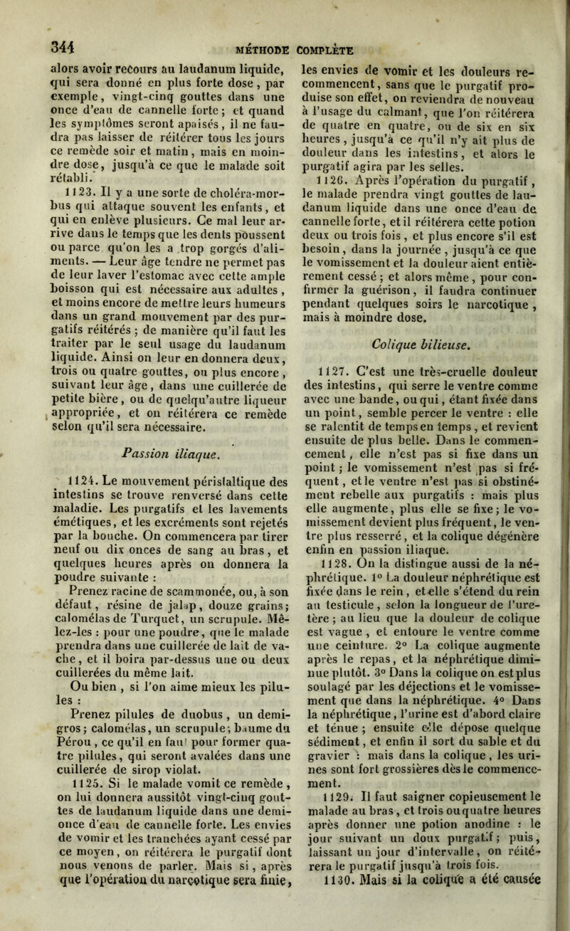 alors avoir recours au laudanum liquide, qui sera donné en plus forte dose , par exemple, vingt-cinq gouttes dans une once d’eau de cannelle forte; et quand les symptômes seront apaisés , il ne fau- dra pas laisser de réitérer tous les jours ce remède soir et matin, mais en moin- dre dose, jusqu’à ce que le malade soit rétabli. 1J 23. Il y a une sorte de choléra-mor- bus qui attaque souvent les enfants, et qui en enlève plusieurs. Ce mal leur ar- rive dans le temps que les dents poussent ou parce qu’on les a trop gorgés d’ali- ments. — Leur âge tendre ne permet pas de leur laver l’estomac avec cette ample boisson qui est nécessaire aux adultes , et moins encore de mettre leurs humeurs dans un grand mouvement par des pur- gatifs réitérés ; de manière qu’il faut les traiter par le seul usage du laudanum liquide. Ainsi on leur en donnera deux, trois ou quatre gouttes, ou plus encore , suivant leur âge , dans une cuillerée de petite bière, ou de quelqu’autre liqueur appropriée, et on réitérera ce remède selon qu’il sera nécessaire. Passion iliaque. 1124. Le mouvement péristaltique des intestins se trouve renversé dans cette maladie. Les purgatifs et les lavements émétiques, et les excréments sont rejetés par la bouche. On commencera par tirer neuf ou dix onces de sang au bras, et quelques heures après on donnera la poudre suivante : Prenez racine de scammonée, ou, à son défaut, résine de jalap, douze grains; calomélasde Turquet, un scrupule. Mê- lez-les : pour une poudre, que le malade prendra dans une cuillerée de lait de va- che, et il boira par-dessus une ou deux cuillerées du même lait. Ou bien , si l’on aime mieux les pilu- les : Prenez pilules de duobus, un demi- gros; calomélas, un scrupule; baume du Pérou , ce qu’il en faut pour former qua- tre pilules, qui seront avalées dans une cuillerée de sirop violât. 1125. Si le malade vomit ce remède , on lui donnera aussitôt vingt-cinq gout- tes de laudanum liquide dans une demi- once d’eau de cannelle forte. Les envies de vomir et les tranchées ayant cessé par ce moyen, on réitérera le purgatif dont nous venons de parler. Mais si, après que l'opération du narcotique sera finie, les envies de vomir et les douleurs re- commencent , sans que le purgatif pro- duise son effet, on reviendra de nouveau à l’usage du calmant, que l'on réitérera de quatre en quatre, ou de six en six heures , jusqu’à ce qu’il n’y ait plus de douleur dans les intestins, et alors le purgatif agira par les selles. 1126. Après l’opération du purgatif, le malade prendra vingt gouttes de lau- danum liquide dans une once d’eau de cannelle forte, et il réitérera cette potion deux ou trois fois , et plus encore s’il est besoin, dans la journée , jusqu’à ce que le vomissement et la douleur aient entiè- rement cessé ; et alors même , pour con- firmer la guérison, il faudra continuer pendant quelques soirs le narcotique , mais à moindre dose. Colique bilieuse. 1127. C’est une très-cruelle douleur des intestins, qui serre le ventre comme avec une bande, ou qui, étant fixée dans un point, semble percer le ventre : elle se ralentit de temps en temps , et revient ensuite de plus belle. Dans le commen- cement , elle n’est pas si fixe dans un point ; le vomissement n’est pas si fré- quent , et le ventre n’est pas si obstiné- ment rebelle aux purgatifs : mais plus elle augmente, plus elle se fixe; le vo- missement devient plus fréquent, le ven- tre plus resserré , et la colique dégénère enfin en passion iliaque. 1128. On la distingue aussi de la né- phrétique. 1° La douleur néphrétique est fixée dans le rein , et -elle s’étend du rein au testicule , selon la longueur de l’ure- tère ; au lieu que la douleur de colique est vague , et entoure le ventre comme une ceinture. 2° La colique augmente après le repas, et la néphrétique dimi- nue plutôt. 3° Dans la colique on est plus soulagé par les déjections et le vomisse- ment que dans la néphrétique. 4° Dans la néphrétique, l’urine est d’abord claire et ténue ; ensuite e»!le dépose quelque sédiment, et enfin il sort du sable et du gravier mais dans la colique, les uri- nes sont fort grossières dès le commence- ment. 1129. Il faut saigner copieusement le malade au bras, et trois ou quatre heures après donner une potion anodine : le jour suivant un doux purgatif ; puis, laissant un jour d’intervalle, on réité- rera le purgatif jusqu’à trois fois. 1130. Mais si la coliqu'e a été causée