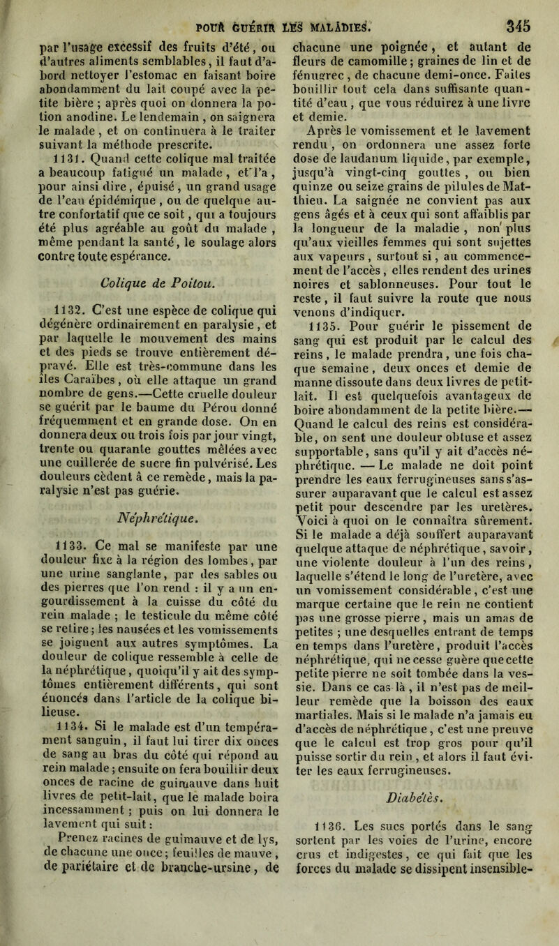 par l’usage excessif des fruits d’été, ou d’autres aliments semblables, il faut d’a- bord nettoyer l’estomac en faisant boire abondamment du lait coupé avec la pe- tite bière ; après quoi on donnera la po- tion anodine. Le lendemain , on saignera le malade , et on continuera à le traiter suivant la méthode prescrite. 1131. Quand cette colique mal traitée a beaucoup fatigué un malade , et l’a , pour ainsi dire, épuisé , un grand usage de l’eau épidémique , ou de quelque au- tre confortatif que ce soit, qui a toujours été plus agréable au goût du malade , même pendant la santé, le soulage alors contre toute espérance. Colique de Poitou. 1132. C’est une espèce de colique qui dégénère ordinairement en paralysie , et par laquelle le mouvement des mains et des pieds se trouve entièrement dé- pravé. Elle est très-commune dans les îles Caraïbes, où elle attaque un grand nombre de gens.—Cette cruelle douleur se guérit par le baume du Pérou donné fréquemment et en grande dose. On en donnera deux ou trois fois par jour vingt, trente ou quarante gouttes mêlées avec une cuillerée de suere fin pulvérisé. Les douleurs cèdent â ce remède, mais la pa- ralysie n’est pas guérie. Néphrétique. 1133. Ce mal se manifeste par une douleur fixe à la région des lombes, par une urine sanglante, par des sables ou des pierres que l’on rend : il y a un en- gourdissement à la cuisse du côté du rein malade ; le testicule du même côté se retire ; les nausées et les vomissements se joignent aux autres symptômes. La douleur de colique ressemble à celle de la néphrétique, quoiqu’il y ait des symp- tômes entièrement différents, qui sont énoncés dans l’article de la colique bi- lieuse. 1134. Si le malade est d’un tempéra- ment sanguin, il faut lui tirer dix onces de sang au bras du côté qui répond au rein malade ; ensuite on fera bouillir deux onces de racine de guimauve dans huit livres de petit-lait, que le malade boira incessamment ; puis on lui donnera le lavement qui suit : Prenez racines de guimauve et de lys, de chacune une once ; feuilles de mauve , de pariétaire et de brauche-ursine, de chacune une poignée, et autant de fleurs de camomille ; graines de lin et de fénugrec , de chacune demi-once. Faites bouillir tout cela dans suffisante quan- tité d’eau , que vous réduirez à une livre et demie. Après le vomissement et le lavement rendu , on ordonnera une assez forte dose de laudanum liquide, par exemple, jusqu’à vingt-cinq gouttes , ou bien quinze ou seize grains de pilules de Mat- thieu. La saignée ne convient pas aux gens âgés et à ceux qui sont affaiblis par la longueur de la maladie , non' plus qu’aux vieilles femmes qui sont sujettes aux vapeurs , surtout si, au commence- ment de l’accès, elles rendent des urines noires et sablonneuses. Pour tout le reste, il faut suivre la route que nous venons d’indiquer. 1135. Pour guérir le pissement de sang qui est produit par le calcul des reins, le malade prendra, une fois cha- que semaine, deux onces et demie de manne dissoute dans deux livres de petit- lait. Il est quelquefois avantageux de boire abondamment de la petite bière.— Quand le calcul des reins est considéra- ble, on sent une douleur obtuse et assez supportable, sans qu’il y ait d’accès né- phrétique. — Le malade ne doit point prendre les eaux ferrugineuses sans s’as- surer auparavant que le calcul est assez petit pour descendre par les uretères. Yoici à quoi on le connaîtra sûrement. Si le malade a déjà souffert auparavant quelque attaque de néphrétique, savoir, une violente douleur à l’un des reins, laquelle s’étend le long de l’uretère, avec un vomissement considérable , c’est une marque certaine que le rein ne contient pas une grosse pierre, mais un amas de petites ; une desquelles entrant de temps en temps dans l’uretère, produit l’accès néphrétique, qui ne cesse guère quecette petite pierre ne soit tombée dans la ves- sie. Dans ce cas là , il n’est pas de meil- leur remède que la boisson des eaux martiales. Mais si le malade n’a jamais eu d’accès de néphrétique, c’est une preuve que le calcul est trop gros pour qu’il puisse sortir du rein , et alors il faut évi- ter les eaux ferrugineuses. Diabètes. 1136. Les sucs portés dans le sang sortent par les voies de l’urine, encore crus et indigestes, ce qui fait que les forces du malade se dissipent insensible-