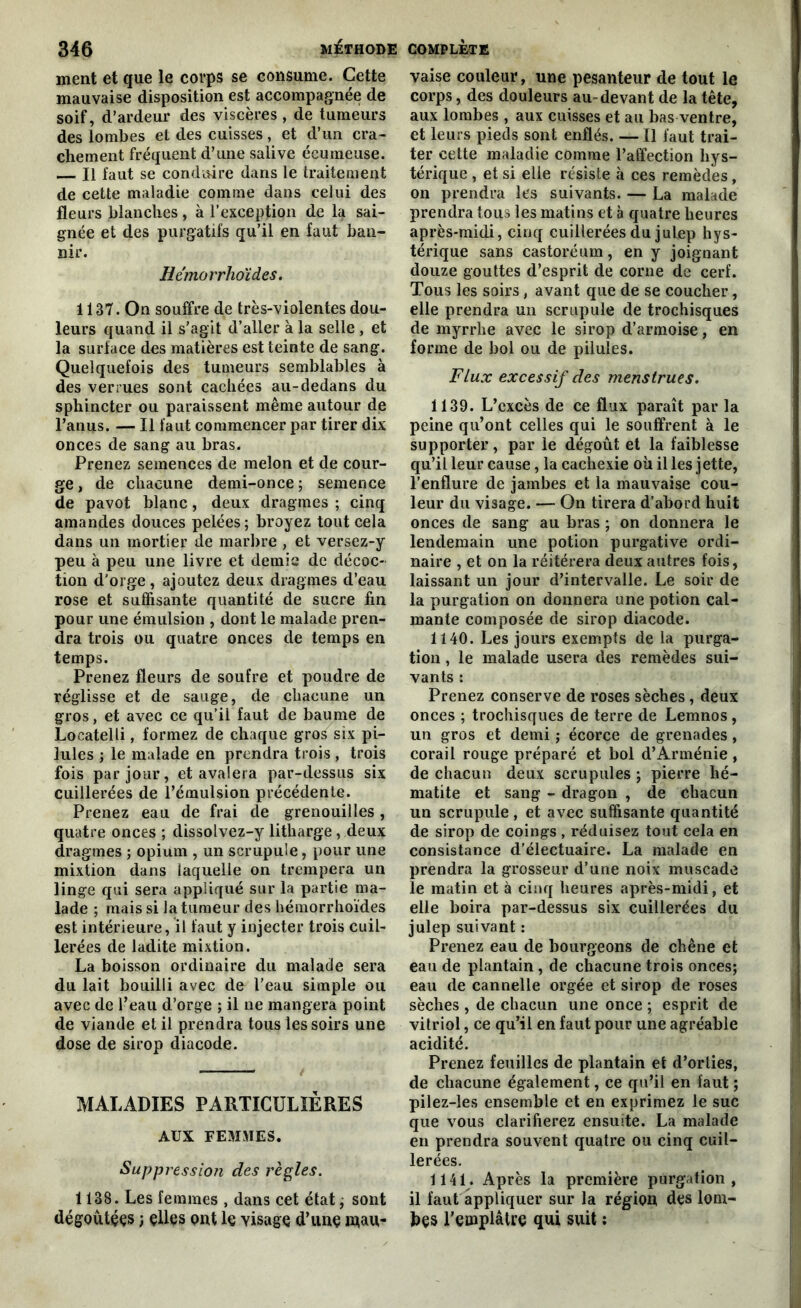ment et que le corps se consume. Cette mauvaise disposition est accompagnée de soif, d’ardeur des viscères, de tumeurs des lombes et des cuisses, et d’un cra- chement fréquent d’une salive écumeuse. — Il faut se conduire dans le traitement de cette maladie comme dans celui des fleurs blanches, à l’exception de la sai- gnée et des purgatifs qu’il en faut ban- nir. Hémorrhoïdes. 1137. On souffre de très-violentes dou- leurs quand il s’agit d’aller à la selle , et la surface des matières est teinte de sang. Quelquefois des tumeurs semblables à des verrues sont cachées au-dedans du sphincter ou paraissent même autour de l’anus. — Il faut commencer par tirer dix onces de sang au bras. Prenez semences de melon et de cour- ge , de chacune demi-once ; semence de pavot blanc, deux dragmes ; cinq amandes douces pelées; broyez tout cela dans un mortier de marbre , et versez-y peu à peu une livre et demie de décoc- tion d’orge , ajoutez deux dragmes d’eau rose et suffisante quantité de sucre fin pour une émulsion , dont le malade pren- dra trois ou quatre onces de temps en temps. Prenez fleurs de soufre et poudre de réglisse et de sauge, de chacune un gros, et avec ce qu’il faut de baume de Locatelli, formez de chaque gros six pi- lules ; le malade en prendra trois , trois fois par jour, et avalera par-dessus six cuillerées de l’émulsion précédente. Prenez eau de frai de grenouilles , quatre onces ; dissolvez-y litharge, deux dragmes ; opium , un scrupule, pour une mixtion dans laquelle on trempera un linge qui sera appliqué sur la partie ma- lade ; mais si la tumeur des hémorrhoïdes est intérieure, il faut y injecter trois cuil- lerées de ladite mixtion. La boisson ordinaire du malade sera du lait bouilli avec de l'eau simple ou avec de l’eau d’orge ; il ne mangera point de viande et il prendra tous les soirs une dose de sirop diacode. MALADIES PARTICULIÈRES AUX FEMMES. Suppressio?i des règles. 1138. Les femmes , dans cet état ; sont dégoutççs ; elles ont le yisage d’une rnau- vaise couleur, une pesanteur de tout le corps, des douleurs au-devant de la tête, aux lombes , aux cuisses et au bas ventre, et leurs pieds sont enflés. — Il faut trai- ter cette maladie comme l’affection hys- térique , et si elle résiste à ces remèdes, on prendra les suivants. — La malade prendra tous les matins et à quatre heures après-midi, cinq cuillerées du julep hys- térique sans castoréum, en y joignant douze gouttes d’esprit de corne de cerf. Tous les soirs, avant que de se coucher, elle prendra un scrupule de trochisques de myrrhe avec le sirop d’armoise, en forme de bol ou de pilules. Flux excessif des menstrues. 1139. L’excès de ce flux paraît par la peine qu’ont celles qui le souffrent à le supporter, par le dégoût et la faiblesse qu’il leur cause, la cachexie où il les jette, l’enflure de jambes et la mauvaise cou- leur du visage. — On tirera d’abord huit onces de sang au bras ; on donnera le lendemain une potion purgative ordi- naire , et on la réitérera deux autres fois, laissant un jour d’intervalle. Le soir de la purgation on donnera une potion cal- mante composée de sirop diacode. 1140. Les jours exempts de la purga- tion , le malade usera des remèdes sui- vants : Prenez conserve de roses sèches, deux onces ; trochisques de terre de Lemnos, un gros et demi ; écorce de grenades, corail rouge préparé et bol d’Arménie , de chacun deux scrupules ; pierre hé- matite et sang - dragon , de chacun un scrupule, et avec suffisante quantité de sirop de coings, réduisez tout cela en consistance d’électuaire. La malade en prendra la grosseur d’une noix muscade le matin et à cinq heures après-midi, et elle boira par-dessus six cuillerées du julep suivant : Prenez eau de bourgeons de chêne et eau de plantain , de chacune trois onces; eau de cannelle orgée et sirop de roses sèches , de chacun une once ; esprit de vitriol, ce qu’il en faut pour une agréable acidité. Prenez feuilles de plantain et d’orties, de chacune également, ce qu’il en faut ; pilez-les ensemble et en exprimez le suc que vous clarifierez ensuite. La malade en prendra souvent quatre ou cinq cuil- lerées. 1141. Après la première purgation, il faut appliquer sur la région des lom- bes l’emplâtre qui suit :