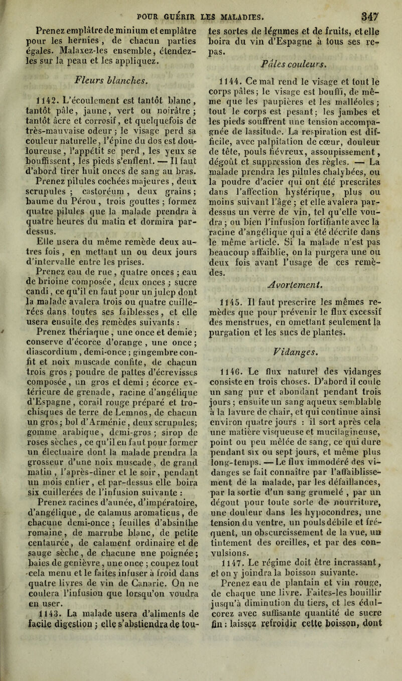 Prenez emplâtre de minium et emplâtre pour les hernies, de chacun parties égales. Malaxez-les ensemble, étendez- les sur la peau et les appliquez. Fleurs blanches. 1142. L’écoulement est tantôt blanc , tantôt pâle, jaune, vert ou noirâtre ; tantôt âcre et corrosif, et quelquefois de très-mauvaise odeur ; le visage perd sa couleur naturelle, l’épine du dos est dou- loureuse , l’appétit se perd , les yeux se bouffissent, les pieds s’enflent. — Il faut d’abord tirer huit onces de sang au bras. Prenez pilules cochées majeures , deux scrupules ; castoréum , deux grains ; baume du Pérou, trois gouttes ; formez quatre pilules que la malade prendra à quatre heures du matin et dormira par- dessus. Elle usera du même remède deux au- tres fois, en mettant un ou deux jours d’intervalle entre les prises. Prenez eau de rue , quatre onces ; eau de brioine composée, deux onces ; sucre candi, ce qu’il en faut pour un julep dont la malade avalera trois ou quatre cuille- rées dans toutes ses faiblesses, et elle usera ensuite des remèdes suivants : Prenez thériaque , une once et demie ; conserve d’écorce d’orange , une once ; diascordium , demi-once ; gingembre con- fit et noix muscade confite, de chacun trois gros ; poudre de pattes d’écrevisses composée , un gros et demi ; écorce ex- térieure de grenade, racine d’angélique d’Espagne, corail rouge préparé et tro- chisques de terre deLemnos, de chacun un gros ; bol d’Arménie , deux scrupules; gomme arabique, demi-gros ; sirop de roses sèches , ce qu’il en faut pour former un électuaire dont la malade prendra la grosseur d’une noix muscade, de grand matin , l’après-dîner et le soir, pendant un mois entier , et par-dessus elle boira six cuillerées de l’infusion suivante : Prenez racines d’aunée, d’impératoire, d’angélique , de calamus aromaticus, de chacune demi-once ; feuilles d’absinthe romaine, de marrube blanc, de petite centaurée, de calament ordinaire et de sauge sèche, de chacune une poignée ; baies de genièvre, une once ; coupez tout cela menu et le faites infuser à froid dans quatre livres de vin de Canarie. On ne coulera l’infusion que lorsqu’on voudra en user. 1143. La malade usera d’aliments de facile digestion ; elle s’abstiendra de tou- tes sortes de légumes et de fruits, et elle boira du vin d’Espagne à tous ses re- pas. Pâles couleurs. 1144. Cernai rend le visage et tout le corps pâles; le visage est bouffi, de mê- me que les paupières et les malléoles ; tout le corps est pesant; les jambes et les pieds souffrent une tension accompa- gnée de lassitude. La respiration est dif- ficile, avec palpitation de cœur, douleur de tête, pouls fiévreux, assoupissement, dégoût et suppression des règles. — La malade prendra les pilules chalybées, ou la poudre d’acier qui ont été prescrites dans l’affection hystérique, plus ou moins suivant l’âge ; et elle avalera par- dessus un verre de vin, tel qu’elle vou- dra ; ou bien l’infusion fortifiante avec la racine d’angélique qui a été décrite dans le même article. Si la malade n’est pas beaucoup affaiblie, on la purgera une ou deux fois avant l’usage de ces remè- des. Avortement. 1145. Il faut prescrire les mêmes re- mèdes que pour prévenir le flux excessif des menstrues, en omettant seulement la purgation et les sucs de plantes. Vidanges. 1146. Le flux naturel des vidanges consiste en trois choses. D’abord il coule un sang pur et abondant pendant trois jours ; ensuite un sang aqueux semblable à la lavure de chair, et qui continue ainsi environ quatre jours : il sort après cela une matière visqueuse et mucilagineuse, point ou peu mêlée de sang, ce qui dure pendant six ou sept jours, et même plus long-temps. —Le flux immodéré des vi- danges se fait connaître par l’affaiblisse- ment de la malade, par les défaillances, par la sortie d’un sang grumelé , par un dégoût pour toute sorte do nourriture, une douleur dans les hypocondres, une tension du ventre, un pouls débile et fré- quent, un obscurcissement de la vue, un tintement des oreilles, et par des con- vulsions. 1147. Le régime doit être incrassant, et on y joindra la boisson suivante. Prenez eau de plantain et vin rouge, de chaque une livre. Faites-les bouillir jusqu’à diminution du tiers, et les édul- corez avec suffisante quantité de sucre fin ; laissez refroidir cette boisson, dont