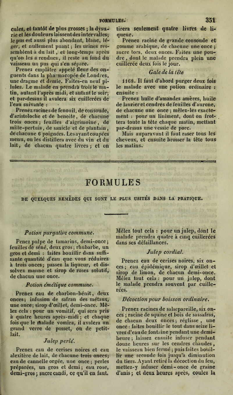 cules, et tantôt de plus grosses ; la dysu- rie et les douleurs laissent des intervalles; le pus est aussi plus abondant, blanc, lé- ger, et nullement puant ; les urines res- semblent à du lait, et long-temps après qu’on les a rendues, il reste au fond du vaisseau un pus qui s’en sépare. Prenez emplâtre appelé fleur des on- guents dans la pharmacopée de Londres, une dragme et demie. Faites-en neuf pi- lules. Le malade en prendrà trois le ma- tin, autant l’après midi, et autant le soir; et par-dessus il avalera six cuillerées de l’eau suivante : Prenez racines de fenouil, de consoude, d’aristoloche et de benoite, de chacune trois onces ; feuilles d’aigrimoine, de mille-pertuis, de sanicle et de plantain, de chacune 6 poignées. Les ayant coupées menu, on les distillera avec du vin et du lait, de chacun quatre livres ; et on tirera seulement quatre livres de li- queur. Prenez racine de grande consolide et gomme arabique, de chacune une once ; sucre tors, deux onces. Faites une pou- dre , dont le malade prendra plein une cuillerée deux fois le jour. Gale de la tête 1168. Il faut d’abord purger deux fois le malade avec une potion ordinaire : ensuite : Prenez huile d’amandes amères, huile de laurier et cendres de feuilles d’aurone, de chacune une once ; mêlez-les exacte- ment : pour un liniment, dont on frot- tera toute la tête chaque matin, mettant par-dessus une vessie de porc. Mais auparavant il faut raser tous les cheveux, et ensuite brosser la tête tous les matins. FORMULES DE QUELQUES REMEDES QUI SONT LE PLUS USITES DANS LA PRATIQUE. Potion purgative commune. Penez pulpe de tamarins, demi-once ; feuilles de séné, deux gros; rhubarbe, un gros et demi : faites bouillir dans suffi- sante quantité d’eau que vous réduirez à trois onces; passez la liqueur, et dis- solvez manne et sirop de roses solutif, de chacun une once. Potion émétique commune. Prenez eau de charbon-bénit, deux onces; infusion de safran des métaux, une once; sirop d’œillet, demi-once. Mê- lez cela : pour un vomitif, qui sera pris à quatre heures après-midi ; et chaque fois que le ihalade vomira, il avalera un grand verre de posset, ou de petit- lait. Julep perlé. Prenez eau de cerises noires et eau alexitère de lait, de chacune trois onces; eau de cannelle orgée, une once ; perles préparées, un gros et demi ; eau rose, demi-gros ; sucre cauidi, ce qu’il en faut. Mêlez tout cela : pour un julep, dont le malade prendra quatre à cinq cuillerées dans ses défaillances. Julep cordial. Prenez eau de cerises noires, six on- ces ; eau épidémique, sirop d’œillet et sirop de limon, de chacun demi-once. Mêlez tout cela : pour un julep, dont le malade prendra souvent par cuille- rées. Décoction pour boisson ordinaire. Prenez racines de salsepareille, six on- ces ; racine de squine et bois de sassafras, de chacun deux onces ; réglisse , une once : faites bouillir le tout dans seize li- vres d’eau de fontaine pendant une demi- heure ; laissez ensuite infuser pendant douze heures sur les cendres chaudes, le vaisseau bien fermé ; puis faites bouil- lir une seconde fois jusqu’à diminution du tiers. Ayant retiré la décoction du feu, mettez-y infuser demi-once de graine d’anis ; et deux heures après, coulez la