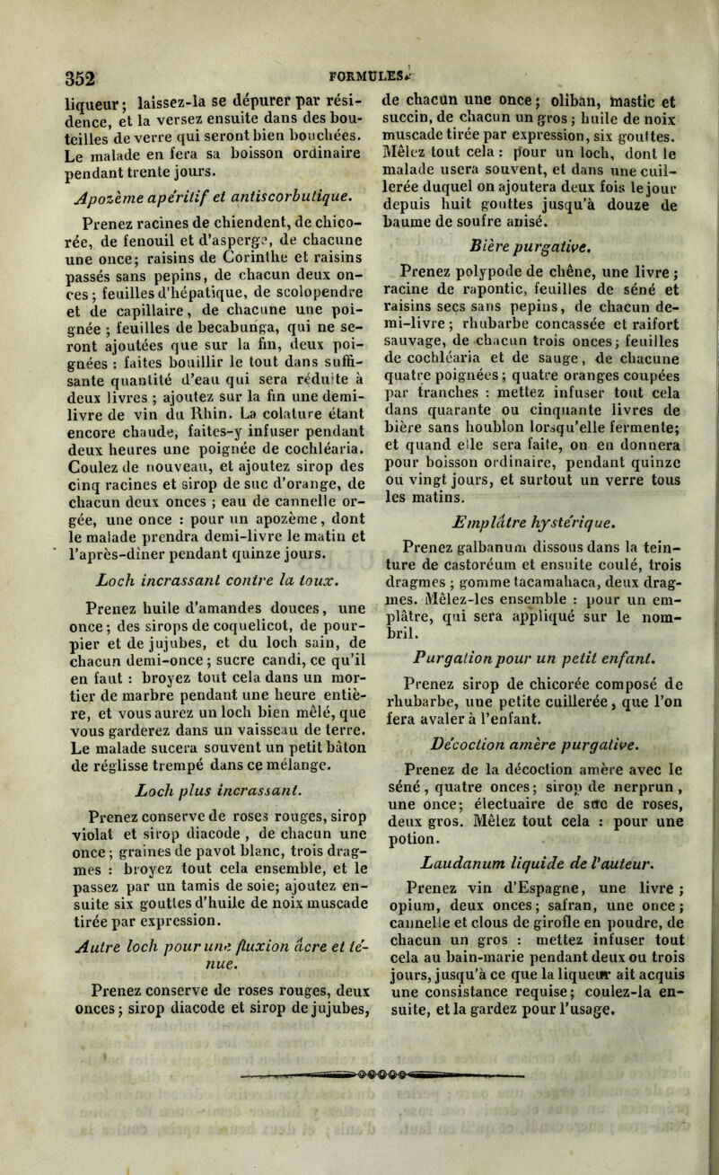 852 liqueur ; laissez-la se dépurer par rési- dence et la versez ensuite dans des bou- teilles de verre qui seront bien bouchées. Le malade en fera sa boisson ordinaire pendant trente jours. Apozème apéritif et antiscorbulique. Prenez racines de chiendent, de chico- rée, de fenouil et d’asperge, de chacune une once; raisins de Corinthe et raisins passés sans pépins, de chacun deux on- ces; feuilles d’hépatique, de scolopendre et de capillaire, de chacune une poi- gnée ; feuilles de becaburiga, qui ne se- ront ajoutées que sur la fin, deux poi- gnées : faites bouillir le tout dans suffi- sante quantité d’eau qui sera rédu;te à deux livres ; ajoutez sur la fin une demi- livre de vin clu Rhin. La colature étant encore chaude, faites-y infuser pendant deux heures une poignée de cochléaria. Coulez de nouveau, et ajoutez sirop des cinq racines et sirop de suc d’orange, de chacun deux onces ; eau de cannelle or- gée, une once : pour un apozème, dont le malade prendra demi-livre le matin et l’après-diner pendant quinze jours. Loch incrassant contre la toux. Prenez huile d’amandes douces, une once; des sirops de coquelicot, de pour- pier et de jujubes, et du loch sain, de chacun demi-once ; sucre candi, ce qu’il en faut : broyez tout cela dans un mor- tier de marbre pendant une heure entiè- re, et vous aurez un loch bien mêlé, que vous garderez dans un vaisseau de terre. Le malade sucera souvent un petit bâton de réglisse trempé dans ce mélange. Loch plus incrassant. Prenez conserve de roses rouges, sirop violai et sirop diacode , de chacun une once ; graines de pavot blanc, trois drag- mes : broyez tout cela ensemble, et le passez par un tamis de soie; ajoutez en- suite six gouttes d’huile de noix muscade tirée par expression. Autre loch pour une fluxion âcre et té- nue. Prenez conserve de roses rouges, deux onces; sirop diacode et sirop de jujubes, de chacun une once ; oliban, mastic et succin, de chacun un gros ; huile de noix muscade tirée par expression, six gouttes. Mêlez tout cela : pour un loch, dont le malade usera souvent, et dans une cuil- lerée duquel on ajoutera deux fois le jour depuis huit gouttes jusqu’à douze de baume de soufre anisé. Bière purgative. Prenez polypode de chêne, une livre ; racine de rapontic, feuilles de séné et raisins secs sans pépins, de chacun de- mi-livre ; rhubarbe concassée et raifort sauvage, de chacun trois onces; feuilles de cochléaria et de sauge, de chacune quatre poignées ; quatre oranges coupées par tranches : mettez infuser tout cela dans quarante ou cinquante livres de bière sans houblon lorsqu’elle fermente; et quand elle sera faite, on en donnera pour boisson ordinaire, pendant quinze ou vingt jours, et surtout un verre tous les matins. Emplâtre hystérique. Prenez galbanum dissous dans la tein- ture de castoréum et ensuite coulé, trois dragmes ; gomme tacamahaca, deux drag- mes. iVIêlez-les ensemble : pour un em- plâtre, qui sera appliqué sur le nom- bril. Purgation pour un petit enfant. Prenez sirop de chicorée composé de rhubarbe, une petite cuillerée, que l’on fera avaler à l’enfant. Décoction amère purgative. Prenez de la décoction amère avec le séné , quatre onces ; sirop de nerprun , une once; électuaire de scre de roses, deux gros. Mêlez tout cela : pour une potion. Laudanum liquide de Vauteur. Prenez vin d’Espagne, une livre; opium, deux onces; safran, une once; cannelle et clous de girofle en poudre, de chacun un gros : mettez infuser tout cela au bain-marie pendant deux ou trois jours, jusqu'à ce que la liqueur ait acquis une consistance requise; coulez-la en- suite, et la gardez pour l’usage.