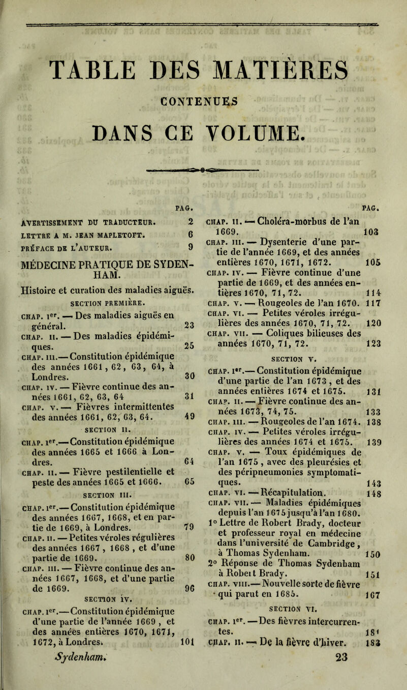 TABLE DES MATIÈRES CONTENUES DANS CE VOLUME. PAG. AVERTISSEMENT DU TRADUCTEUR. 2 LETTRE A M. JEAN MAPLETOFT. 6 PRÉFACE DE L’AUTEUR. 9 MÉDECINE PRATIQUE DE SYDEN- HAM. Histoire et curation des maladies aiguës. SECTION PREMIÈRE. chap. Ier. — Des maladies aiguës en général. _ 23 chap. îi. — Des maladies épidémi- ques. 25 chap. m.— Constitution épidémique des années 1661,62 , 63, 64, à Londres. 30 chap. iv. —Fièvre continue des an- nées 1661, 62, 63, 64 31 chap. v.— Fièvres intermittentes des années 1661, 62, 63, 64. 49 SECTION II. chap. Ier.—Constitution épidémique des années 1665 et 1666 à Lon- dres. 64 chap. ii. — Fièvre pestilentielle et peste des années 1665 et 1666. 65 section m. chap. Ier.— Constitution épidémique des années 1667, 1668, et en par- tie de 1669, à Londres. 79 chap. ii. —Petites véroles régulières des années 1667 , 1668 , et d’une partie de 1669. 80 chap. m. — Fièvre continue des an- nées 1667, 1668, et d’une partie de 1669. 96 section iv. chap. Ier.—Constitution épidémique d’une partie de l’année 1669 , et des années entières 1670, 1671, 1672, à Londres* 101 Sydenham» PAG. chap. ii. *— Choléra-morbus de l’an 1669. 103 chap. iii. — Dysenterie d'une par- tie de l’année 1669, et des années entières 1670, 1671, 1672. 105 chap. iv. — Fièvre continue d’une partie de 1669, et des années en- tières 1670, 71, 72. 114: chap. v.—. Rougeoles de l’an 1670. 117 chap. vi. — Petites véroles irrégu- lières des années 1670, 71, 72. 120 chap. vii. — Coliques bilieuses des années 1670, 71, 72. 123 SECTION V. Chap. i*r.— Constitution épidémique d’une partie de l’an 1673 , et des années entières 1674 et 1675. 131 chap. ii. — Fièvre continue des an- nées 1673, 74, 75. 133 chap. m. — Rougeoles de l’an 1674. 138 chap. iv. — Petites véroles irrégu- lières des années 1674 et 1675. 139 chap. v. — Toux épidémiques de l’an 1675 , avec des pleurésies et des péripneumonies symptomati- ques. 143 chap. vi.—Récapitulation. 148 chap. vii. — Maladies épidémiques depuis l’an 167 5 jusqu’à l’an 1680. 1° Lettre de Robert Brady, docteur et professeur royal en médecine dans l’université de Cambridge , à Thomas Sydenham. 150 2° Réponse de Thomas Sydenham à Robeit Brady. 151 chap. viii.— Nouvelle sorte de fièvre - qui parut en 1685. 167 SECTION vi. chap. 1er. —Des fièvres intercurren- tes. 181 chap, ii. —. De la fièvre d'Jbiver. 183 23