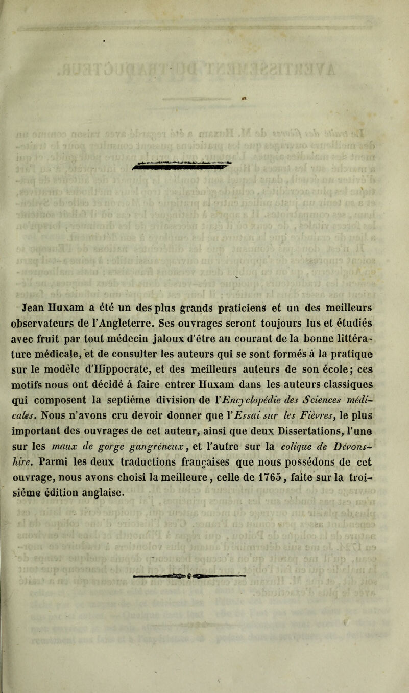 Jean Huxam a été un des plus grands praticiens et un des meilleurs observateurs de l’Angleterre. Ses ouvrages seront toujours lus et étudiés avec fruit par tout médecin jaloux d’être au courant de la bonne littéra- ture médicale, et de consulter les auteurs qui se sont formés à la pratique sur le modèle d’Hippocrate, et des meilleurs auteurs de son école; ces motifs nous ont décidé à faire entrer Huxam dans les auteurs classiques qui composent la septième division de Y Encyclopédie des Sciences médi- cales. Nous n’avons cru devoir donner que Y Essai sur les Fièvres, le plus important des ouvrages de cet auteur, ainsi que deux Dissertations, l’une sur les maux de gorge gangréneux, et l’autre sur la colique de Dévons- hire. Parmi les deux traductions françaises que nous possédons de cet ouvrage, nous avons choisi la meilleure, celle de 1765, faite sur la troi- sième édition anglaise.