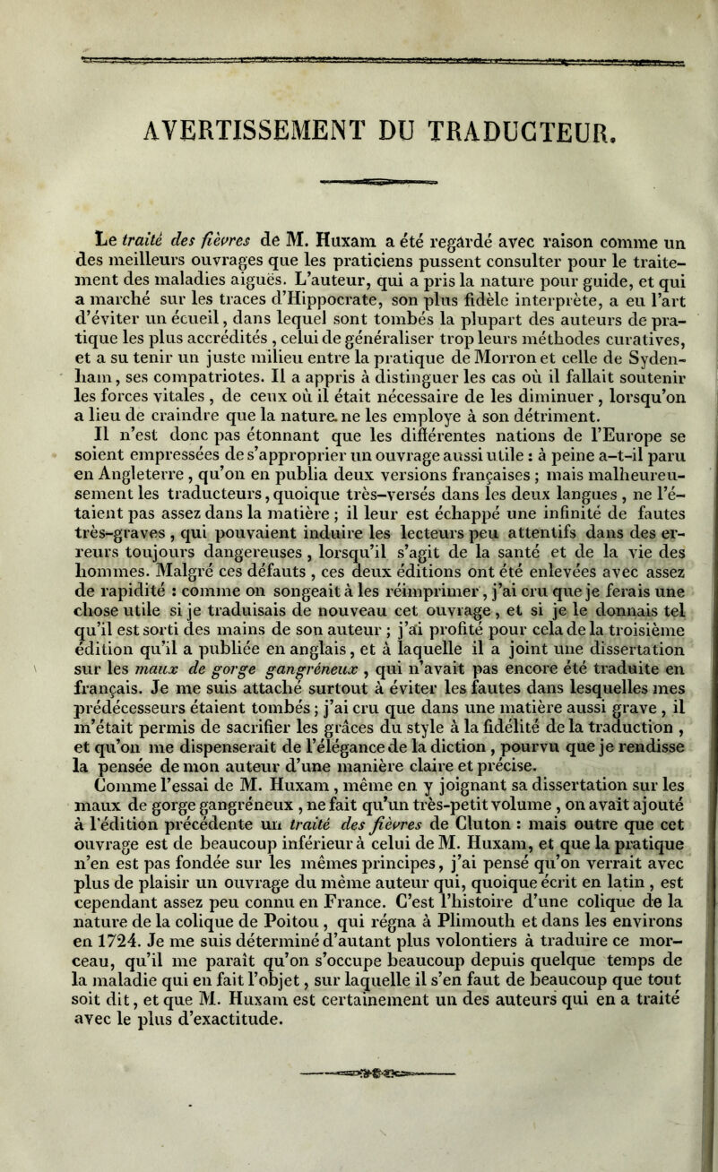 AVERTISSEMENT DU TRADUCTEUR Le traité des fièvres de M. Huxain a été regardé avec raison comme un des meilleurs ouvrages que les praticiens pussent consulter pour le traite- ment des maladies aiguës. L’auteur, qui a pris la nature pour guide, et qui a marché sur les traces d’Hippocrate, son plus fidèle interprète, a eu l’art d’éviter un écueil, dans lequel sont tombés la plupart des auteurs de pra- tique les plus accrédités , celui de généraliser trop leurs méthodes curatives, a lieu de craindre que la nature, ne les employé à son détriment. Il n’est donc pas étonnant que les différentes nations de l’Europe se soient empressées de s’approprier un ouvrage aussi utile : à peine a-t-il paru en Angleterre, qu’on en publia deux versions françaises ; mais malheureu- sement les traducteurs, quoique très-versés dans les deux langues , ne l’é- taient pas assez dans la matière ; il leur est échappé une infinité de fautes très-graves , qui pouvaient induire les lecteurs peu attentifs dans des er- reurs toujours dangereuses , lorsqu’il s’agit de la santé et de la vie des hommes. Malgré ces défauts , ces deux éditions ont été enlevées avec assez de rapidité : comme on songeait à les réimprimer, j’ai cru que je ferais une chose utile si je traduisais de nouveau cet ouvrage , et si je le donnais tel qu’il est sorti des mains de son auteur ; j’ai profité pour cela de la troisième édition qu’il a publiée en anglais, et à laquelle il a joint une dissertation sur les maux de gorge gangréneux , qui n’avait pas encore été traduite en français. Je me suis attaché surtout à éviter les fautes dans lesquelles mes prédécesseurs étaient tombés ; j’ai cru que dans une matière aussi grave , il m’était permis de sacrifier les grâces du style à la fidélité de la traduction , et qu’on me dispenserait de l’élégance de la diction , pourvu que je rendisse la pensée démon auteur d’une manière claire et précise. Comme l’essai de M. Huxam , même en y joignant sa dissertation sur les maux de gorge gangréneux , ne fait qu’un très-petit volume, on avait ajouté à l’édition précédente un traité des fièvres de Cluton : mais outre que cet ouvrage est de beaucoup inférieur à celui de M. Huxam, et que la pratique n’en est pas fondée sur les mêmes principes, j’ai pensé qu’on verrait avec plus de plaisir un ouvrage du même auteur qui, quoique écrit en latin , est cependant assez peu connu en France. C’est l’histoire d’une colique de la nature de la colique de Poitou , qui régna à Plimouth et dans les environs en 1724. Je me suis déterminé d’autant plus volontiers à traduire ce mor- ceau, qu’il me paraît qu’on s’occupe beaucoup depuis quelque temps de la maladie qui en fait l’objet, sur laquelle il s’en faut de beaucoup que tout soit dit, et que M. Huxam est certainement un des auteurs qui en a traité avec le plus d’exactitude.