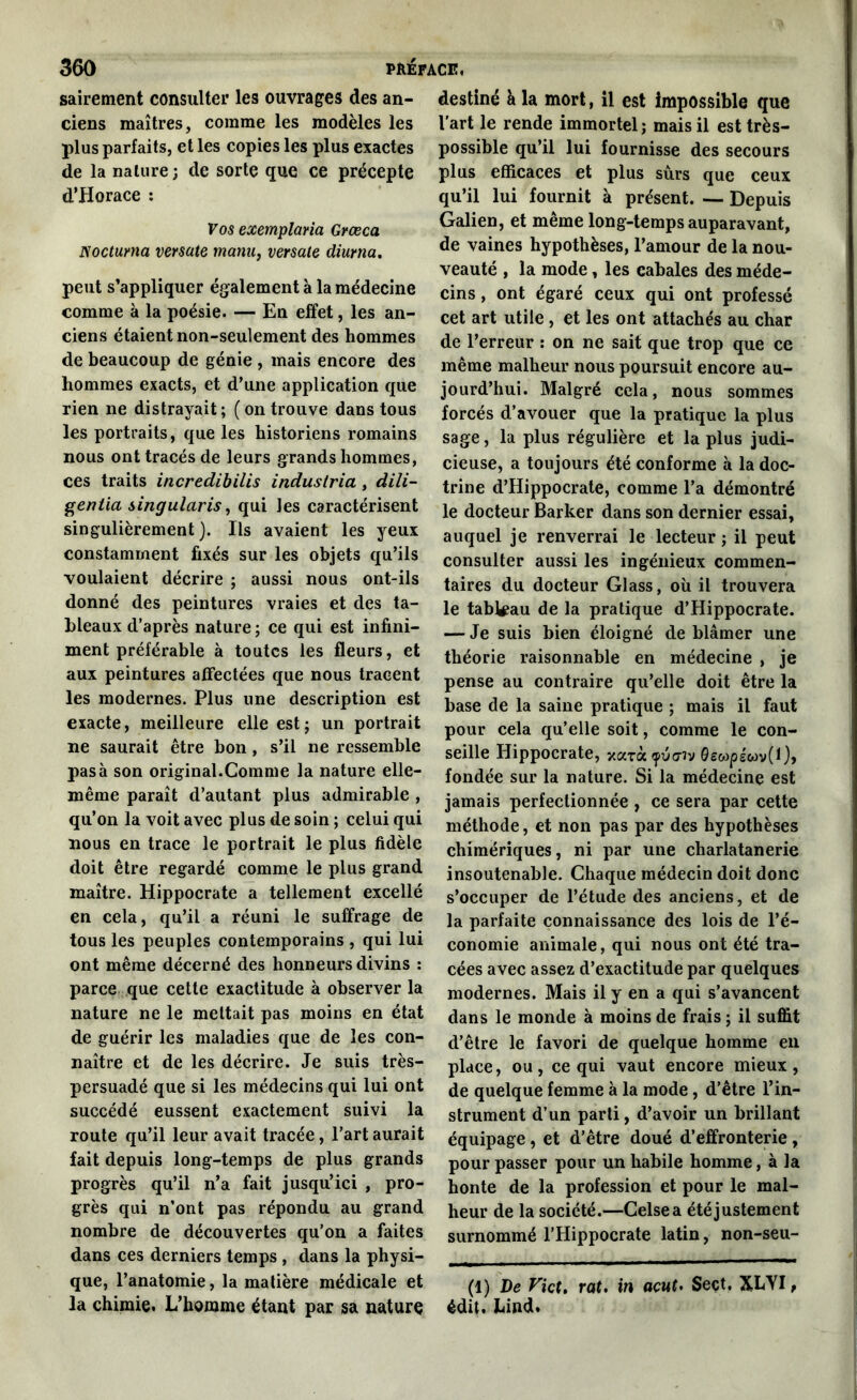 sairement consulter les ouvrages des an- ciens maîtres, comme les modèles les plus parfaits, et les copies les plus exactes de la nature ; de sorte que ce précepte d’Horace : Eos exemplaria Grœca Nocturna versate manu, versale diurna. peut s’appliquer également à la médecine comme à la poésie. — En effet, les an- ciens étaient non-seulement des hommes de beaucoup de génie , mais encore des hommes exacts, et d’une application que rien ne distrayait; (on trouve dans tous les portraits, que les historiens romains nous ont tracés de leurs grands hommes, ces traits incredibilis industriel, dili- gentia singularis, qui les caractérisent singulièrement). Ils avaient les yeux constamment fixés sur les objets qu’ils voulaient décrire ; aussi nous ont-ils donné des peintures vraies et des ta- bleaux d’après nature ; ce qui est infini- ment préférable à toutes les fleurs, et aux peintures affectées que nous tracent les modernes. Plus une description est exacte, meilleure elle est; un portrait ne saurait être bon , s’il ne ressemble pas à son original.Comme la nature elle- même paraît d’autant plus admirable , qu’on la voit avec plus de soin ; celui qui nous en trace le portrait le plus fidèle doit être regardé comme le plus grand maître. Hippocrate a tellement excellé en cela, qu’il a réuni le suffrage de tous les peuples contemporains , qui lui ont même décerné des honneurs divins : parce que cette exactitude à observer la nature ne le mettait pas moins en état de guérir les maladies que de les con- naître et de les décrire. Je suis très- persuadé que si les médecins qui lui ont succédé eussent exactement suivi la route qu’il leur avait tracée, l’art aurait fait depuis long-temps de plus grands progrès qu’il n’a fait jusqu’ici , pro- grès qui n’ont pas répondu au grand nombre de découvertes qu’on a faites dans ces derniers temps , dans la physi- que, l’anatomie, la matière médicale et la chimie. L’homme étant par sa nature destiné h la mort, il est impossible que l’art le rende immortel; mais il est très- possible qu’il lui fournisse des secours plus efficaces et plus sûrs que ceux qu’il lui fournit à présent. — Depuis Galien, et même long-temps auparavant, de vaines hypothèses, l’amour de la nou- veauté , la mode, les cabales des méde- cins , ont égaré ceux qui ont professé cet art utile , et les ont attachés au char de l’erreur : on ne sait que trop que ce même malheur nous poursuit encore au- jourd’hui. Malgré cela, nous sommes forcés d’avouer que la pratique la plus sage, la plus régulière et la plus judi- cieuse, a toujours été conforme à la doc- trine d’Hippocrate, comme l’a démontré le docteur Barker dans son dernier essai, auquel je renverrai le lecteur ; il peut consulter aussi les ingénieux commen- taires du docteur Glass, où il trouvera le tableau de la pratique d’Hippocrate. — Je suis bien éloigné de blâmer une théorie raisonnable en médecine , je pense au contraire qu’elle doit être la base de la saine pratique ; mais il faut pour cela qu’elle soit, comme le con- seille Hippocrate, xarà^uo-îv 0e«pswv(l), fondée sur la nature. Si la médecine est jamais perfectionnée , ce sera par cette méthode, et non pas par des hypothèses chimériques, ni par une charlatanerie insoutenable. Chaque médecin doit donc s’occuper de l’étude des anciens, et de la parfaite connaissance des lois de l’é- conomie animale, qui nous ont été tra- cées avec assez d’exactitude par quelques modernes. Mais il y en a qui s’avancent dans le monde à moins de frais ; il suffit d’être le favori de quelque homme en place, ou, ce qui vaut encore mieux, de quelque femme à la mode, d’être l’in- strument d’un parti, d’avoir un brillant équipage, et d’être doué d’effronterie , pour passer pour un habile homme, à la honte de la profession et pour le mal- heur de la société.—Celsea été justement surnommé l’Hippocrate latin, non-seu- (1) De Vict. rat. in acut> Sect. XLYI, édit. Lind.