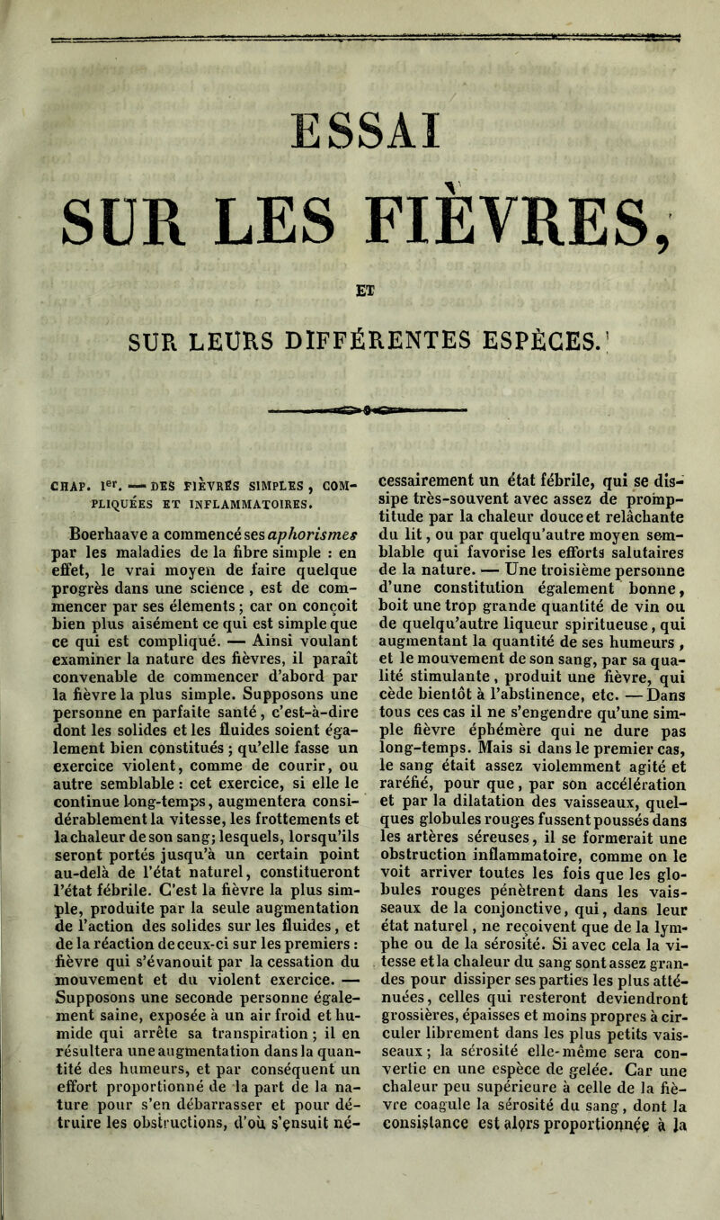 / ESSAI SUR LES FIÈVRES, ET SUR LEURS DIFFÉRENTES ESPÈCES.' ■ rrriST» m. CHAP. 1er. —DES FIÈVRES SIMPLES, COM- PLIQUEES ET INFLAMMATOIRES. Boerhaave a commencé ses aphorismes par les maladies de la fibre simple : en effet, le vrai moyen de faire quelque progrès dans une science , est de com- mencer par ses éléments ; car on conçoit bien plus aisément ce qui est simple que ce qui est compliqué. — Ainsi voulant examiner la nature des fièvres, il paraît convenable de commencer d’abord par la fièvre la plus simple. Supposons une personne en parfaite santé, c’est-à-dire dont les solides et les fluides soient éga- lement bien constitués ; qu’elle fasse un exercice violent, comme de courir, ou autre semblable : cet exercice, si elle le continue long-temps, augmentera consi- dérablement la vitesse, les frottements et la chaleur de son sang; lesquels, lorsqu’ils seront portés jusqu’à un certain point au-delà de l’état naturel, constitueront l’état fébrile. C’est la fièvre la plus sim- ple, produite par la seule augmentation de l’action des solides sur les fluides, et de la réaction de ceux-ci sur les premiers : fièvre qui s’évanouit par la cessation du mouvement et du violent exercice. — Supposons une seconde personne égale- ment saine, exposée à un air froid et hu- mide qui arrête sa transpiration ; il en résultera une augmentation dans la quan- tité des humeurs, et par conséquent un effort proportionné de la part de la na- ture pour s’en débarrasser et pour dé- truire les obstructions, d’où s’ensuit né- cessairement un état fébrile, qui se dis- sipe très-souvent avec assez de promp- titude par la chaleur douce et relâchante du lit, ou par quelqu’autre moyen sem- blable qui favorise les efforts salutaires de la nature. — Une troisième personne d’une constitution également bonne, boit une trop grande quantité de vin ou de quelqu’autre liqueur spiritueuse, qui augmentant la quantité de ses humeurs , et le mouvement de son sang, par sa qua- lité stimulante , produit une fièvre, qui cède bientôt à l’abstinence, etc. —Dans tous ces cas il ne s’engendre qu’une sim- ple fièvre éphémère qui ne dure pas long-temps. Mais si dans le premier cas, le sang était assez violemment agité et raréfié, pour que, par son accélération et par la dilatation des vaisseaux, quel- ques globules rouges fussent poussés dans les artères séreuses, il se formerait une obstruction inflammatoire, comme on le voit arriver toutes les fois que les glo- bules rouges pénètrent dans les vais- seaux de la conjonctive, qui, dans leur état naturel, ne reçoivent que de la lym- phe ou de la sérosité. Si avec cela la vi- tesse et la chaleur du sang sont assez gran- des pour dissiper ses parties les plus atté- nuées, celles qui resteront deviendront grossières, épaisses et moins propres à cir- culer librement dans les plus petits vais- seaux ; la sérosité elle- même sera con- vertie en une espèce de gelée. Car une chaleur peu supérieure à celle de la fiè- vre coagule la sérosité du sang, dont la consistance est alçrs proportionnée à la