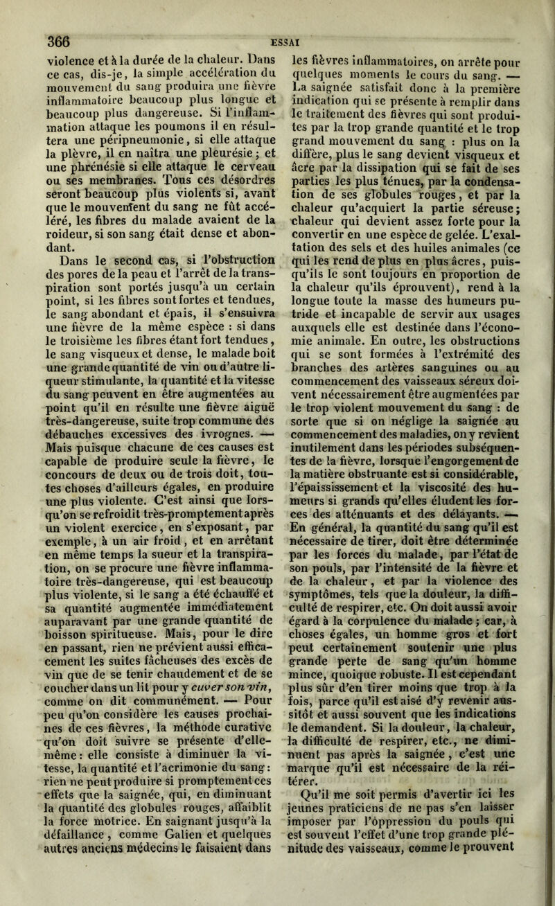 violence et à la durée de la chaleur. Dans ce cas, dis-je, la simple accélération du mouvement du sang produira une fièvre inflammatoire beaucoup plus longue et beaucoup plus dangereuse. Si l'inflam- mation attaque les poumons il en résul- tera une péripneumonie, si elle attaque la plèvre, il en naîtra une pleurésie ; et une phrénésie si elle attaque le cerveau ou ses membranes. Tous ces désordres seront beaucoup plus violents si, avant que le mouvenîent du sang ne fût accé- léré, les fibres du malade avaient de la roideur, si son sang était dense et abon- dant. Dans le second cas, si l'obstruction des pores de la peau et l’arrêt de la trans- piration sont portés jusqu’à un certain point, si les fibres sont fortes et tendues, le sang abondant et épais, il s’ensuivra une fièvre de la même espèce : si dans le troisième les fibres étant fort tendues, le sang visqueux et dense, le malade boit une grande quantité de vin ou d’autre li- queur stimulante, la quantité et la vitesse du sang peuvent en être augmentées au point qu’il en résulte une fièvre aiguë très-dangereuse, suite trop commune des débauches excessives des ivrognes. — Mais puisque chacune de ces causes est capable de produire seule la fièvre, le concours de deux ou de trois doit, tou- tes choses d’ailleurs égales, en produire une plus violente. C’est ainsi que lors- qu’on se refroidit très-promptement après un violent exercice, en s’exposant, par exemple, à un air froid, et en arrêtant en même temps la sueur et la transpira- tion, on se procure une fièvre inflamma- toire très-dangereuse, qui est beaucoup plus violente, si le sang a été échauffé et sa quantité augmentée immédiatement auparavant par une grande quantité de boisson spiritueuse. Mais, pour le dire en passant, rien ne prévient aussi effica- cement les suites fâcheuses des excès de vin que de se tenir chaudement et de se coucher dans un lit pour y cuver son vin, comme on dit communément. —- Pour peu qu’on considère les causes prochai- nes de ces fièvres, la méthode curative qu’on doit suivre se présente d’elle- même: elle consiste à diminuer la vi- tesse, la quantité et l’acrimonie du sang: rien ne peut produire si promptement ces effets que la saignée, qui, en diminuant la quantité des globules rouges, affaiblit la force motrice. En saignant jusqu’à la défaillance , comme Galien et quelques autres anciens médecins le faisaient dans les fièvres inflammatoires, on arrête pour quelques moments le cours du sang. —- La saignée satisfait donc à la première indication qui se présente à remplir dans le traitement des fièvres qui sont produi- tes par la trop grande quantité et le trop grand mouvement du san^ : plus on la diffère, plus le sang devient visqueux et âcre par la dissipation qui se fait de ses parties les plus ténues, par la condensa- tion de ses globules rouges, et par la chaleur qu’acquiert la partie séreuse; chaleur qui devient assez forte pour la convertir en une espèce de gelée. L’exal- tation des sels et des huiles animales (ce qui les rend de plus en plus âcres, puis- qu’ils le sont toujours en proportion de la chaleur qu’ils éprouvent), rend à la longue toute la masse des humeurs pu- tride et incapable de servir aux usages auxquels elle est destinée dans l’écono- mie animale. En outre, les obstructions qui se sont formées à l’extrémité des branches des artères sanguines ou au commencement des vaisseaux séreux doi- vent nécessairement être augmentées par le trop violent mouvement du sang : de sorte que si on néglige la saignée au commencement des maladies, on y revient inutilement dans les périodes subséquen- tes de la fièvre, lorsque l’engorgement de la matière obstruante est si considérable, l’épaississement et la viscosité des hu- meurs si grands qu’elles éludent les for- ces des atténuants et des délayants. —- En général, la quantité du sang qu’il est nécessaire de tirer, doit être déterminée par les forces du malade, par l’état de son pouls, par l’intensité de la fièvre et de la chaleur, et par la violence des symptômes, tels que la douleur, la diffi- culté de respirer, etc. On doit aussi avoir égard à la corpulence du malade ; car, à choses égales, un homme gros et fort peut certainement soutenir une plus grande perte de sang qu’un homme mince, quoique robuste. Il est cependant plus sûr d’en tirer moins que trop à la fois, parce qu’il est aisé d’y revenir aus- sitôt et aussi souvent que les indications le demandent. Si la douleur, la chaleur, la difficulté de respirer, etc., ne dimi- nuent pas après la saignée , c’est une marque qu’il est nécessaire de la réi- térer. Qu’il me soit permis d’avertir ici les jeunes praticiens de ne pas s’en laisser imposer par l’oppression du pouls qui est souvent l’effet d’une trop grande plé- nitude des vaisseaux, comme le prouvent