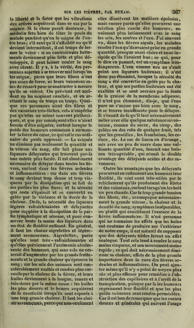 la liberté et la force que les vibrations des artères acquièrent dans ce cas par la saignée. Si la chose paraît douteuse, le médecin fera bien de tâter le pouls du malade pendant qu’on le saigne de l’au- tre bras ; s’il sent qu’il s’affaiblit ou qu’il devient intermittent, il est temps de fer- mer la veine : si au contraire^es batte- ments deviennent plus forts et plus dé- veloppés, il peut laisser couler le sang avec sûreté. Il y a, à la vérité, des per- sonnes sujettes à se trouver mal lorsqu’on les saigne, parce que leurs fibres n'onfc pas assez de force, ni leurs vaisseaux as- sez de ressort pour se contracter à mesure qu’ils se vident. On prévient cet acci- dent en les saignant couchés, et en ar- rêtant le sang de temps en temps. Quoi- que ces personnes aient des fibres et des vaisseaux très-lâches, cela n’empêche pas qu’elles ne soient souvent pléthori- ques, et que par conséquent elles n’aient besoin d’être saignées, surtout lorsque le poids des humeurs commence à surmon- ter la force du cœur, ce qui est le cas ordi- naire du pouls oppressé. — La saignée ne diminue pas seulement la quantité et la vitesse du sang, elle fait place aux liqueurs délayantes qui trouvent par-là une entrée plus facile. Il est absolument nécessaire de délayer dans toutes les fiè- vres, surtout dans lès fièvres ardentes et inflammatoires : car dans ces fièvres le sang devient trop dense et trop vis- queux par la dissipation qui se fait de ses parties les plus fines; et la sérosité qui reste s’épaissit et se convertit en gelée par la violence et la durée de la chaleur. De-là, la nécessité des liqueurs légères rafraîchissantes et délayantes pour suppléer à la dissipation de la par- tie lymphatique et séreuse, et pour con- server toute la masse des liqueurs dans un état de fluidité suffisant. En général, il faut les choisir aigrelettes et légère- ment savonneuses. Aigrelettes, parce qu’elles sont très - rafraîchissantes et qu’elles préviennent l’acrimonie alcales- eente des humeurs, qui sans cela ne ces- serait d’augmenter par les grands frotte- ments et la grande chaleur qu’éprouve le sang ; car les sels des animaux sont con- sidérablement exaltés et rendus plus cor- rosifs par la chaleur de la fièvre, et leurs huiles deviennent à la longue, rances et très-âcres par la même cause : les huiles les plus douces et le beurre acquièrent de la causticité lorsqu’ils sont exposés à une trop grande chaleur. Il faut les choi- sir savonneuses, parce que non-seulement elles dissolvent les matières épaissies, mais encore parce qu’elles procurent une mixtion plus exacte des humeurs, en unissant plus intimement avec le sang les sels, les soufres et l’eau. J’ai souvent vu, dans les fièvres aiguës, les malades rendre l’eau qu’ils avaient prise en grande quantité, presque aussi claire et aussi in- sipide qu’ils l’avaient bue ; ce qui, pour le dire en passant, est un symptôme très- dangereux. L’eau comme eau ne s’unit point aux liqueurs huileuses; il n’est donc pas étonnant, lorsque la sérosité du sang a été convertie en gelée par la cha- leur, et que ses parties huileuses ont été exaltées et se sont accrues par la fonte de la graisse de la membrane adipeuse; il n’est pas étonnant, dis-je, que l’eau pure ne s’unisse pas bien avec le sang, et se trouve insuffisante pour le délayer. Il s’ensuit de-là qu’il faut nécessairement mêler avec elle quelque substance savon- neuse , comme du sucre, du sirop, des gelées ou des robs de quelque fruit, tels que les groseilles , les framboises, les ce- rises , etc. Le suc de limon ou d’orange , mis avec un peu de sucre dans une suf- fisante quantité d’eau, fournit une bois- son très-agréable, qui réunit le double avantage des délayants acides et des sa- vonneux. Outre les avantages que les délayants procurent en redonnant aux humeurs leur fluidité, ils sont aussi très-utiles par le relâchement qu’ils produisent des fibres et des vaisseaux, surtout lorsqu’on les boit un peu chauds. Car la trop grande tension des fibres, etc., accompagne nécessaire- ment la grande vitesse, la chaleur et la densité du sang, symptômes inséparables, ou plutôt qui constituent l’essence de la fièvre inflammatoire. Il n’est personne qui ne connaisse les effets que les bains ont coutume de produire sur l’extérieur de notre corps, il est naturel de supposer que des délayants tièdes feront un effet analogue. Tout cela tend à rendre le sang moins visqueux, et son mouvement moins rapide ; ce qui doit nécessairement dimi- nuer sa chaleur, effets de la plus grande importance dans la cure des fièvres ar- dentes et inflammatoires. On peut ajou- ter même qu’il n'y a point de moyen plus sûr et plus efficace pour remédier à l’ob- struction des capillaires et à l’arrêt de la transpiration, puisque par là les humeurs reprennent leur fluidité et que les plus petits vaisseaux sont rendus perméables. Car il est bon de remarquer que les sueurs douces et générales qui suivent l’usage