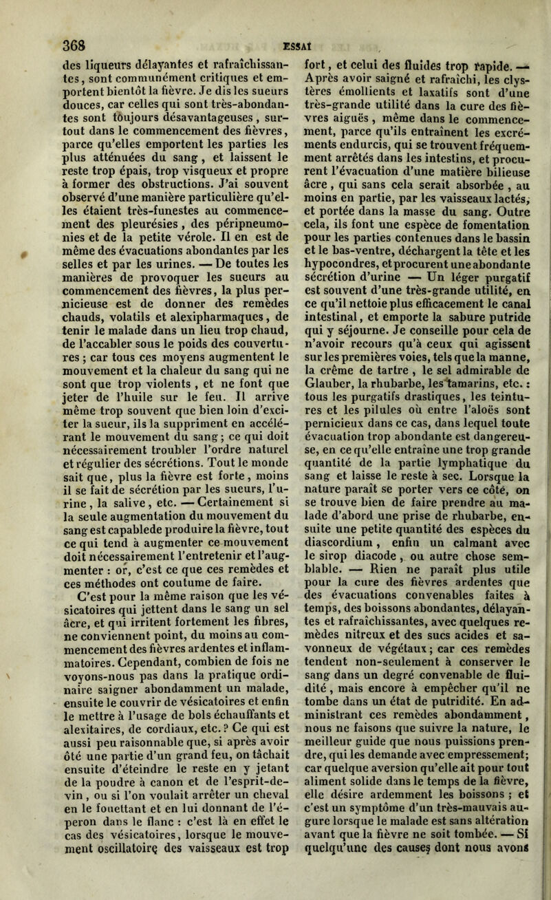 des liqueurs délayantes et rafraîchissan- tes, sont communément critiques et em- portent bientôt la fièvre. Je dis les sueurs douces, car celles qui sont très-abondan- tes sont toujours désavantageuses , sur- tout dans le commencement des fièvres, parce qu’elles emportent les parties les plus atténuées du sang , et laissent le reste trop épais, trop visqueux et propre à former des obstructions. J’ai souvent observé d’une manière particulière qu’el- les étaient très-funestes au commence- ment des pleurésies, des péripneumo- nies et de la petite vérole. Il en est de même des évacuations abondantes par les selles et par les urines. — De toutes les manières de provoquer les sueurs au commencement des fièvres, la plus per- nicieuse est de donner des remèdes chauds, volatils et alexipharmaques, de tenir le malade dans un lieu trop chaud, de l’accabler sous le poids des couvertu- res ; car tous ces moyens augmentent le mouvement et la chaleur du sang qui ne sont que trop violents , et ne font que jeter de l’huile sur le feu. Il arrive même trop souvent que bien loin d’exci- ter la sueur, ils la suppriment en accélé- rant le mouvement du sang ; ce qui doit nécessairement troubler l’ordre naturel et régulier des sécrétions. Tout le monde sait que, plus la fièvre est forte, moins il se fait de sécrétion par les sueurs, l’u- rine , la salive , etc. — Certainement si la seule augmentation du mouvement du sang est capablede produire la fièvre, tout ce qui tend à augmenter ce mouvement doit nécessairement l’entretenir et l’aug- menter : or, c’est ce que ces remèdes et ces méthodes ont coutume de faire. C’est pour la même raison que les vé- sicatoires qui jettent dans le sang un sel âcre, et qui irritent fortement les fibres, ne conviennent point, du moins au com- mencement des fièvres ardentes et inflam- matoires. Cependant, combien de fois ne voyons-nous pas dans la pratique ordi- naire saigner abondamment un malade, ensuite le couvrir de vésicatoires et enfin le mettre à l’usage de bols échauffants et alexitaires, de cordiaux, etc. ? Ce qui est aussi peu raisonnable que, si après avoir ôté une partie d’un grand feu, on tâchait ensuite d’éteindre le reste en y jetant de la poudre à canon et de l’esprit-de- vin , ou si l’on voulait arrêter un cheval en le fouettant et en lui donnant de l'é- peron dans le flanc : c’est là en effet le cas des vésicatoires, lorsque le mouve- ment oscillatoirç des vaisseaux est trop fort, et celui des fluides trop rapide. — Après avoir saigné et rafraîchi, les clys- tères émollients et laxatifs sont d’une très-grande utilité dans la cure des fiè- vres aiguës , même dans le commence- ment, parce qu’ils entraînent les excré- ments endurcis, qui se trouvent fréquem- ment arrêtés dans les intestins, et procu- rent l’évacuation d’une matière bilieuse âcre , qui sans cela serait absorbée , au moins en partie, par les vaisseaux lactés, et portée dans la masse du sang. Outre cela, ils font une espèce de fomentation pour les parties contenues dans le bassin et le bas-ventre, déchargent la tête et les hypocondres, et procurent une abondante sécrétion d’urine — Un léger purgatif est souvent d’une très-grande utilité, en ce qu’il nettoie plus efficacement le canal intestinal, et emporte la sabure putride qui y séjourne. Je conseille pour cela de n’avoir recours qu’à ceux qui agissent sur les premières voies, tels que la manne, la crème de tartre , le sel admirable de Glauber, la rhubarbe, les tamarins, etc. î tous les purgatifs drastiques, les teintu- res et les pilules où entre l’aloës sont pernicieux dans ce cas, dans lequel toute évacuation trop abondante est dangereu- se, en ce qu’elle entraîne une trop grande quantité de la partie lymphatique du sang et laisse le reste à sec. Lorsque la nature paraît se porter vers ce côté, on se trouve bien de faire prendre au ma- lade d’abord une prise de rhubarbe, en- suite une petite quantité des espèces du diascordium, enfin un calmant avec le sirop diacode, ou autre chose sem- blable. — Rien ne paraît plus utile pour la cure des fièvres ardentes que des évacuations convenables faites à temps, des boissons abondantes, délayan- tes et rafraîchissantes, avec quelques re- mèdes nitreux et des sucs acides et sa- vonneux de végétaux; car ces remèdes tendent non-seulement à conserver le sang dans un degré convenable de flui- dité , mais encore à empêcher qu'il ne tombe dans un état de putridité. En ad- ministrant ces remèdes abondamment, nous ne faisons que suivre la nature, le meilleur guide que nous puissions pren- dre, qui les demande avec empressement; car quelque aversion qu’elle ait pour tout aliment solide dans le temps de la fièvre, elle désire ardemment les boissons ; et c’est un symptôme d’un très-mauvais au- gure lorsque le malade est sans altération avant que la fièvre ne soit tombée. — Si quelqu’une des causes dont nous avons