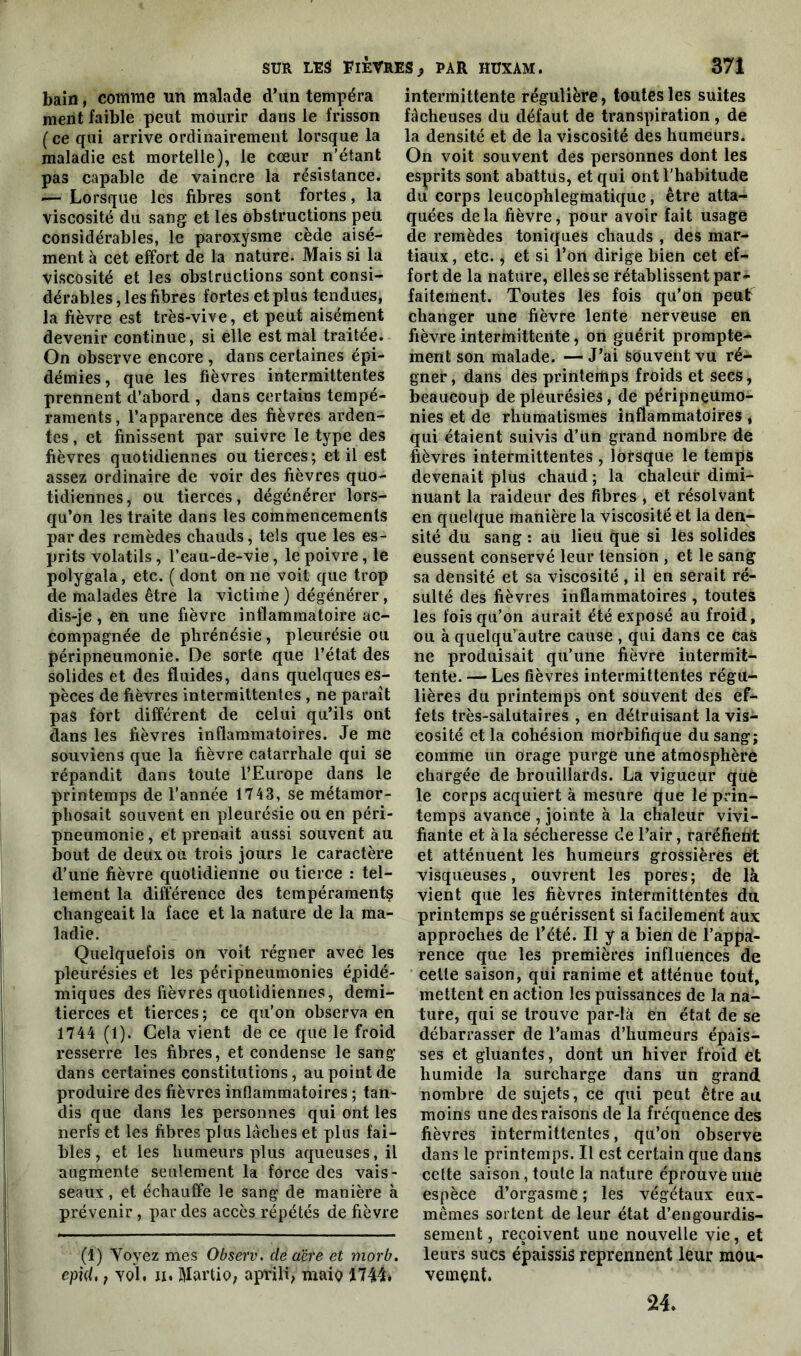 bain, comme un malade d’un tempéra ment faible peut mourir dans le frisson (ce qui arrive ordinairement lorsque la maladie est mortelle), le cœur n’étant pas capable de vaincre la résistance. *— Lorsque les fibres sont fortes, la viscosité du sang et les obstructions peu considérables, le paroxysme cède aisé- ment à cet effort de la nature. Mais si la viscosité et les obstructions sont consi- dérables , les fibres fortes et plus tendues, la fièvre est très-vive, et peut aisément devenir continue, si elle est mal traitée. On observe encore , dans certaines épi- démies, que les fièvres intermittentes prennent d’abord , dans certains tempé- raments , l’apparence des fièvres arden- tes , et finissent par suivre le type des fièvres quotidiennes ou tierces; et il est assez ordinaire de voir des fièvres quo- tidiennes, ou tierces, dégénérer lors- qu’on les traite dans les commencements par des remèdes chauds, tels que les es- prits volatils, l’eau-de-vie, le poivre, le polygala, etc. ( dont on ne voit que trop de malades être la victime ) dégénérer, dis-je, en une fièvre inflammatoire ac- compagnée de phrénésie, pleurésie ou péripneumonie. De sorte que l’état des solides et des fluides, dans quelques es- pèces de fièvres intermittentes , ne paraît pas fort différent de celui qu’ils ont dans les fièvres inflammatoires. Je me souviens que la fièvre catarrhale qui se répandit dans toute l’Europe dans le printemps de l’année 1743, se métamor- phosait souvent en pleurésie ou en péri- pneumonie , et prenait aussi souvent au bout de deux ou trois jours le caractère d’une fièvre quotidienne ou tierce : tel- lement la différence des tempéraments changeait la face et la nature de la ma- ladie. Quelquefois on voit régner avec les pleurésies et les péripneumonies épidé- miques des fièvres quotidiennes, demi- tierces et tierces; ce qu’on observa en 1744 (1). Cela vient de ce que le froid resserre les fibres, et condense le sang dans certaines constitutions, au point de produire des fièvres inflammatoires ; tan- dis que dans les personnes qui ont les nerfs et les fibres plus lâches et plus fai- bles , et les humeurs plus aqueuses, il augmente seulement la force des vais- seaux , et échauffe le sang de manière à prévenir, par des accès répétés de fièvre (1) Voyez mes Observ. de aire et morb. epid, f yqL ii. Martio, aprili, maio 1744. intermittente régulière, toutes les suites fâcheuses du défaut de transpiration, de la densité et de la viscosité des humeurs. On voit souvent des personnes dont les esprits sont abattus, et qui ont l'habitude du corps leucophlegmatique, être atta- quées delà fièvre, pour avoir fait usage de remèdes toniques chauds , des mar- tiaux, etc., et si l’on dirige bien cet ef- fort de la nature, elles se rétablissent par- faitement. Toutes les fois qu’on peut changer une fièvre lente nerveuse en fièvre intermittente, on guérit prompte- ment son malade. — J’ai souvent vu ré- gner, dans des printemps froids et secs, beaucoup de pleurésies, de péripneumo- nies et de rhumatismes inflammatoires , qui étaient suivis d’un grand nombre de fièvres intermittentes , lorsque le temps devenait plus chaud ; la chaleur dimi- nuant la raideur des fibres , et résolvant en quelque manière la viscosité et la den- sité du sang : au lieu que si les solides eussent conservé leur tension , et le sang sa densité et sa viscosité , il en serait ré- sulté des fièvres inflammatoires , toutes les fois qu’on aurait été exposé au froid, ou à quelqu’autre cause , qui dans ce cas ne produisait qu’une fièvre intermit- tente. — Les fièvres intermittentes régu- lières du printemps ont souvent des ef- fets très-salutaires , en détruisant la vis- cosité et la cohésion morbifique du sang; comme un orage purge une atmosphère chargée de brouillards. La vigueur que le corps acquiert à mesure que le prin- temps avance , jointe à la chaleur vivi- fiante et à la sécheresse de l’air, raréfient et atténuent les humeurs grossières et visqueuses, ouvrent les pores; de là vient que les fièvres intermittentes du printemps se guérissent si facilement aux approches de l’été. Il y a bien de l’appa- rence que les premières influences de cette saison, qui ranime et atténue tout, mettent en action les puissances de la na- ture, qui se trouve par-là en état de se débarrasser de l’amas d’humeurs épais- ses et gluantes, dont un hiver froid et humide la surcharge dans un grand nombre de sujets, ce qui peut être au moins une des raisons de la fréquence des fièvres intermittentes, qu’on observe dans le printemps. Il est certain que dans cette saison, toute la nature éprouve une espèce d’orgasme ; les végétaux eux- mêmes sortent de leur état d’engourdis- sement, reçoivent une nouvelle vie, et leurs sucs épaissis reprennent leur mou- vement. 24.