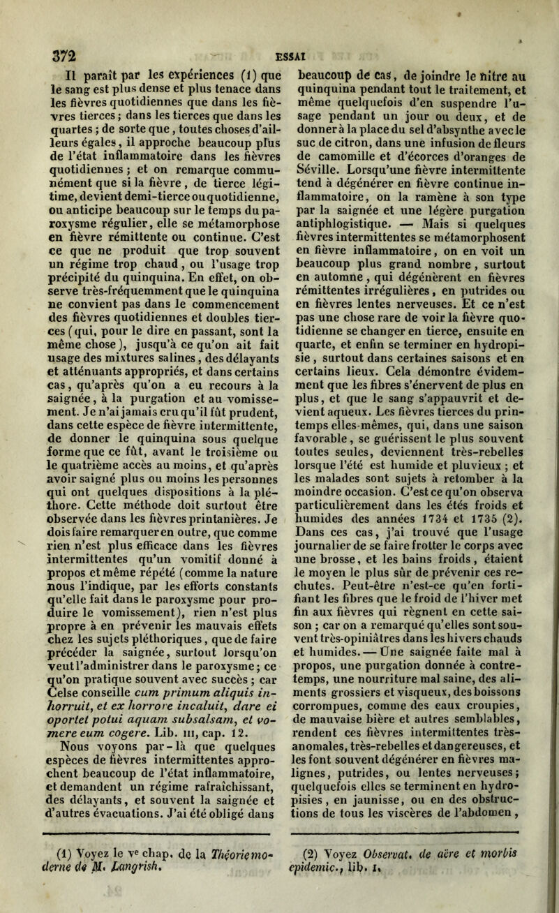 Il paraît par les expériences (1) que le sang- est plus dense et plus tenace dans les fièvres quotidiennes que dans les fiè- vres tierces ; dans les tierces que dans les quartes ; de sorte que, toutes choses d’ail- leurs égales, il approche beaucoup plus de l’état inflammatoire dans les fièvres quotidiennes ; et on remarque commu- nément que si la fièvre, de tierce légi- time, devient demi-tierce ouquotidienne, ou anticipe beaucoup sur le temps du pa- roxysme régulier, elle se métamorphose en fièvre rémittente ou continue. C’est ce que ne produit que trop souvent un régime trop chaud, ou l’usage trop précipité du quinquina. En effet, on ob- serve très-fréquemment que le quinquina ne convient pas dans le commencement des fièvres quotidiennes et doubles tier- ces (qui, pour le dire en passant, sont la même chose), jusqu’à ce qu’on ait fait usage des mixtures salines, des délayants et atténuants appropriés, et dans certains cas, qu’après qu’on a eu recours à la saignée, à la purgation et au vomisse- ment. Je n’ai jamais cruqu’il fût prudent, dans cette espèce de fièvre intermittente, de donner le quinquina sous quelque forme que ce fût, avant le troisième ou le quatrième accès au moins, et qu’après avoir saigné plus ou moins les personnes qui ont quelques dispositions à la plé- thore. Cette méthode doit surtout être observée dans les fièvres printanières. Je dois faire remarquer en outre, que comme rien n’est plus efficace dans les fièvres intermittentes qu’un vomitif donné à propos et même répété (comme la nature nous l’indique, par les efforts constants qu’elle fait dans le paroxysme pour pro- duire le vomissement), rien n’est plus propre à en prévenir les mauvais effets chez les sujets pléthoriques, que de faire précéder la saignée, surtout lorsqu'on veut l’administrer dans le paroxysme; ce qu’on pratique souvent avec succès ; car Celse conseille cum primum aliquis in- horruit, et ex horrore incaluit, dure ei oporlel potui aquarn subsalsam, et vo- mereeum cogéré. Lib. m, cap. 12. Nous voyons par-là que quelques espèces de fièvres intermittentes appro- chent beaucoup de l’état inflammatoire, et demandent un régime rafraîchissant, des délayants, et souvent la saignée et d’autres évacuations. J’ai été obligé dans (1) Voyez le \e chap, de la Théorie mo- derne de iff. langrish. beaucoup de cas, de joindre le filtre au quinquina pendant tout le traitement, et même quelquefois d’en suspendre l’u- sage pendant un jour ou deux, et de donner à la place du sel d’absynthe avec le suc de citron, dans une infusion de fleurs de camomille et d’écorces d’oranges de Séville. Lorsqu’une fièvre intermittente tend à dégénérer en fièvre continue in- flammatoire, on la ramène à son type par la saignée et une légère purgation antiphlogistique. — Mais si quelques fièvres intermittentes se métamorphosent en fièvre inflammatoire, on en voit un beaucoup plus grand nombre , surtout en automne , qui dégénèrent en fièvres rémittentes irrégulières , en putrides ou en fièvres lentes nerveuses. Et ce n’est pas une chose rare de voir la fièvre quo- tidienne se changer en tierce, ensuite en quarte, et enfin se terminer en hydropi- sie , surtout dans certaines saisons et en certains lieux. Cela démontre évidem- ment que les fibres s’énervent de plus en plus, et que le sang s’appauvrit et de- vient aqueux. Les fièvres tierces du prin- temps elles-mêmes, qui, dans une saison favorable, se guérissent le plus souvent toutes seules, deviennent très-rebelles lorsque l’été est humide et pluvieux ; et les malades sont sujets à retomber à la moindre occasion. C’est ce qu’on observa particulièrement dans les étés froids et humides des années 1734 et 1735 (2). Dans ces cas, j’ai trouvé que l’usage journalier de se faire frotter le corps avec une brosse, et les bains froids , étaient le moyen le plus sûr de prévenir ces re- chutes. Peut-être n’est-ce qu’en forti- fiant les fibres que le froid de l’hiver met fin aux fièvres qui régnent en cette sai- son ; car on a remarqué qu’elles sont sou- vent très-opiniâtres dans les hivers chauds et humides. — Une saignée faite mal à propos, une purgation donnée à contre- temps, une nourriture mal saine, des ali- ments grossiers et visqueux, des boissons corrompues, comme des eaux croupies, de mauvaise bière et autres semblables, rendent ces fièvres intermittentes très- anomales, très-rebelles et dangereuses, et les font souvent dégénérer en fièvres ma- lignes, putrides, ou lentes nerveuses; quelquefois elles se terminent en hydro- pisies, en jaunisse, ou en des obstruc- tions de tous les viscères de l’abdomen , (2) Voyez Observât. de aère et morbis épidémie.i lib. i»