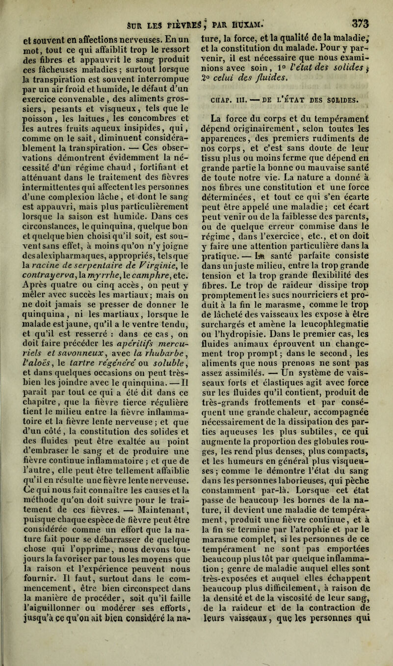 et souvent en affections nerveuses. En un mot, tout ce qui affaiblit trop le ressort des fibres et appauvrit le sang produit ces fâcheuses maladies ; surtout lorsque la transpiration est souvent interrompue par un air froid et humide, le défaut d’un exercice convenable , des aliments gros- siers , pesants et visqueux, tels que le poisson, les laitues, les concombres et les autres fruits aqueux insipides, qui, comme on le sait, diminuent considéra- blement la transpiration. — Ces obser- vations démontrent évidemment la né- cessité d’un régime chaud , fortifiant et atténuant dans le traitement des fièvres intermittentes qui affectent les personnes d’une complexion lâche, et dont le sang est appauvri, mais plus particulièrement lorsque la saison est humide. Dans ces circonstances, le quinquina, quelque bon et quelque bien choisi qu’il soit, est sou- vent sans effet, à moins qu’on n’y joigne desalexipharmaques, appropriés, tels que la racine de serpentaire de Virginie, le conlrayerva, la myrrhe, le camphre, etc. Après quatre ou cinq accès, on peut y mêler avec succès les martiaux ; mais on ne doit jamais se presser de donner le quinquina , ni les martiaux, lorsque le malade est jaune, qu’il a le ventre tendu, et qu’il est resserré : dans ce cas, on doit faire précéder les apéritifs mercu- riels et savonneux, avec la rhubarbe, Valoes, le tartre régénéré on soluble, et dans quelques occasions on peut très- bien les joindre avec le quinquina. —Il paraît par tout ce qui a été dit dans ce chapitre, que la fièvre tierce régulière tient le milieu entre la fièvre inflamma- toire et la fièvre lente nerveuse; et que d’un côté , la constitution des solides et des fluides peut être exaltée au point d’embraser le sang et de produire une fièvre continue inflammatoire ; et que de l’autre, elle peut être tellement affaiblie qu’il en résulte une fièvre lente nerveuse. Ce qui nous fait connaître les causes et la méthode qu’on doit suivre pour le trai- tement de ces fièvres. — Maintenant, puisque chaque espèce de fièvre peut être considérée comme un effort que la na- ture fait pour se débarrasser de quelque chose qui l’opprime, nous devons tou- jours la favoriser par tous les moyens que la raison et l’expérience peuvent nous fournir. Il faut, surtout dans le com- mencement , être bien circonspect dans la manière de procéder, soit qu’il faille l’aiguillonner ou modérer ses efforts, jusqu’à ce qu’on ait bien considéré la na- ture, la force, et la qualité de la maladie,' et la constitution du malade. Pour y par- venir, il est nécessaire que nous exami- nions avec soin, 1° V état dés solides $ 2° celui des fluides. ctiAp. iii. — de l’état des solides. La force du corps et du tempérament dépend originairement, selon toutes les apparences, des premiers rudiments de nos corps, et c’est sans doute de leur tissu plus ou moins ferme que dépend en grande partie la bonne ou mauvaise santé de toute notre vie. La nature a donné à nos fibres une constitution et une force déterminées, et tout ce qui s’en écarte peut être appelé une maladie; cet écart peut venir ou de la faiblesse des parents, ou de quelque erreur commise dans le régime, dans l’exercice, etc., et on doit y faire une attention particulière dans la pratique. — La santé parfaite consiste dans un juste milieu, entre la trop grande tension et la trop grande flexibilité des fibres. Le trop de raideur dissipe trop promptement les sucs nourriciers et pro- duit à la fin le marasme, comme le trop de lâcheté des vaisseaux les expose à être surchargés et amène la leucophlegmatie ou l’hydropisie. Dans le premier cas, les fluides animaux éprouvent un change- ment trop prompt ; dans le second, les aliments que nous prenons ne sont pas assez assimilés. — Un système de vais- seaux forts et élastiques agit avec force sur les fluides qu’il contient, produit de très-grands frottements et par consé- quent une grande chaleur, accompagnée nécessairement de la dissipation des par- ties aqueuses les plus subtiles, ce qui augmente la proportion des globules rou- ges, les rend plus denses, plus compacts, et les humeurs en général plus visqueu- ses ; comme le démontre l’état du sang dans les personnes laborieuses, qui pèche constamment par-là. Lorsque cet état passe de beaucoup les bornes de la na- ture, il devient une maladie de tempéra- ment, produit une fièvre continue, et à la fin se termine par l’atrophie et par le marasme complet, si les personnes de ce tempérament ne sont pas emportées beaucoup plus tôt par quelque inflamma- tion ; genre de maladie auquel elles sont très-exposées et auquel elles échappent beaucoup plus difficilement, à raison de la densité et de la viscosité de leur sang, de la raideur et de la contraction de leurs vaisseaux, que les personnes qui