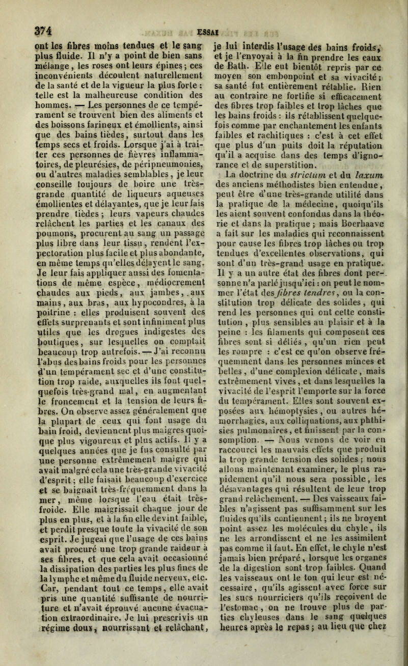 ont les fibres moins tendues et le sang plus fluide. Il n’y a point de bien sans mélange , les roses ont leurs épines ; ces inconvénients découlent naturellement de la santé et de la vigueur la plus forte : telle est la malheureuse condition des hommes. — Les personnes de ce tempé- rament se trouvent bien des aliments et des boissons farineux et émollients, ainsi que des bains tièdes, surtout dans les temps secs et froids. Lorsque j’ai à trai- ter ces personnes de fièvres inflamma- toires, de pleurésies, de péripneumonies, ou d’autres maladies semblables , je leur conseille toujours de boire une très- grande quantité de liqueurs aqueuses émollientes et délayantes, que je leur fais prendre tièdes ; leurs vapeurs chaudes relâchent les parties et les canaux des poumons, procurent au sang lin passage plus libre dans leur tissu, rendent l’ex- pectoration plus facile et plus abondante, en même temps qu’elles délayent le sang. Je leur fais appliquer aussi des fomenta- tions de même espèce, médiocrement chaudes aux pieds, aux jambes,.aux mains , aux bras, aux hypocondres, à la poitrine : elles produisent souvent des effets surprenants et sont infiniment plus utiles que les drogues indigestes des boutiques, sur lesquelles od comptait beaucoup trop autrefois. — J’ai reconnu l’abus des bains froids pour les personnes d'un tempérament sec et d’une constitu- tion trop raide, auxquelles ils fout quel- quefois très-grand mal, en augmentant le froncement et la tension de leurs fi- bres. On observe assez généralement que la plupart de ceux qui font usage du bain froid, deviennent plus maigres quoi- que plus vigoureux et plus actifs. Il y a quelques années que je fus consulté par une personne extrêmement maigre qui avait malgré cela une très-grande vivacité d’esprit ; elle faisait beaucoup d’exercice et se baignait très-fréquemment dans la mer, même lorsque l’eau était très- froide. Elle maigrissait chaque jour de plus en plus, et à Ja fin elle devint faible, et perdit presque toute la vivacité de son esprit. Je jugeai que l’usage de ces bains avait procuré une trop grande raideur à ses fibres, et que cela avait occasionné la dissipation des parties les plus fines de la lymphe et même du fluide nerveux, etc. Car, pendant tout ce temps, elle avait pris une quantité suffisante de nourri- ture et n’avait éprouvé aucune évacua- tion extraordinaire. Je lui prescrivis un régime doux, nourrissant et relâchant, je lui interdis l’usage des bains froids,' et je l’envoyai à la fin prendre les eaux de Bath. Elle eut bientôt repris par ce moyen son embonpoint et sa vivacité; sa santé fut entièrement rétablie. Rien au contraire ne fortifie si efficacement des fibres trop faibles et trop lâches que les bains froids : ils rétablissent quelque- fois comme par enchantement les enfants faibles et rachitiques : c’est à cet effet que plus d’un puits doit la réputation qu’il a acquise dans des temps d’igno- rance et de superstition. La doctrine du striclum et du laxum des anciens méthodistes bien entendue, peut être d’une très-grande utilité dans la pratique de la médecine, quoiqu’ils les aient souvent confondus dans la théo- rie et dans la pratique ; mais Boerhaave a fait sur les maladies qui reconnaissent pour cause les fibres trop lâches ou trop tendues d’excellentes observations, qui sont d’un très-grand usage en pratique. Il y a un autre état des fibres dont per- sonne n’a parlé jusqu’ici : on peut le nom- mer l’état des fibres tendres, ou la con- stitution trop délicate des solides, qui rend les personnes qui ont cette consti- tution , plus sensibles au plaisir et à la peine : les filaments qui composent ces fibres sont si déliés , qu’un rien peut les rompre : c’est ce qu’on observe fré- quemment dans les personnes minces et belles , d’une complexion délicate , mais extrêmement vives , et dans lesquelles la vivacité de l’esprit l’emporte sur la force du tempérament. Elles sont souvent ex- posées aux hémoptysies , ou autres hé- morrhagies, aux colliquations, aux phthi- sies pulmonaires, et finissent par la con- somption. — Nous venons de voir en raccourci les mauvais effets que produit la trop grande tension des solides ; nous allons maintenant examiner, le plus ra- pidement qu’il nous sera possible, les désavantages qui résultent de leur trop grand relâchement. — Des vaisseaux fai- bles n’agissent pas suffisamment sur les fluides qu’ils contiennent ; ils ne broyent point assez les molécules du chyle, ils ne les arrondissent et ne les assimilent pas comme il faut. En effet, le chyle n’est jamais bien préparé , lorsque les organes de la digestion sont trop faibles. Quand les vaisseaux ont le ton qui leur est né- cessaire , qu’ils agissent avec force sur les sucs nourriciers qu’ils reçoivent de l’estomac , on ne trouve plus de par- ties chyleuses dans le sang quelques heures après le repas ; au lieu que chez