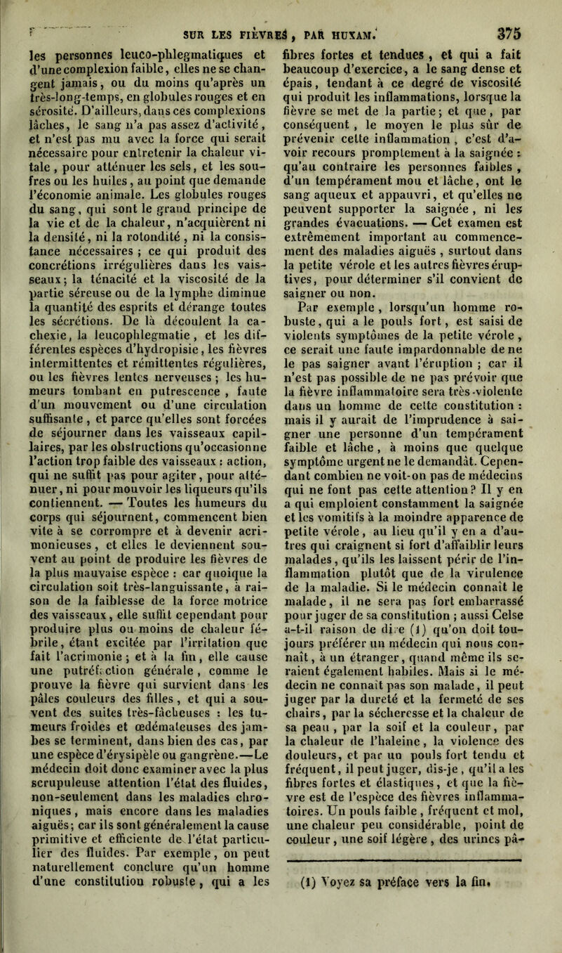 les personnes leuco-phlegmatiques et d’une complexion faible, elles ne se chan- gent jamais, ou du moins qu’après un très-long-temps, en globules rouges et en sérosité. D’ailleurs, dans ces complexions lâches, le sang n’a pas assez d’activité , et n’est pas mu avec la force qui serait nécessaire pour entretenir la chaleur vi- tale , pour atténuer les sels, et les sou- fres ou les huiles, au point que demande l’économie animale. Les globules rouges du sang, qui sont le grand principe de la vie et de la chaleur, n’acquièrent ni la densité, ni la rotondité , ni la consis- tance nécessaires ; ce qui produit des concrétions irrégulières dans les vais- seaux; la ténacité et la viscosité de la partie séreuse ou de la lymphe diminue la quantité des esprits et dérange toutes les sécrétions. De là découlent la ca- chexie, la leucophlegmatie, et les dif- férentes espèces d’hydropisie , les fièvres intermittentes et rémittentes régulières, ou les fièvres lentes nerveuses ; les hu- meurs tombant en putrescence , faute d'un mouvement ou d’une circulation suffisante , et parce qu’elles sont forcées de séjourner dans les vaisseaux capil- laires, par les obstructions qu’occasionne l’action trop faible des vaisseaux : action, qui ne suffit pas pour agiter, pour atté- nuer , ni pour mouvoir les liqueurs qu’ils contiennent. — Toutes les humeurs du corps qui séjournent, commencent bien vite à se corrompre et à devenir acri- monieuses , et elles le deviennent sou- vent au point de produire les fièvres de la plus mauvaise espèce : car quoique la circulation soit très-languissante, à rai- son de la faiblesse de la force motrice des vaisseaux, elle suffit cependant pour produire plus ou moins de chaleur fé- brile, étant excitée par l’irritation que fait l’acrimonie; et à la fin, elle cause une putréfaction générale, comme le prouve la fièvre qui survient dans les pâles couleurs des filles, et qui a sou- vent des suites très-fâcheuses : les tu- meurs froides et œdémateuses des jam- bes se terminent, dans bien des cas, par une espèce d’érysipèle ou gangrène.—Le médecin doit donc examiner avec la plus scrupuleuse attention l’état des fluides, non-seulement dans les maladies chro- niques , mais encore dans les maladies aiguës; car ils sont généralement la cause primitive et efficiente de^l’état particu- lier des fluides. Par exemple, on peut naturellement conclure qu’un homme d’une constitution robuste , qui a les fibres fortes et tendues , et qui a fait beaucoup d’exercice, a le sang dense et épais, tendant à ce degré de viscosité qui produit les inflammations, lorsque la fièvre se met de la partie ; et que, par conséquent , le moyen le plus sûr de prévenir cette inflammation , c’est d’a- voir recours promptement à la saignée : qu’au contraire les personnes faibles , d’un tempérament mou et lâche, ont le sang aqueux et appauvri, et qu’elles ne peuvent supporter la saignée , ni les grandes évacuations. — Cet examen est extrêmement important au commence- ment des maladies aiguës , surtout dans la petite vérole et les autres fièvres érup- tives , pour déterminer s’il convient de saigner ou non. Par exemple , lorsqu’un homme ro- buste, qui a le pouls fort, est saisi de violents symptômes de la petite vérole, ce serait une faute impardonnable de ne le pas saigner avant l’éruption ; car il n’est pas possible de ne pas prévoir que la fièvre inflammatoire sera très-violente dans un homme de celte constitution : mais il y aurait de l’imprudence à sai- gner une personne d’un tempérament faible et lâche , à moins que quelque symptôme urgent ne le demandât. Cepen- dant combien ne voit-on pas de médecins qui ne font pas cette attention ? Il y en a qui emploient constamment la saignée et les vomitifs à la moindre apparence de petite vérole , au lieu qu’il y en a d’au- tres qui craignent si fort d’affaiblir leurs malades, qu’ils les laissent périr de l’in- flammation plutôt que de la virulence de la maladie. Si le médecin connaît le malade, il ne sera pas fort embarrassé pour juger de sa constitution ; aussi Celse a-t-il raison de dire (l) qu’on doit tou- jours préférer un médecin qui nous con-r naît, à un étranger, quand même ils se- raient également habiles. Mais si le mé- decin ne connaît pas son malade, il peut juger par la dureté et la fermeté de ses chairs, par la sécheresse et la chaleur de sa peau , par la soif et la couleur, par la chaleur de l’haleinc, la violence des douleurs, et par un pouls fort tendu et fréquent, il peut juger, dis-je, qu’il a les fibres fortes et élastiques, et que la fiè- vre est de l’espèce des fièvres inflamma- toires. Un pouls faible , fréquent et mol, une chaleur peu considérable, point de couleur, une soif légère , des urines pâ- (1) Voyez sa préface vers la fin.