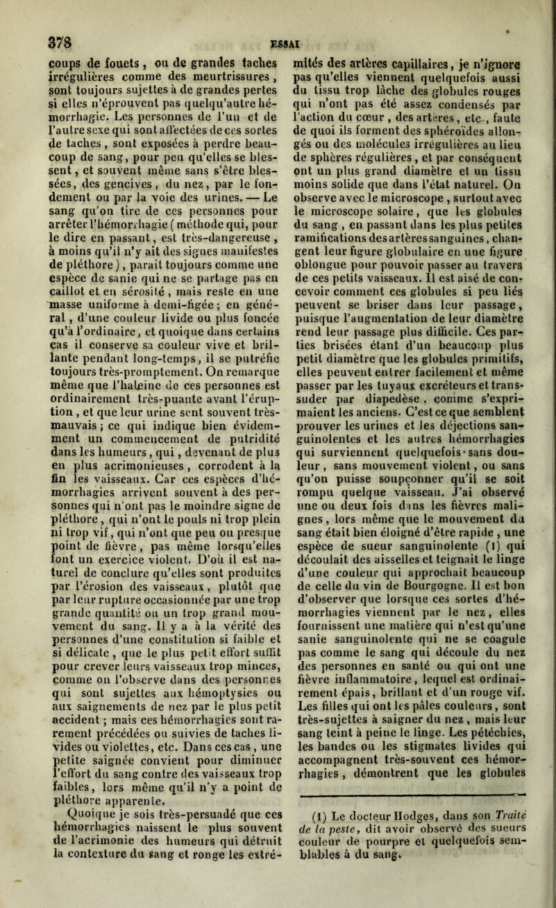 coups de fouets, ou de grandes taches irrégulières comme des meurtrissures , sont toujours sujettes à de grandes pertes si elles n’éprouvent pas quelqu’autre hé- morrhagie. Les personnes de l’un et de l’autre sexe qui sont affectées de ces sortes de taches , sont exposées à perdre beau- coup de sang, pour peu qu’elles se bles- sent , et souvent même sans s’être bles- sées, des gencives, du nez, par le fon- dement ou par la voie des urines. — Le sang qu’on tire de ces personnes pour arrêter l'hémorrhagie ( méthode qui, pour le dire en passant, est très-dangereuse , à moins qu’il n’y ait des signes manifestes de pléthore), paraît toujours comme une espèce de sanie qui ne se partage pas en caillot et en sérosité, mais reste en une masse uniforme à demi-figée ; en géné- ral , d’une couleur livide ou plus foncée qu’à l’ordinaire, et quoique dans certains cas il conserve sa couleur vive et bril- lante pendant long-temps, il se putréfie toujours très-promptement. On remarque même que l’haleine de ces personnes est ordinairement très-puante avant l’érup- tion , et que leur urine sent souvent très- mauvais ; ce qui indique bien évidem- ment un commencement de putridité dans les humeurs , qui, devenant de plus en plus acrimonieuses , corrodent à la fin les vaisseaux. Car ces espèces d’he- morrliagies arrivent souvent à des per- sonnes qui n’ont pas le moindre signe de pléthore , qui n’ont le pouls ni trop plein ni trop vif, qui n’ont que peu ou presque point de fièvre, pas même lorsqu’elles font un exercice violent. D’où il est na- turel de conclure qu’elles sont produites par l’érosion des vaisseaux, plutôt que par leur rupture occasionnée par une trop grande quantité ou un trop grand mou- vement du sang. Il y a à la vérité des personnes d’une constitution si faible et si délicate , que le plus petit effort suffit pour crever leurs vaisseaux trop minces, comme on l’observe dans des personnes qui sont sujettes aux hémoptysies ou aux saignements de nez par le plus petit accident ; mais ces hémorrhagies sont ra- rement précédées ou suivies de taches li- vides ou violettes, etc. Dans ces cas , une petite saignée convient pour diminuer l’effort du sang contre des vaisseaux trop faibles, lors même qu’il n'y a point de pléthore apparente. Quoique je sois très-persuadé que ces hémorrhagies naissent le plus souvent de l’acrimonie des humeurs qui détruit la contexture du sang et ronge les extré- mités des artères capillaires, je n’ignore pas qu’elles viennent quelquefois aussi du tissu trop lâche des globules rouges qui n’ont pas été assez condensés par l’action du cœur , des artères, etc., faute de quoi ils forment des sphéroïdes allon- gés ou des molécules irrégulières au lieu de sphères régulières , et par conséquent ont un plus grand diamètre et un tissu moins solide que dans l’état naturel. On observe avec le microscope , surtout avec le microscope solaire, que les globules du sang , en passant dans les plus petites ramifications des artères sanguines, chan- gent leur figure globulaire en une figure oblongue pour pouvoir passer au travers de ces petits vaisseaux. Il est aisé de con- cevoir comment ces globules si peu liés peuvent se briser dans leur passage, puisque l’augmentation de leur diamètre rend leur passage plus difficile. Ces par- ties brisées étant d’un beaucoup plus petit diamètre que les globules primitifs, elles peuvent entrer facilement et même passer par les tuyaux excréteurs et trans- suder par diapedèse . comme s’expri- maient les anciens. C’est ce que semblent prouver les urines et les déjections san- guinolentes et les autres hémorrhagies qui surviennent quelquefois*sans dou- leur , sans mouvement violent, ou sans qu’on puisse soupçonner qu’il se soit rompu quelque vaisseau. J’ai observé une ou deux fois dans les fièvres mali- gnes , lors même que le mouvement du sang était bien éloigné d’être rapide , une espèce de sueur sanguinolente (l) qui découlait des aisselles et teignait le linge d’une couleur qui approchait beaucoup de celle du vin de Bourgogne. Il est bon d’observer que lorsque ces sortes d’hé- morrhagies viennent par le nez, elles fournissent une matière qui n’est qu’une sanie sanguinolente qui ne se coagule pas comme le sang qui découle du nez des personnes en santé ou qui ont une fièvre inflammatoire, lequel est ordinai- rement épais, brillant et d’un rouge vif. Les filles qui ont les pâles couleurs , sont très-sujettes à saigner du nez , mais leur sang teint à peine le linge. Les pétéchies, les bandes ou les stigmates livides qui accompagnent très-souvent ces hémor- rhagies , démontrent que les globules (1) Le docteur Ilodges, dans son Traité de la peste, dit avoir observé des sueurs couleur de pourpre et quelquefois sem- blables à du sang»
