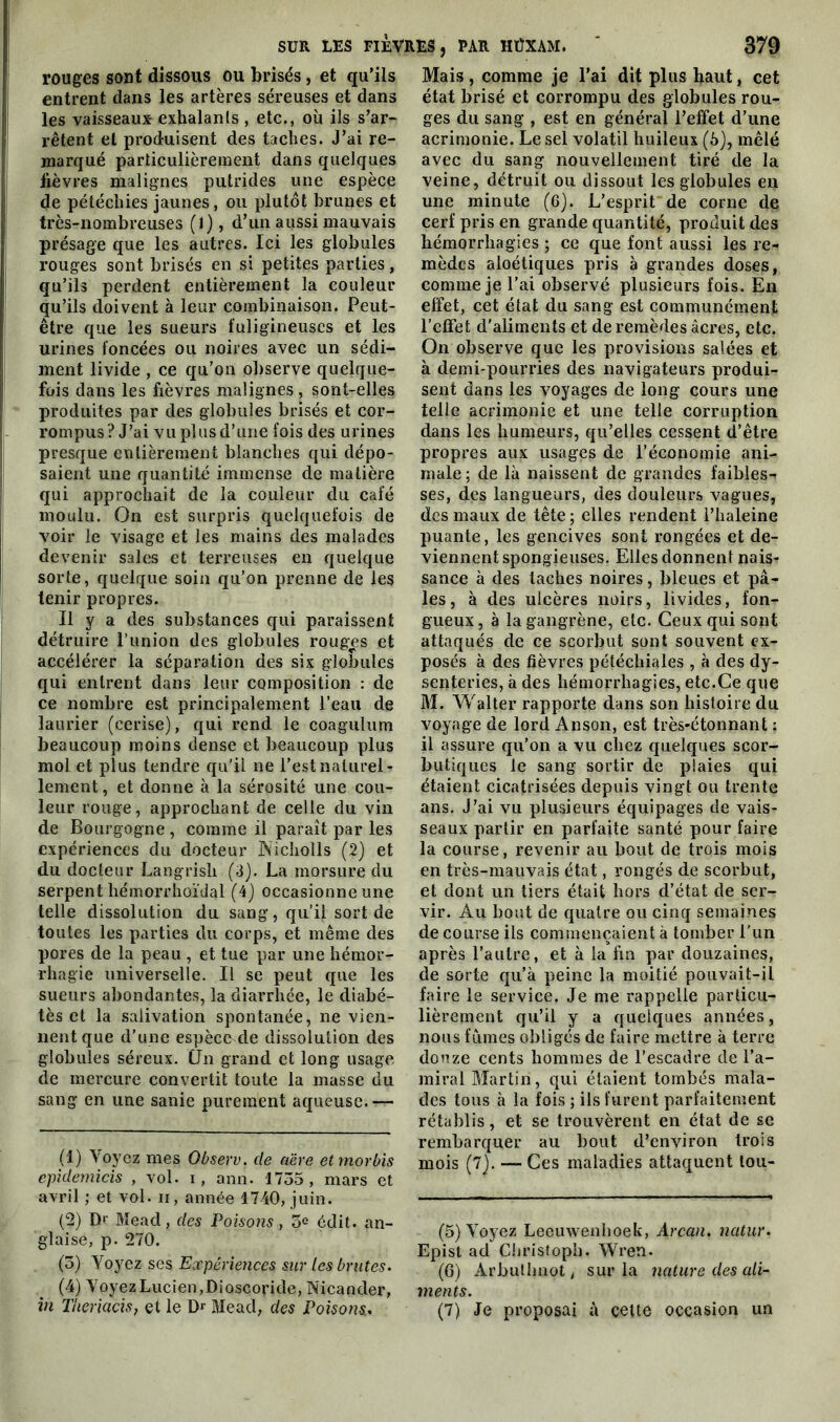 rouges sont dissous ou brisés, et qu’ils entrent dans les artères séreuses et dans les vaisseaux exhalants , etc., où ils s’ar- rêtent et produisent des taches. J’ai re- marqué particulièrement dans quelques lièvres malignes putrides une espèce de pétéchies jaunes, ou plutôt brunes et très-nombreuses (1), d’un aussi mauvais présage que les autres. Ici les globules rouges sont brisés en si petites parties, qu’ils perdent entièrement la couleur qu’ils doivent à leur combinaison. Peut- être que les sueurs fuligineuses et les urines foncées ou noires avec un sédi- ment livide , ce qu’on observe quelque- fois dans les fièvres malignes, sont-elles produites par des globules brisés et cor- rompus? J’ai vu plus d’une fois des urines presque entièrement blanches qui dépo- saient une quantité immense de matière qui approchait de la couleur du café moulu. On est surpris quelquefois de voir le visage et les mains des malades devenir sales et terreuses en quelque sorte, quelque soin qu’on prenne de les tenir propres. Il y a des substances qui paraissent détruire l’union des globules rouges et accélérer la séparation des six globules qui entrent dans leur composition : de ce nombre est principalement l’eau de laurier (cerise), qui rend le coagulum beaucoup moins dense et beaucoup plus mol et plus tendre qu’il ne l’est naturel- lement, et donne à la sérosité une cou- leur rouge, approchant de celle du vin de Bourgogne , comme il paraît par les expériences du docteur Nicholls (2) et du docteur Langrisli (3). La morsure du serpent hémorrhoïdal (4) occasionne une telle dissolution du sang, qu’il sort de toutes les parties du corps, et même des pores de la peau , et tue par une hémor- rhagie universelle. Il se peut que les sueurs abondantes, la diarrhée, le diabé- tès et la salivation spontanée, ne vien- nent que d’une espèce^de dissolution des globules séreux. (Jn grand et long usage de mercure convertit toute la masse du sang en une sanie purement aqueuse.— (1) Voyez mes Observ. de aère etmorbis epidemicis , vol. i, ami. 1755, mars et avril ; et vol. n, année 1740, juin. (2) Dr Mead, des Poisons, 5e édit, an- glaise, p. 270. (5) Yoyez ses Expériences sur Les brutes. (4) YoyezLucien/Dioscoride, Nicander, in Theriacis, et le Dr Mead, des Poisons. Mais , comme je l’ai dit plus haut, cet état brisé et corrompu des globules rou- ges du sang , est en général l’effet d’une acrimonie. Le sel volatil huileux (5), mêlé avec du sang nouvellement tiré de la veine, détruit ou dissout les globules en une minute (6). L’esprit de corne de cerf pris en grande quantité, produit des hémorrhagies ; ce que font aussi les re- mèdes aloétiques pris à grandes doses, comme je l’ai observé plusieurs fois. En effet, cet état du sang est communément l’effet d'aliments et de remèdes âcres, etc. On observe que les provisions salées et à demi-pourries des navigateurs produi- sent dans les voyages de long cours une telle acrimonie et une telle corruption dans les humeurs, qu’elles cessent d’être propres aux usages de l’économie ani- male ; de là naissent de grandes faibles- ses, des langueurs, des douleurs vagues, des maux de tête ; elles rendent l’haleine puante, les gencives sont rongées et de- viennent spongieuses. Elles donnent nais- sance à des taches noires, bleues et pâ- les, à des ulcères noirs, livides, fon- gueux, à la gangrène, etc. Ceux qui sont attaqués de ce scorbut sont souvent ex- posés à des fièvres pétéchiales , à des dy- senteries, à des hémorrhagies, etc.Ce que M. Walter rapporte dans son histoire du voyage de lord Anson, est très-étonnant ; il assure qu’on a vu chez quelques scor- butiques le sang sortir de plaies qui étaient cicatrisées depuis vingt ou trente ans. J’ai vu plusieurs équipages de vais- seaux partir en parfaite santé pour faire la course, revenir au bout de trois mois en très-mauvais état, rongés de scorbut, et dont un tiers était hors d’état de ser- vir. Au bout de quatre ou cinq semaines de course ils commençaient à tomber l’un après l’autre, et à la fin par douzaines, de sorte qu’à peine la moitié pouvait-il faire le service. Je me rappelle particu- lièrement qu’il y a quelques années, nous fûmes obligés de faire mettre à terre douze cents hommes de l’escadre de l’a- miral Martin, qui étaient tombés mala- des tous à la fois ; ils furent parfaitement rétablis, et se trouvèrent en état de se rembarquer au bout d’environ trois mois (7). — Ces maladies attaquent lou- (5) Voyez Leeuwenhoek, Arcan. natur. Epist ad Chrisfopb. Wren. (6) Arbulhnot, sur la nature des ali- ments. (7) Je proposai à cette occasion un