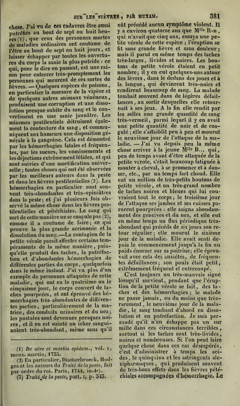 chose. J'ai vu de Ces cadavres être aussi putréfiés au bout de sept ou huit heu- res (I), que ceux des personnes mortes de maladies ordinaires ont coutume de l’être au bout de sept ou huit jours , et laisser échapper par toutes les ouvertu- res du corps la sanie la plus putride : ce qui, pour le dire en passant, est une rai- son pour enterrer très-promptement les personnes qui meurent de ces sortes de fièvres. — Quelques espèces de poisons , en particulier la morsure de la vipère et de quelques autres animaux vénéneux, produisent une corruption et une disso- lution presque subite du sang et le con- vertissent en une sanie jaunâtre. Les miasmes pestilentiels détruisent égale- ment la contexture du sang, et commu- niquent aux humeurs une disposition gé- nérale à la gangrène. Cela est démontré par les hémorrhagies fatales et fréquen- tes, par les sueurs, les vomissements et les déjections extrêmement fétides, et qui sont suivies d’une mortification univer- selle ; toutes choses qui ont été observées par les meilleurs auteurs dans la peste et dans les fièvres pestilentielles (2). Les hémorrhagies en particulier sont sou- vent très-abondantes et très-opiniâtres dans la peste; et j’ai plusieurs fois ob- servé la même chose dans les fièvres pes- tilentielles et pétéchiales. Le sang qui sort de cette manière ne se coagule pas (2), comme il a coutume de faire; ce qui prouve la plus grande acrimonie et la dissolution du sang.—La contagion de la petite vérole paraît affecter certains tem- péraments de la même manière, puis- qu’elle produit des taches, la putréfac- tion et d’abondantes hémorrhagies de différentes parties du corps , quelquefois dans le même instant. J’ai vu plus d’un exemple de personnes attaquées de cette maladie, qui ont eu le quatrième ou le cinquième jour, le corps couvert de ta- ches pourprées, et ont éprouvé des hé- morrhagies très-abondantes de différen- tes parties, particulièrement de la ma- trice, des conduits urinaires et du nez ; les pustules sont devenues presques noi- res, et il en est suinté un ichor sangui- nolent très-abondant, même sans qu’il (1) De aère et morbis epidem., vol. i, mens, marlio, 1735. (2) En particulier, Diavherbroeclt, Hod- ges et les auteurs du Traité de la peste, fait par ordre du roi. Paris, 1744, in-4°). (3) Traitéjde la peste, part, i, p. 343. eût précédé aucun symptôme violent. Il y a environ quatorze ans que Mlle R-n , qui n'avait que cinq ans, essuya une pe- tite vérole de cette espèce ; l’éruption se fit sans grande fièvre et sans douleur ; mais il parut en même temps des taches très-larges, livides et noires. Les bou- tons de petite vérole étaient en petit nombre; il y en eut quelques-uns autour des lèvres , dans le dedans des joues et à la langue, qui devinrent très-noirs et rendirent beaucoup de sang. La malade tombait souvent dans de légères défail- lances , au sortir desquelles elle retour- nait à ses jeux. A la fin elle rendit par les selles une grande quantité de sang très-vermeil, parmi lequel il y en avait une petite quantité de noir et de coa- gulé ; elle s’affaiblit peu à peu et mourut le neuvième jour de l’attaque de la ma- ladie.— J’ai vu depuis peu la même chose arriver à la jeune Mlle B... qui, peu de temps avant d’être attaquée de la petite vérole, s’était beaucoup fatiguée à monter à cheval, à se promener et à dan- ser, etc., par un temps fort chaud. Elle eut un million de très-petits boutons de petite vérole, et un très-grand nombre de taches noires et bleues qui lui cou- vraient tout le corps ; le troisième jour de l’attaque ses jambes et ses cuisses pa- rurent pourprées : elle saigna abondam- ment des gencives et du nez, et elle eut en même temps un flux périodique très- abondant qui précéda de six jours son re- tour régulier ; elle mourut le sixième jour de la maladie. Elle avait senti de- puis le commencement jusqu’à la fin un poids énorme sur sa poitrine; elle éprou- vait avec cela des anxiétés, de fréquen- tes défaillances; son pouls était petit, extrêmement fréquent et entrecoupé. C’est toujours un très-mauvais signe lorsqu’il survient, pendant que l’érup- tion de la petite vérole se fait, des ta- ches et des hémorrhagies ; le malade ne passe jamais, ou du moins que très- rarement , le neuvième jour de la mala- die , le sang tombant d’abord en disso- lution et en putréfaction. Je suis per- suadé qu’il n’en échappe pas un sur mille dans ces circonstances terribles , surtout si les taches sont très-livides, noires et nombreuses. Si l’on peut faire quelque chose dans ces cas désespérés, c’est d’administrer à temps les aci- des, le quinquina et les astringents ale- xipharmaques , qui produisent souvent de très-bons effets-dans les fièvres pété- chiales accompagnées d'hémorrhagie. Le