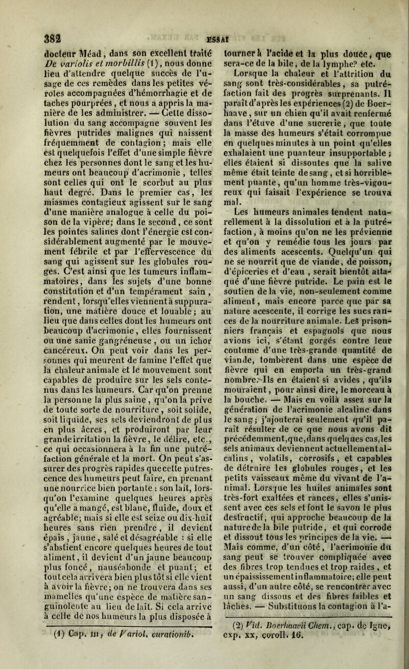 docteur Méad, dans son excellent traité De variolis et morbillis (1), nous donne lieu d’attendre quelque succès de l’u- sage de ces remèdes dans les petites vé- roles accompagnées d’hémorrhagie et de taches pourprées , et nous a appris la ma- nière de les administrer. — Cette disso- lution du sang accompagne souvent les fièvres putrides malignes qui naissent fréquemment de contagion ; mais elle est quelquefois l’effet d’une simple fièvre chez les personnes dont le sang et les hu- meurs ont beaucoup d’acrimonie , telles sont celles qui ont le scorbut au plus haut degré. Dans le premier cas, les miasmes contagieux agissent sur le sang d’une manière analogue à celle du poi- son de la vipère; dans le second, ce sont les pointes salines dont l’énergie est con- sidérablement augmenté par le mouve- ment fébrile et par l’effervescence du sang qui agissent sur les globules rou- ges. C’est ainsi que les tumeurs inflam- matoires, dans les sujets d’une bonne constitution et d’un tempérament sain , rendent, lorsqu’elles viennent à suppura- tion, une matière douce et louable; au lieu que dans celles dont les humeurs ont beaucoup d’acrimonie, elles fournissent ou une sanie gangréneuse , ou un ichor cancéreux. On peut voir dans les per- sonnes qui meurent de famine l’effet que la chaleur animale et le mouvement sont capables de produire sur les sels conte- nus dans les humeurs. Car qu’on prenne la personne la plus saine , qu’on la prive de toute sorte de nourriture , soit solide, soit liquide, ses sels deviendront de plus en plus âcres, et produiront par leur grande irritation la fièvre, le délire, etc., ce qui occasionnera à la fin une putré- faction générale et la mort. On peut s’as- surer des progrès rapides que cette putres- cence des humeurs peut faire, en prenant une nourrice bien portante : son lait, lors- qu’on l’examine quelques heures après qu’elle a mangé, est blanc, fluide, doux et agréable; mais si elle est seize ou dix-huit heures sans rien prendre, il devient épais , jaune , salé et désagréable : si elle s’abstient encore quelques heures de tout aliment, il devient d’un jaune beaucoup plus foncé, nauséabonde et puant; et tout cela arrivera bien plus tôt si elle vient à avoir la fièvre; on ne trouvera dans ses mamelles qu’une espèce de matière san- guinolente au lieu de lait. Si cela arrive à celle de nos humeurs la plus disposée à (4) Cap. ni t de p'ariol, curationib. tourner à l’acide et la plus douce, que sera-ce de la bile, de la lymphe? etc. Lorsque la chaleur et l’attrition du sang sont très-considérables, sa putré- faction fait des progrès surprenants. Il paraît d’après les expériences (2) de Boer- haave , sur un chien qu’il avait renfermé dans l’étuve d’une sucrerie, que toute la masse des humeurs s’était corrompue en quelques minutes à un point qu’elles exhalaient une puanteur insupportable ; elles étaient si dissoutes que la salive même était teinte de sang, et si horrible- ment puante, qu’un homme très-vigou- reux qui faisait l’expérience se trouva mal. Les humeurs animales tendent natu- rellement à la dissolution et à la putré- faction, à moins qu’on ne les prévienne et qu’on y remédie tous les jours par des aliments acescents. Quelqu’un qui ne se nourrit que de viande, de poisson, d’épiceries et d’eau , serait bientôt atta- qué d’une fièvre putride. Le pain est le soutien delà vie, non-seulement comme aliment, mais encore parce que par sa nature acescente, il corrige les sucs ran- ces de la nourriture animale. LeS prison- niers français et espagnols que nous avions ici, s’étant gorgés contre leur coutume d’une très-grande quantité de viande, tombèrent dans une espèce de fièvre qui en emporta un très-grand nombre. Ils en étaient si avides , qu’ils mouraient, pour ainsi dire, le morceau à la bouche. — Mais en voilà assez sur la génération de l’acrimonie alcaline dans le sang; j’ajouterai seulement qu’il pa- raît résulter de ce que nous avons dit précédemment,que,dans quelques cas,les sels animaux deviennent actuellemental- calins, volatils, corrosifs, et capables de détruire les globules rouges, et les petits vaisseaux même du vivant de l’a- nimal. Lorsque les huiles animales sont très-fort exaltées et rances, elles s’unis- sent avec ces sels et font le savon le plus destructif, qui approche beaucoup de la nature de la bile putride, et qui corrode et dissout tous les principes de la vie. — Mais comme, d’un côté, l’acrimonie du sang peut se trouver compliquée avec des fibres trop tendues et trop raides , et un épaississementinflammatoire; elle peut aussi, d’un autre côté, se rencontrer avec un sang dissous et des fibres faibles et lâches. — Substituons la contagion à l’a- (2) Vid. Boerhaavii Chemcap. de Igné, exp. xx, coroll. 16.