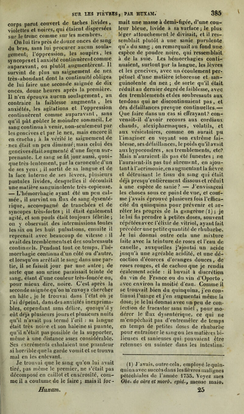 \ corps parut couvert de taches livides, violettes et noires, qui étaient dispersées sur le tronc comme sur les membres. On lui tira près de douze onces de sang du bras, sans lui procurer aucun soula- gement; l’oppression, les soupirs, les syncopes et l anxiété continuèrent comme auparavant, ou plutôt augmentèrent. Il survint de plus un saignement de nez très-abondant dont la continuité obligea de lui faire une seconde saignée de dix onces, douze heures après la première. Il n’en éprouva aucun soulagement, au contraire la faiblesse augmenta , les anxiétés, les agitations et l’oppression continuèrent comme auparavant, sans qu’il pût goûter le moindre sommeil. Le sang continua à venir, non-seulemeut par les gencives et par le nez, mais encore il en cracha ; à la vérité le saignement de nez était un peu diminué;mais celui des gencives était augmenté d’une façon sur- prenante. Le sang se fit jour aussi, quoi- que très-lentement, par la caroncule d’un de ses yeux ; il sortit de sa langue et de la face interne de ses lèvres, plusieurs pustules livides, desquelles il découlait une matière sanguinolente très-copieuse. — L’hémorrhagie ayant été un peu cal- mée , il survint un flux de sang dysenté- rique, accompagné de tranchées et de syncopes très-fortes ; il était également agité, et son pouls était toujours fébrile ; on y observait des intermissions toutes les six ou les huit pulsations, ensuite il reprenait avec beaucoup de vitesse : il avaitdes tremblements et des soubresauts continuels. Pendant tout ce temps, l’hé- morrhagie continua d’un côté ou d’autre, et lorsqu’on arrêtait le sang dans une par- tie, il se faisait jour par une autre ; de sorte que son urine paraissait teinte de sang, étant d’une couleur très-foncée ou, pour mieux dire, noire. C’est après la seconde saignée qu’on m’envoya chercher en hâte , je le trouvai dans l’état oh je l’ai dépeint, dans des anxiétés inexprima- bles, cependant sans délire, quoiqu’il y eût déjà plusieurs jours et plusieurs nuits qu’il n’avait pas termé l’œil : sa langue était très noire et son haleine si puante, qu’il n’était pas possible de la supporter, même à une distance assez considérable. Ses excréments exhalaient une puanteur si horrible que la garde vomit et se trouva mal en les enlevant. Je trouvai que le sang qu’on lui avait tiré, pas même le premier, ne s’était pas décomposé en caillot et ensérosité, com- me il a coutume de le faire ; mais il for- Huxam. mait une masse à demi-figée, d’une cou- leur bleue, livide à sa surface; le plus léger attouchement le divisait, et il res- semblait plutôt à une sanie purulente qu’a du sang ; on remarquait au fond une espèce de poudre noire, qui ressemblait à de la suie. Les hémorrhagies conti- nuaient, surtout par la langue, les lèvres et les gencives, avec un écoulement per- pétuel d’une matière ichoreuse et san- guinolente du nez ; de sorte qu’il était réduit au dernier degré de faiblesse, avec des tremblements et des soubresauts aux tendons qui ne discontinuaient pas , et des défaillances presque continuelles.— Que faire dans un cas si effrayant? con- venait-il d’avoir recours aux cordiaux chauds, alexipharmaques, volatils, et aux vésicatoires, comme on aurait pu l’imaginer en voyant son extrême fai- blesse, ses défaillances, le poids qu’il avait aux hypocondres, ses tremblements, etc? Mais n’auraient ils pas été funestes ; ne l’auraient-ils pas tué sûrement, en ajou- tant à l’acrimonie,en augmentant la fièvre et détruisant le tissu du sang qui était déjà presqu’entièrement dissous et réduit à une espèce de sanie? — J’envisageai les choses sous ce point de vue, et conf- ine j’avais éprouvé plusieurs fois l’effica- cité du quinquina pour prévenir et ar- rêter les progrès de la gangrène (1); je le lui fis prendre à petites doses, souvent répétéesavec l’élixir de vitriol, ayantfait précéder une petite quantité de rhubarbe. Je lui donnai outre cela une mixture faite avec la teinture de roses et l’eau de canelle, auxquelles j’ajoutai un acide jusqu’à une agréable acidité, et une dé- coction d’écorces d’oranges douces , de roses rouges, et de cachou que je rendis également acide : il buvait à discrétion du vin de France ou du vin d’Oporto , avec environ la moitié d’eau. Comme il se trouvait bien du quinquina, j’en con- tinuai l’usage et j’en augmentai même la dose; je le lui donnai avec un peu de con- fection de fracastor sans miel , pour mo- dérer le flux dysentérique, ce qui ne m’empêchait pas d’entremêler de temps en temps de petites doses de rhubarbe pour entraîner le sang ou les matières bi- lieuses et sanieuses qui pouvaient être retenues ou suinter dans les intestins. (1) J’avais, outre cela, employé lequin- quina avec succès dans les fièvres malignes pétéchiales de l’année 1755. Voyez mes Obs. de aère et morb. epid., mense maio* 25