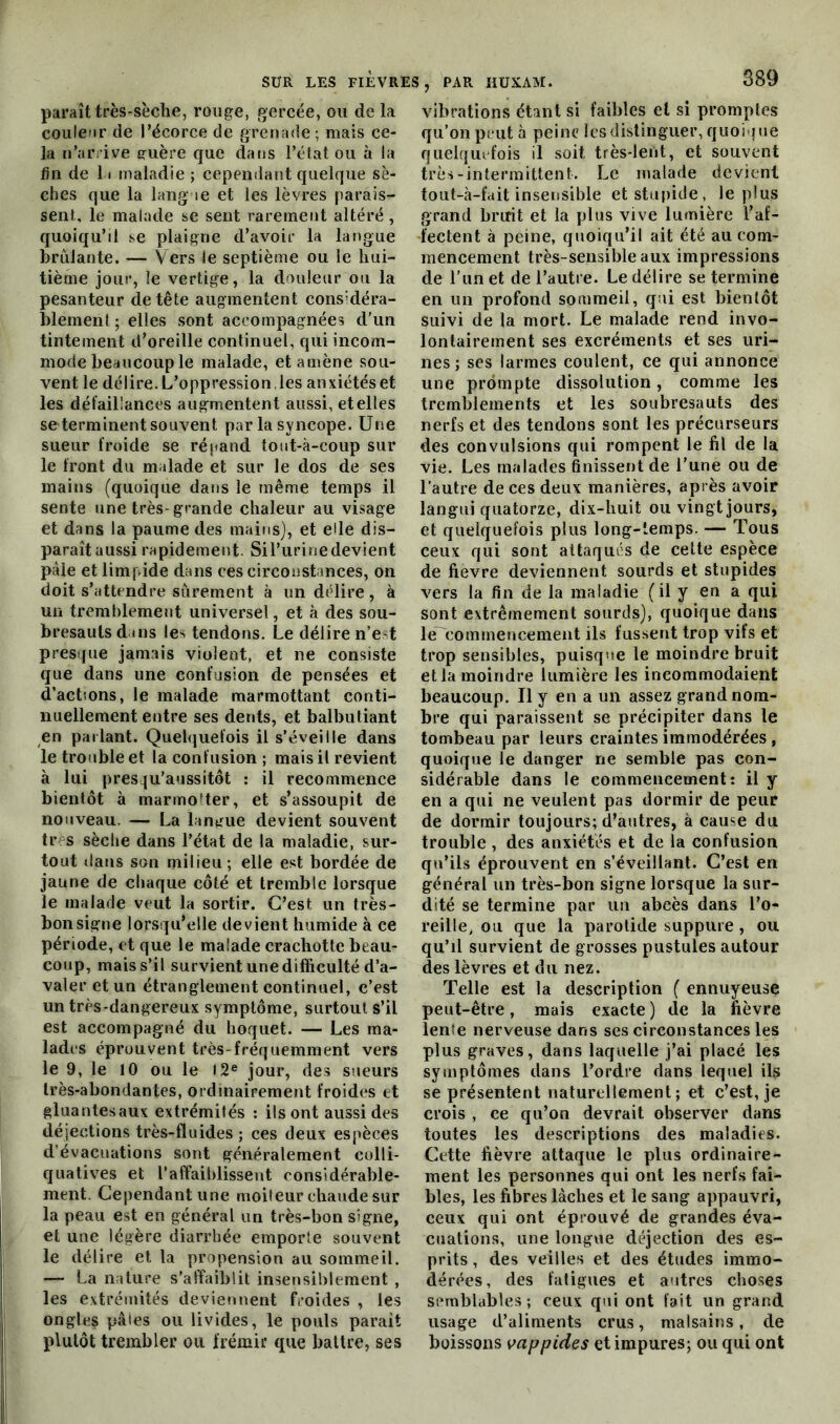 paraît très-sèche, rouge, gercée, ou de la couleur de l’écorce de grenade ; mais ce- la n’arrive guère que dans l’état ou à la fin de 11 maladie ; cependant quelque sè- ches que la langue et les lèvres parais- sent le malade se sent rarement altéré , quoiqu’il se plaigne d’avoir la langue brûlante. — Vers le septième ou le hui- tième jour, le vertige, la douleur ou la pesanteur de tête augmentent considéra- blement; elles sont accompagnées d’un tintement d’oreille continuel, qui incom- mode beaucoup le malade, et amène sou- vent le délire. L’oppression , les anxiétés et les défaillances augmentent aussi, et elles se terminent souvent par la syncope. Une sueur froide se répand tout-à-coup sur le front du malade et sur le dos de ses mains (quoique dans le même temps il sente une très- grande chaleur au visage et dans la paume des mains), et elle dis- paraît aussi rapidement. Sil’urinedevient pâle et limpide dans ces circonstances, on doit s’attendre sûrement à un délire, à un tremblement universel, et à des sou- bresauts dans les tendons. Le délire n’e t presque jamais violent, et ne consiste que dans une confusion de pensées et d'actions, le malade marmottant conti- nuellement entre ses dents, et balbutiant en parlant. Quelquefois il s’éveille dans le trouble et la confusion; mais il revient à lui presqu’aussitot : il recommence bientôt à marmotter, et s’assoupit de nouveau. — La langue devient souvent tr s sèche dans l’état de la maladie, sur- tout dans son milieu; elle est bordée de jaune de chaque côté et tremble lorsque le malade veut la sortir. C’est un très- bon signe lorsqu’elle devient humide à ce période, et que le malade crachotte beau- coup, mais s’il survient une difficulté d’a- valer et un étranglement continuel, c’est un très-dangereux symptôme, surtout s’il est accompagné du hoquet. — Les ma- lades éprouvent très-fréquemment vers le 9, le 10 ou le 12e jour, des sueurs très-abondantes, ordinairement froides et gluantesaux extrémités : ils ont aussi des déjections très-fluides ; ces deux espèces d’évacuations sont généralement colli- quatives et l’affaiblissent considérable- ment. Cependant une moiteur chaude sur la peau est en général un très-bon signe, et une légère diarrhée emporte souvent le délire et. la propension au sommeil. — La nature s’affaiblit insensiblement , les extrémités deviennent froides , les ongles pâles ou livides, le pouls parait plutôt trembler ou frémir que battre, ses vibrations étant si faibles et si promptes qu’on peut à peine les distinguer, quoique quelquefois il soit très-lent, et souvent très-intermittent. Le malade devient tout-à-fait insensible et stupide, le plus grand bruit et la plus vive lumière l’af- fectent à peine, quoiqu’il ait été au com- mencement très-sensible aux impressions de l’iinet de l’autre. Le délire se termine en un profond sommeil, qui est bientôt suivi de la mort. Le malade rend invo- lontairement ses excréments et ses uri- nes; ses larmes coulent, ce qui annonce une prompte dissolution, comme les tremblements et les soubresauts des nerfs et des tendons sont les précurseurs des convulsions qui rompent le fil de la vie. Les malades finissent de l’une ou de l’autre de ces deux manières, après avoir langui quatorze, dix-huit ou vingt jours, et quelquefois plus long-temps. — Tous ceux qui sont attaqués de cette espèce de fievre deviennent sourds et stupides vers la fin de la maladie ( il y en a qui sont extrêmement sourds), quoique dans le commencement ils fussent trop vifs et trop sensibles, puisque le moindre bruit et la moindre lumière les incommodaient beaucoup. Il y en a un assez grand nom- bre qui paraissent se précipiter dans le tombeau par leurs craintes immodérées, quoique le danger ne semble pas con- sidérable dans le commencement: il y en a qui ne veulent pas dormir de peur de dormir toujours; d’autres, à cause du trouble , des anxiétés et de la confusion qu’ils éprouvent en s’éveillant. C’est en général un très-bon signe lorsque la sur- dité se termine par un abcès dans l’o- reille, ou que la parotide suppure , ou qu’il survient de grosses pustules autour des lèvres et du nez. Telle est la description ( ennuyeuse peut-être, mais exacte ) de la fièvre lente nerveuse dans ses circonstances les plus graves, dans laquelle j’ai placé les symptômes dans l’ordre dans lequel ils se présentent naturellement; et c’est, je crois , ce qu’on devrait observer dans toutes les descriptions des maladies. Cette fièvre attaque le plus ordinaire- ment les personnes qui ont les nerfs fai- bles, les fibres lâches et le sang appauvri, ceux qui ont éprouvé de grandes éva- cuations, une longue déjection des es- prits , des veilles et des études immo- dérées, des fatigues et autres choses semblables; ceux qui ont fait un grand usage d’aliments crus, malsains, de boissons vappides et impures; ou qui ont