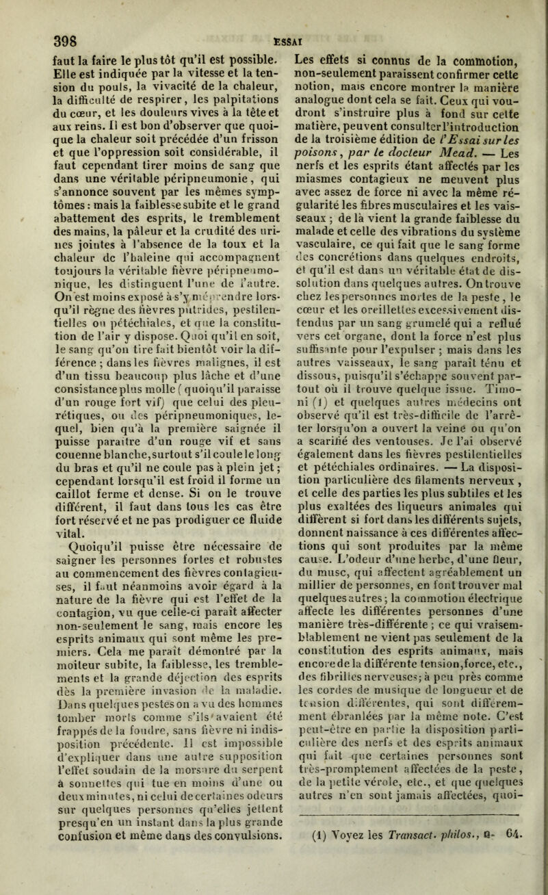 faut la faire le plus tôt qu’il est possible. Elle est indiquée par la vitesse et la ten- sion du pouls, la vivacité de la chaleur, la difficulté de respirer, les palpitations du cœur, et les douleurs vives à la tête et aux reins. Il est bon d’observer que quoi- que la chaleur soit précédée d’un frisson et que l’oppression soit considérable, il faut cependant tirer moins de sang que dans une véritable péripneumonie , qui s’annonce souvent par les mêmes symp- tômes : mais la faiblesse subite et le grand abattement des esprits, le tremblement des mains, la pâleur et la crudité des uri- nes jointes à l’absence de la toux et la chaleur de l’haleine qui accompagnent toujours la véritable fièvre péripneumo- nique, les distinguent l’une de l’autre. On est moins exposé à-s’y. méprendre lors- qu’il règne des fièvres putrides, pestilen- tielles on pétéchiales, et que la constitu- tion de l’air y dispose. Quoi qu’il en soit, le sang qu’on tire fait bientôt voir la dif- férence ; dans les fièvres malignes, il est d’un tissu beaucoup plus lâche et d’une consistance plus molle ( quoiqu’il paraisse d’un rouge fort vif) que celui des pleu- rétiques, ou des péripneumoniques, le- quel, bien qu’à la première saignée il puisse paraître d’un rouge vif et sans couenne blanche,surtout s’il coule le long du bras et qu’il ne coule pas à plein jet ; cependant lorsqu’il est froid il forme un caillot ferme et dense. Si on le trouve différent, il faut dans tous les cas être fort réservé et ne pas prodiguer ce fluide vital. Quoiqu’il puisse être nécessaire de saigner les personnes fortes et robustes au commencement des fièvres contagieu- ses, il faut néanmoins avoir égard à la nature de la fièvre qui est l’effet de la contagion, vu que celle-ci paraît affecter non-seulement le sang, mais encore les esprits animaux qui sont même les pre- miers. Gela me paraît démontré par la moiteur subite, la faiblesse, les tremble- ments et la grande déjection des esprits dès la première invasion de la maladie. Dans quelques pestes on a vu des hommes tomber morts comme s’ils'avaient été frappés de la foudre, sans fièvre ni indis- position précédente. 11 est impossible d'expliquer dans une autre supposition l’effet soudain de la morsure du serpent à sonnettes qui tue en moins d’une ou deux minutes, ni celui decertaines odeurs sur quelques personnes qu’elles jettent presqu’en un instant dans la plus grande confusion et même dans des convulsions. Les effets si connus de la commotion, non-seulement paraissent confirmer cette notion, mais encore montrer la manière analogue dont cela se fait. Ceux qui vou- dront s’instruire plus à fond sur cette matière, peuvent consulterrintroduction de la troisième édition de l’Essai sur les poisons, par le docteur Mead. — Les nerfs et les esprits étant affectés par les miasmes contagieux ne meuvent plus avec assez de force ni avec la même ré- gularité les fibres musculaires et les vais- seaux ; de là vient la grande faiblesse du malade et celle des vibrations du système vasculaire, ce qui fait que le sangforme des concrétions dans quelques endroits, et qu’il est dans un véritable état de dis- solution dans quelques autres. On trouve chez les personnes mortes de la peste , le cœur et les oreillettes exces.sivement dis- tendus par un sang grumelé qui a reflué vers cet organe, dont la force n’est plus suffisante pour l’expulser ; mais dans les autres vaisseaux, le sang paraît ténu et dissous, puisqu’il s’échappe souvent par- tout où il trouve quelque issue. Timo- ni (1) et quelques autres médecins ont observé qu’il est très-difficile de l’arrê- ter lorsqu’on a ouvert la veiné ou qu’on a scarifié des ventouses. Je l’ai observé également dans les fièvres pestilentielles et pétéchiales ordinaires. — La disposi- tion particulière des filaments nerveux , et celle des parties les plus subtiles et les plus exaltées des liqueurs animales qui diffèrent si fort dans les différents sujets, donnent naissance à ces différentes affec- tions qui sont produites par la même cause. L’odeur d’une herbe, d’une fleur, du musc, qui affectent agréablement un millier de personnes, en font trouver mal quelques autres ; la commotion électrique affecte les différentes personnes d’une manière très-différente ; ce qui vraisem- blablement ne vient pas seulement de la constitution des esprits animaux, mais encoredela différente tension,force, etc., des fibrilles nerveuses; à peu près comme les cordes de musique de longueur et de tension différentes, qui sont différem- ment ébranlées par la même note. C’est peut-être en partie la disposition parti- culière des nerfs et des esprits animaux qui fuit -que certaines personnes sont très-promptement affectées de la peste, de la petite vérole, etc., et que quelques autres n’en sont jamais affectées, quoi- (1) Voyez les Transact. philos., Q- 64.