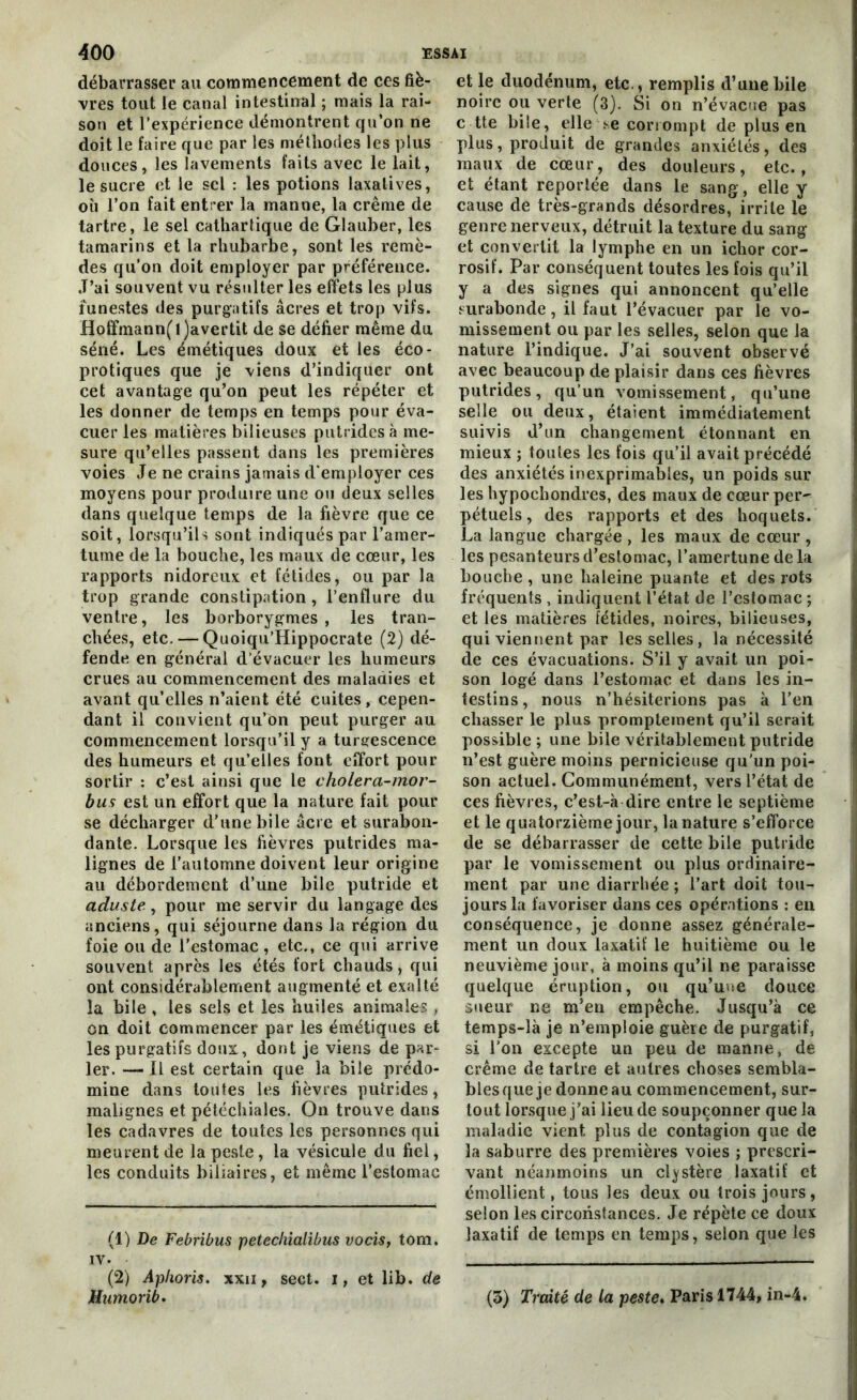 débarrasser au commencement de ces fiè- vres tout le canal intestinal ; mais la rai- son et l’expérience démontrent qu’on ne doit le faire que par les méthodes les plus douces, les lavements faits avec le lait, le sucre et le sel : les potions laxatives, où l’on fait entrer la manne, la crème de tartre, le sel cathartique de Glauber, les tamarins et la rhubarbe, sont les remè- des qu’on doit employer par préférence. J’ai souvent vu résulter les effets les plus funestes des purgatifs âcres et trop vifs. Hoffmann(l)avertit de se défier même du séné. Les émétiques doux et les éco- protiques que je viens d’indiquer ont cet avantage qu’on peut les répéter et les donner de temps en temps pour éva- cuer les matières bilieuses putrides à me- sure qu’elles passent dans les premières voies Je ne crains jamais d'employer ces moyens pour produire une ou deux selles dans quelque temps de la fièvre que ce soit, lorsqu’ils sont indiqués par l’amer- tume de la bouche, les maux de cœur, les rapports nidoreux et fétides, ou par la trop grande constipation , l’enüure du ventre, les borborygmes , les tran- chées, etc. — Quoiqu’Hippocrate (2) dé- fende en général d’évacuer les humeurs crues au commencement des maladies et avant qu’elles n’aient été cuites, cepen- dant il convient qu’on peut purger au commencement lorsqu’il y a turgescence des humeurs et qu’elles font effort pour sortir : c’est ainsi que le cholera-mor- bus est un effort que la nature fait pour se décharger d’une bile âcre et surabon- dante. Lorsque les fièvres putrides ma- lignes de l'automne doivent leur origine au débordement d’une bile putride et aduste, pour me servir du langage des anciens, qui séjourne dans la région du foie ou de l’estomac, etc., ce qui arrive souvent après les étés fort chauds, qui ont considérablement augmenté et exalté la bile , les sels et les huiles animales , on doit commencer par les émétiques et les purgatifs doux, dont je viens de par- ler. — Il est certain que la bile prédo- mine dans toutes les fièvres putrides, malignes et pétéchiales. On trouve dans les cadavres de toutes les personnes qui meurent de la peste, la vésicule du fiel, les conduits biliaires, et même l’estomac (1) De Febribus petechialibus vocis, tom. iv. (2) Apkoris. xxn, sect. i, et lib. de Humorib. et le duodénum, etc., remplis d’une bile noire ou verte (3). Si on n’évacue pas c tte bile, elle se corrompt de plus en plus, produit de grandes anxiétés, des maux de cœur, des douleurs, etc., et étant reportée dans le sang, elle y cause de très-grands désordres, irrite le genre nerveux, détruit la texture du sang et convertit la lymphe en un ichor cor- rosif. Par conséquent toutes les fois qu’il y a des signes qui annoncent qu’elle surabonde, il faut l’évacuer par le vo- missement ou par les selles, selon que la nature l’indique. J’ai souvent observé avec beaucoup de plaisir dans ces fièvres putrides, qu’un vomissement, qu’une selle ou deux, étaient immédiatement suivis d’un changement étonnant en mieux ; toutes les fois qu’il avait précédé des anxiétés inexprimables, un poids sur les hypochondres, des maux de cœur per- pétuels, des rapports et des hoquets. La langue chargée , les maux de cœur , les pesanteurs d’estomac, l’amertune de la bouche , une haleine puante et des rots fréquents , indiquent l’état de l’estomac ; et les matières fétides, noires, bilieuses, qui viennent par les selles, la nécessité de ces évacuations. S’il y avait un poi- son logé dans l’estomac et dans les in- testins , nous n’hésiterions pas à l’en chasser le plus promptement qu’il serait possible ; une bile véritablement putride n’est guère moins pernicieuse qu’un poi- son actuel. Communément, vers l’état de ces fièvres, c’est-à dire entre le septième et le quatorzième jour, la nature s’efforce de se débarrasser de cette bile putride par le vomissement ou plus ordinaire- ment par une diarrhée ; l’art doit tou- jours la favoriser dans ces opérations : en conséquence, je donne assez générale- ment un doux laxatif le huitième ou le neuvième jour, à moins qu’il ne paraisse quelque éruption, ou qu’uwe douce sueur ne m’en empêche. Jusqu’à ce temps-là je n’emploie guère de purgatif, si l’on excepte un peu de manne, de crème de tartre et autres choses sembla- bles que je donne au commencement, sur- tout lorsque j’ai lieu de soupçonner que la maladie vient plus de contagion que de la saburre des premières voies ; prescri- vant néanmoins un cl^stère laxatif et émollient, tous les deux ou trois jours, selon les circonstances. Je répète ce doux laxatif de temps en temps, selon que les (3) Traité de la peste. Paris 1744, in-4.